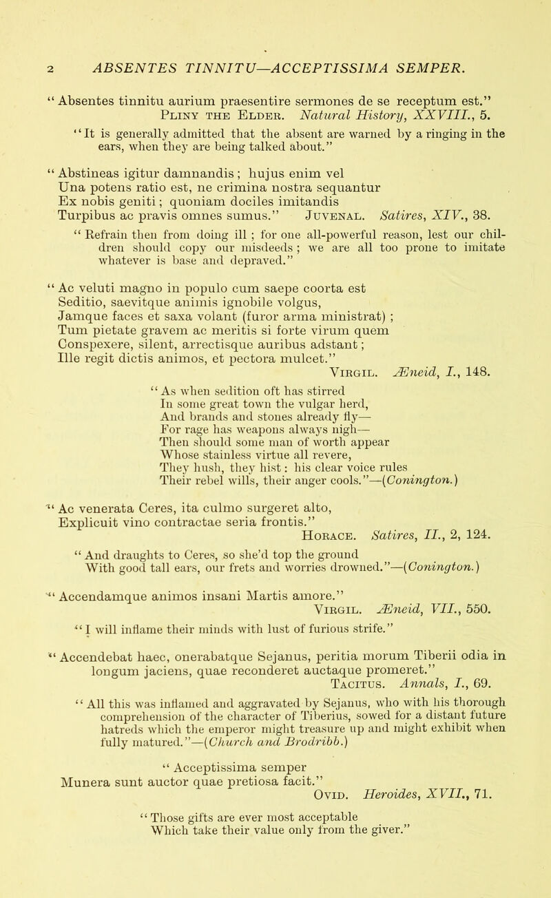 “ Absentes tinnitu aurium praesentire sermones de se receptum est.” Pliny the Elder. Natural History, XXVIII., 5. “It is generally admitted that the absent are warned by a ringing in the ears, when they are being talked about.” “ Abstineas igitur damnandis ; hujus enim vel Una potens ratio est, ne crimina nostra sequantur Ex nobis geniti; quoniam dociles imitandis Turpibus ac pravis omnes sumus.” Juvenal. Satires, XIV., 38. “ Kefrain then from doing ill ; for one all-powerful reason, lest our chil- dren should copy our misdeeds ; we are all too prone to imitate whatever is base and depraved.” “ Ac veluti magno in populo cum saepe coorta est Seditio, saevitque animis ignobile volgus, Jamque faces et saxa volant (furor arma ministrat) ; Tum pietate gravem ac meritis si forte virum quem Conspexere, silent, arrectisque auribus adstant; Ille regit dictis animos, et pectora mulcet.” Virgil. JEneid, I., 148. “As when sedition oft has stirred In some great town the vulgar herd, And brands and stones already fly— For rage has weapons always nigh— Then should some man of worth appear Whose stainless virtue all revere, They hush, they hist: his clear voice rules Their rebel wills, their anger cools.”—(Conington.) Ac venerata Ceres, ita culmo surgeret alto, Explicuit vino contractae seria frontis.” Horace. Satires, II., 2, 124. “ And draughts to Ceres, so she’d top the ground With good tall ears, our frets and worries drowned.”—(Conington.) Accendamque animos insani Martis amore.” Virgil. JEneid, VII., 550. “ I will inflame their minds with lust of furious strife.” “ Accendebat haec, onerabatque Sejanus, peritia morum Tiberii odia in longum jaciens, quae reconderet auctaque promeret.” Tacitus. Annals, I., 69. “ All this was inflamed and aggravated by Sejanus, who with liis thorough comprehension of the character of Tiberius, sowed for a distant future hatreds which the emperor might treasure up and might exhibit when fully matured.”—(Church and Brodribb.) “ Acceptissima semper Munera sunt auctor quae pretiosa facit.” Ovid. Heroides, XVII., 71. “ Those gifts are ever most acceptable Which take their value only from the giver.”