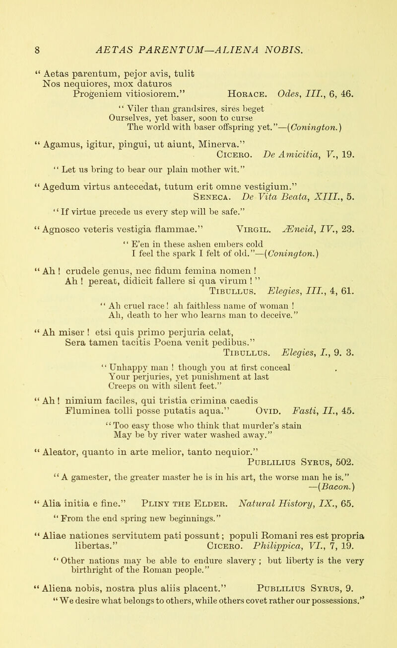 “ Aetas parentum, pejor avis, tnlit Nos nequiores, mox daturos Progeniem vitiosiorem.” Horace. Odes, III., 6, 46. “ Viler than grandsires, sires beget Ourselves, yet baser, soon to curse The world with baser offspring yet.”—(Conington.) “ Agamus, igitur, pingui, ut aiunt, Minerva.” Cicero. De Amicitia, V., 19. “ Let us bring to bear our plain mother wit.” “ Agedum virtus antecedat, tutum erit omne vestigium.” Seneca. De Vita Beata, XIII., 5. ‘1 If virtue precede us every step will be safe.” “Agnosco veteris vestigia flammae.” Virgil. JEneid, IV., 23. ‘ ‘ E’en in these ashen embers cold I feel the spark I felt of old.”—(Conington.) “ Ah ! crudele genus, nec fidum femina nomen ! Ah ! pereat, didicit fallere si qua virum ! ” Tibullus. Elegies, III., 4, 61. “ Ah cruel race! ah faithless name of woman ! Ah, death to her who learns man to deceive. ” “ Ah miser ! etsi quis primo perjuria celat, Sera tamen tacitis Poena venit pedibus.” Tibullus. Elegies, I., 9. 3. “ Unhappy man ! though you at first conceal Your perjuries, yet punishment at last Creeps on with silent feet.” “ Ah! nimium faciles, qui tristia crimina caedis Fluminea tolli posse putatis aqua.” Ovid. Fasti, II., 45. “Too easy those who think that murder’s stain May be by river water washed away.” “ Aleator, quanto in arte melior, tanto nequior.” Publilius Syrus, 502. “ A gamester, the greater master he is in his art, the worse man he is.” —[Bacon.) “ Alia initia e fine.” Pliny the Elder. Natural History, IX., 65. “ From the end spring new beginnings.” “ Aliae nationes servitutem pati possunt; populi Romani res est propria libertas.” Cicero. Philippica, VI., 7, 19. “Other nations may be able to endure slavery; but liberty is the very birthright of the Roman people.” “ Aliena nobis, nostra plus aliis placent.” Publilius Syrus, 9. “We desire what belongs to others, while others covet rather our possessions.”