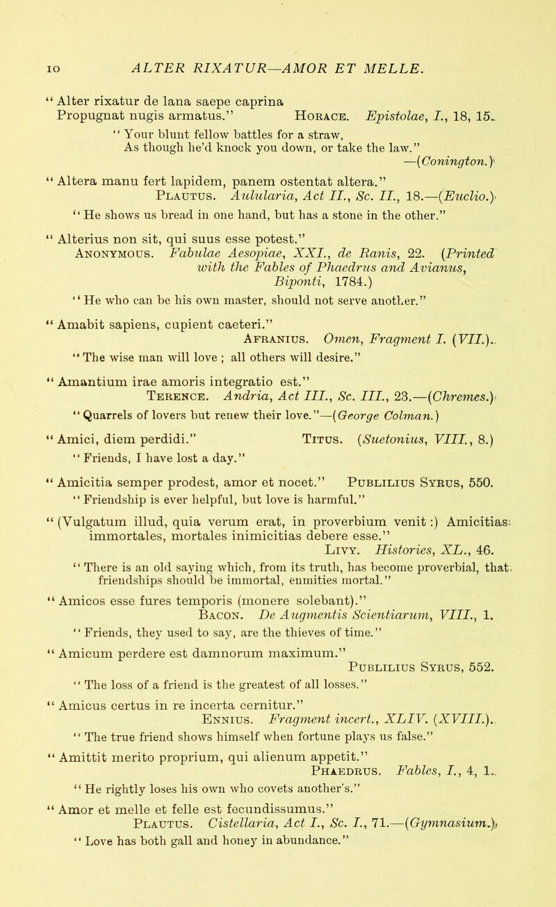 IO ALTER RIXATUR—AMOR ET MELLE. “ Alter rixatur de lana saepe caprina Propugnat nugis armatus.” Horace. Epistolae, I., 18, 15_ “ Your blunt fellow battles for a straw, As though he’d knock you down, or take the law.” —(Conington.} “ Altera manu fert lapidem, panem ostentat altera.” Plautus. Aulularia, Act II., Sc. II., 18.—(Euclio.)> “ He shows us bread in one hand, but has a stone in the other.” “ Alterius non sit, qui suus esse potest.” Anonymous. Fabulae Aesopiae, XXI., de Ranis, 22. (Printed with the Fables of Phaedrus and Avianus, Biponti, 1784.) “ He who can be his own master, should not serve another.” “ Amabit sapiens, cupient caeteri.” Afranius. Omen, Fragment I. (VII.).. “ The wise man will love ; all others will desire.” “ Amantium irae amoris integratio est.” Terence. Andria, Act III., Sc. III., 23.—(Chremes.y “ Quarrels of lovers but renew their love.”—(George Colman.) “ Amici, diem perdidi.” Titus. (Suetonius, VIII., 8.) “ Friends, I have lost a day.” “ Amicitia semper prodest, amor et nocet.” Publilius Syrus, 550. “ Friendship is ever helpful, but love is harmful.” “ (Vulgatum illud, quia verum erat, in proverbium venit:) Amicitias·, immortales, mortales inimicitias debere esse.” Livy. Histories, XL., 46. “ There is an old saying which, from its truth, has become proverbial, that, friendships should be immortal, enmities mortal.” “ Amicos esse fures temporis (monere solebant).” Bacon. De Augmentis Scientiarum, VIII., 1. “ Friends, they used to say, are the thieves of time.” “ Amicum perdere est damnorum maximum.” Publilius Syrus, 552. “ The loss of a friend is the greatest of all losses.” “ Amicus certus in re incerta cernitur.” Ennius. Fragment incert., XLIV. (XVIII.). “ The true friend shows himself when fortune plays us false.” “ Amittit merito proprium, qui alienum appetit.” Phaedrus. Fables, I., 4, 1.. “ He rightly loses his own who covets another’s.” “ Amor et melle et felle est fecundissumus.” Plautus. Cistellaria, Act I., Sc. I., 71.—(Gymnasium.),, ·· Love has both gall and honey in abundance.”