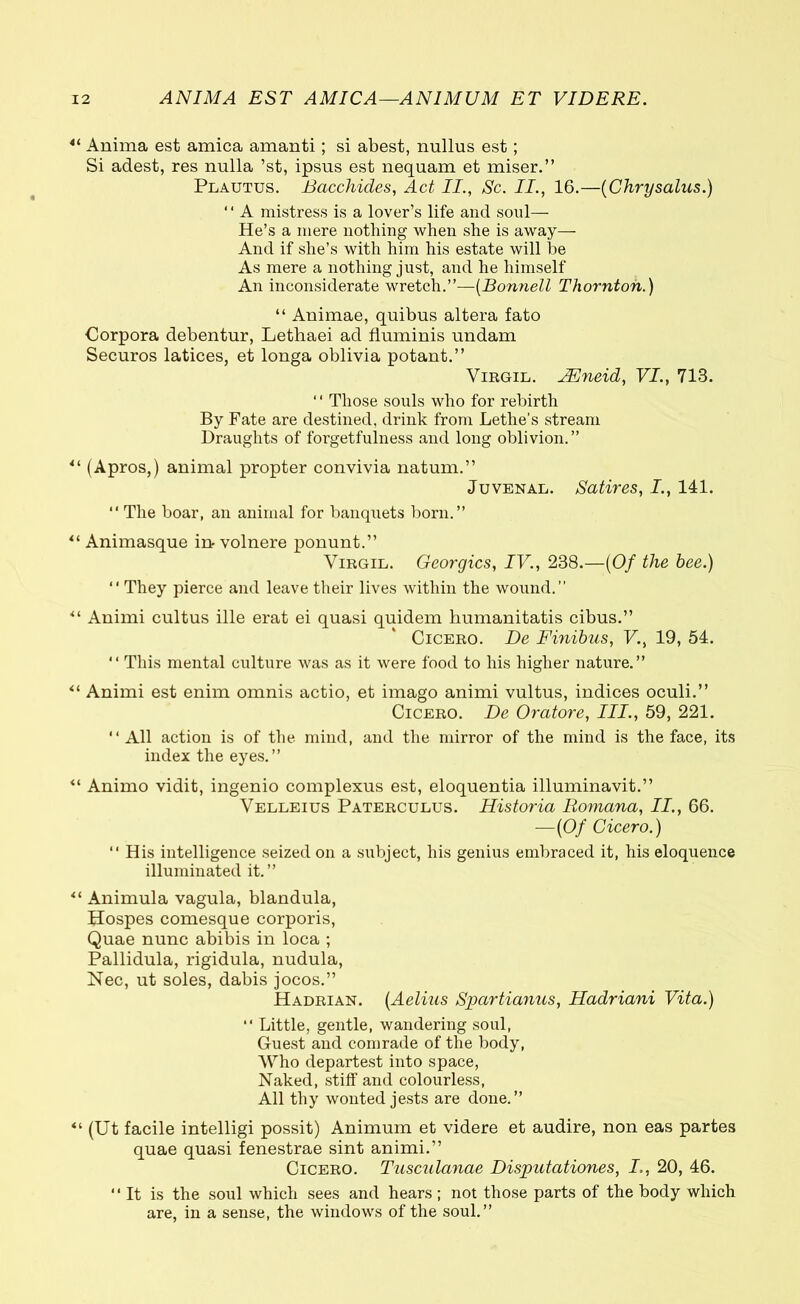 4i Anima est amica amanti; si abest, nullus est; Si adest, res nulla ’st, ipsus est nequam et miser.” Plautus. Bacchides, Act II., Sc. II., 16.—{Chrysallis.) 1 ‘ A mistress is a lover’s life and soul— He’s a mere nothing when she is away— And if she’s with him his estate will be As mere a nothing just, and he himself An inconsiderate wretch.”—(Bonnell Thornton.) “ Animae, quibus altera fato Corpora debentur, Lethaei ad fluminis undam Securos latices, et longa oblivia potant.” Virgil. JEneid, VI., 713. ‘ ‘ Those souls who for rebirth By Fate are destined, drink from Lethe’s stream Draughts of forgetfulness and long oblivion.” *l (Apros,) animal propter convivia natum.” Juvenal. Satires, I., 141. “ The boar, an animal for banquets born.” “ Animasque in volnere ponunt.” Virgil. Georgies, IV., 238.—{Of the bee.) “ They pierce and leave their lives within the wound.” “ Animi cultus ille erat ei quasi quidem humanitatis cibus.” Cicero. De Finibus, V., 19, 54. “ This mental culture was as it were food to his higher nature.” “ Animi est enim omnis actio, et imago animi vultus, indices oculi.” Cicero. De Oratore, III., 59, 221. All action is of the mind, and the mirror of the mind is the face, its index the eyes.” “ Animo vidit, ingenio complexus est, eloquentia illuminavit.” Velleius Paterculus. Historia Romana, II., 66. —{Of Cicero.) “ His intelligence seized on a subject, his genius embraced it, his eloquence illuminated it.” “ Animula vagula, blandula, Hospes comesque corporis, Quae nunc abibis in loca ; Pallidula, rigidula, nudula, Nec, ut soles, dabis jocos.” Hadrian. {Aelius Spartianus, Hadriani Vita.) “ Little, gentle, wandering soul, Guest and comrade of the body, Who departest into space, Naked, stiff and colourless, All thy wonted jests are done.” “ (Ut facile intelligi possit) Animum et videre et audire, non eas partes quae quasi fenestrae sint animi.” Cicero. Tusculanae Disputationes, I,, 20, 46. It is the soul which sees and hears ; not those parts of the body which are, in a sense, the windows of the soul.”