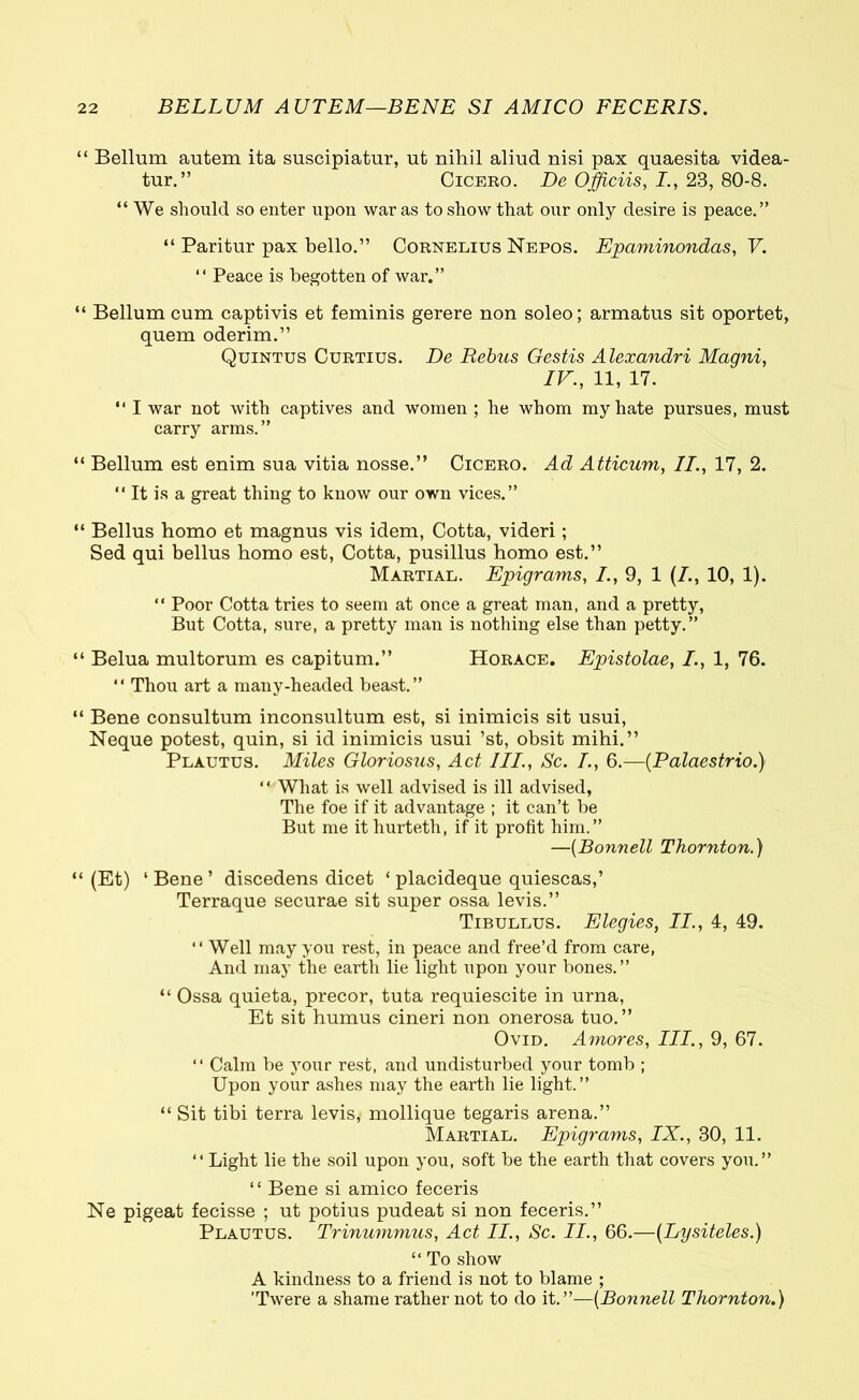 “ Bellum autem ita suscipiatur, ut nihil aliud nisi pax quaesita videa- tur.” Cicero. De Officiis, I., 23, 80-8. “ We should so enter upon war as to show that our only desire is peace.” “ Paritur pax bello.” Cornelius Nepos. Epaminondas, V. “ Peace is begotten of war.” “ Bellum cum captivis et feminis gerere non soleo; armatus sit oportet, quem oderim.” Quintus Curtius. De Rebus Gestis Alexandri Magni, IV., 11, 17. “ I war not with captives and women ; he whom my hate pursues, must carry arms.” “ Bellum est enim sua vitia nosse.” Cicero. Ad Atticum, II., 17, 2. 11 It is a great thing to know our own vices.” “ Bellus homo et magnus vis idem, Cotta, videri; Sed qui bellus homo est, Cotta, pusillus homo est.” Martial. Epigrams, /., 9, 1 (/., 10, 1). “ Poor Cotta tries to seem at once a great man, and a pretty, But Cotta, sure, a pretty man is nothing else than petty.” “ Belua multorum es capitum.” Horace. Epistolae, /., 1, 76.  Thou art a many-headed beast.” “ Bene consultum inconsultum est, si inimicis sit usui, Neque potest, quin, si id inimicis usui ’st, obsit mihi.” Plautus. Miles Gloriosus, Act III., Sc. /., 6.—(Palaestrio.) “ What is well advised is ill advised, The foe if it advantage ; it can’t be But me it hurteth, if it profit him.” —(Bonnell Thornton.) “ (Et) ‘Bene’ discedens dicet ‘ placideque quiescas,’ Terraque securae sit super ossa levis.” Tibullus. Elegies, II., 4, 49. “ Well may you rest, in peace and free’d from care, And may the earth lie light upon your bones.” “ Ossa quieta, precor, tuta requiescite in urna, Et sit humus cineri non onerosa tuo.” Ovid. Amores, III., 9, 67. “ Calm be your rest, and undisturbed your tomb ; Upon your ashes may the earth lie light.” “ Sit tibi terra levis, mollique tegaris arena.” Martial. Epigrams, IX., 30, 11. “ Light lie the soil upon you, soft be the earth that covers you.” “ Bene si amico feceris Ne pigeat fecisse ; ut potius pudeat si non feceris.” Plautus. Trinummus, Act II., Sc. II., 66.—(Lysiteles.) “ To show A kindness to a friend is not to blame ; ’Twere a shame rather not to do it .—{Bonnell Thornton.)