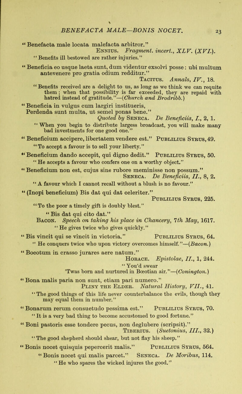 BENEFACTA MALE—BONIS NOCET. “ Benefacta male locata malefacta arbitror.” Ennius. Fragment, incert., XLV. (XVI.). “ Benefits ill bestowed are rather injuries.” “ Beneficia eo usque laeta sunt, dum videntur exsolvi posse: ubi multum antevenere pro gratia odium redditur.” Tacitus. Annals, IV., 18. “ Benefits received are a delight to us, as long as we think we can requite them ; when that possibility is far exceeded, they are repaid with hatred instead of gratitude.”—(Church and Brodribb.) “ Beneficia in vulgus cum largiri institueris, Perdenda sunt multa, ut semel ponas bene.” Quoted by Seneca. De Beneficiis, I, 2, 1. ‘ ‘ When you begin to distribute largess broadcast, you will make many bad investments for one good one.” “ Beneficium accipere, libertatem vendere est.” Publilius Syrus, 49. “To accept a favour is to sell your liberty.” “ Beneficium dando accepit, qui digno dedit.” Publilius Syrus, 50. “ He accepts a favour who confers one on a worthy object.” “ Beneficium non est, cujus sine rubore meminisse non possum.” Seneca. De Beneficiis, II., 8, 2. “ A favour which I cannot recall without a blush is no favour.” “ (Inopi beneficium) Bis dat qui dat celeriter.” Publilius Syrus, 225. “ To the poor a timely gift is doubly blest.” “ Bis dat qui cito dat.” Bacon. Speech on taking his place in Chancery, 7th May, 1617. “ He gives twice who gives quickly.” “ Bis vincit qui se vincit in victoria.” Publilius Syrus, 64. “ He conquers twice who upon victory overcomes himself.”—(Bacon.) “ Boeotum in crasso jurares aere natum.” Horace. Epistolae, II., 1, 244. “ You’d swear ’Twas born and nurtured in Boeotian air.”—(Conington.) “ Bona malis paria non sunt, etiam pari numero.” Pliny the Elder. Natural History, VII., 41. “The good things of this life never counterbalance the evils, though they may equal them in number.” “ Bonarum rerum consuetudo pessima est.” Publilius Syrus, 70. “ It is a very bad thing to become accustomed to good fortune.” “ Boni pastoris esse tondere pecus, non deglubere (scripsit).” Tiberius. (Suetonius, III., 32.) “ The good shepherd should shear, but not flay his sheep.” “ Bonis nocet quisquis pepercerit malis.” Publilius Syrus, 564. “ Bonis nocet qui malis parcet.” Seneca. De Moribus, 114. “ He who spares the wicked injures the good.”