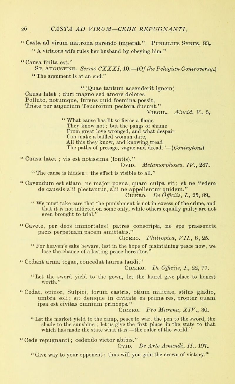 “ Casta ad virum matrona parendo imperat.” Publilius Syrus, 83» “ A virtuous wife rules her husband by obeying him.” “ Causa finita est.” St. Augustine. Sermo CXXXI, 10.—(Of the Pelagian Controversy*) “ The argument is at an end.” “ (Quae tantum accenderit ignem) Causa latet ; duri magno sed amore dolores Polluto, notumque, furens quid foemina possit, Triste per augurium Teucrorum pectora ducunt.” Virgil. AEneid, V., 5* “ What cause has lit so fierce a Hame They know not; but the pangs of shame From great love wronged, and. what despair Can make a baffled woman dare, All this they know, and knowing tread The paths of presage, vague and dread.”—(ConingtonV) “ Causa latet ; vis est notissima (fontis).” Ovid. Metamorphoses, IV., 287. “ The cause is hidden ; the effect is visible to all.” “ Cavendum est etiam, ne major poena, quam culpa sit; et ne iisdem de caussis alii plectantur, alii ne appellentur quidem.” Cicero. De Officiis, /., 25, 89. “ We must take care that the punishment is not in excess of the crime, and that it is not inflicted on some only, while others equally guilty are not even brought to trial.” “ Cavete, per deos immortales! patres conscripti, ne spe praesentis; pacis perpetuam pacem amittatis.” Cicero. Philippica, VII., 8, 25. “For heaven’s sake beware, lest in the hope of maintaining peace now, we· lose the chance of a lasting peace hereafter.” “ Cedant arma togae, concedat laurea laudi.” Cicero. De Officiis, I, 22, 77. “Let the sword yield to the gown, let the laurel give place to honest worth.” “ Cedat, opinor, Sulpici, forum castris, otium militiae, stilus gladio, umbra soli: sit denique in civitate ea prima res, propter quam ipsa est civitas omnium princeps.” Cicero. Pro Murena, XIV., 30. “ Let the market yield to the camp, peace to war, the pen to the sword, the shade to the sunshine ; let us give the first place in the state to that, which has made the state what it is,—the ruler of the world.” “ Cede repugnanti; cedendo victor abibis.” Ovid. De Arte Amandi, II., 197. “ Give way to your opponent; thus will you gain the crown of victory.’”
