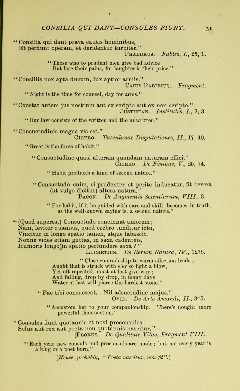 *“ Consilia qui dant prava cautis hominibus, Et perdunt operam, et deridentur turpiter.” Phaedrus. Fables, /., 25, 1. ‘ ‘ Those who to prudent men give bad advice But lose their pains, for laughter is their price.” ■“ Consiliis nox apta ducum, lux aptior armis.” Caius Rabirius. Fragment. “Night is the time for counsel, day for arms.” ·“ Constat autem jus nostrum aut ex scripto aut ex non scripto.” Justinian. Institutes, /., 2, 3. “ Our law consists of the written and the unwritten.” “ Consuetudinis magna vis est.” Cicero. Tusculanae Disputationes, II., 17, 40. “ Great is the force of habit.” “ Consuetudine quasi alteram quandam naturam effici.” Cicero De Finibus, V., 25, 74. “ Habit produces a kind of second nature.” “ Consuetudo enim, si prudenter et perite inducatur, fit revera (ut vulgo dicitur) altera natura.” Bacon. De Augmentis Scientiarum, VIII., 3. “ For habit, if it be guided with care and skill,.becomes in truth, as the well-known saying is, a second nature.” ■“ (Quod superest) Consuetudo concinnat amorem ; Nam, leviter quamvis, quod crebro tunditur ictu, Vincitur in longo spatio tamen, atque labascit. Nonne vides etiam guttas, in saxa cadenteis, Humoris longoTn spatio pertundere saxa ? ” Lucretius. De Rerum Natura, IV., 1278. ‘ ‘ Close comradeship to warm affection leads ; Aught that is struck with e’er so light a blow, Yet oft repeated, must at last give way ; And falling, drop by drop, in many days Water at last will pierce the hardest stone.” “ Fac tibi consuescat. Nil adsuetudine majus.” Ovid. De Arte Amandi, II., 345. “Accustom her to your companionship. There’s nought more powerful than custom.” Consules fiunt quotannis et novi proconsules : Solus aut rex aut poeta non quotannis nascitur.” [Florus. De Qualitate Vitae, Fragment VIII. *' Each year new consuls and proconsuls are made ; but not every year is a king or a poet born.” [Hence, probably, “ Poeta nascitur, non fit ”.)