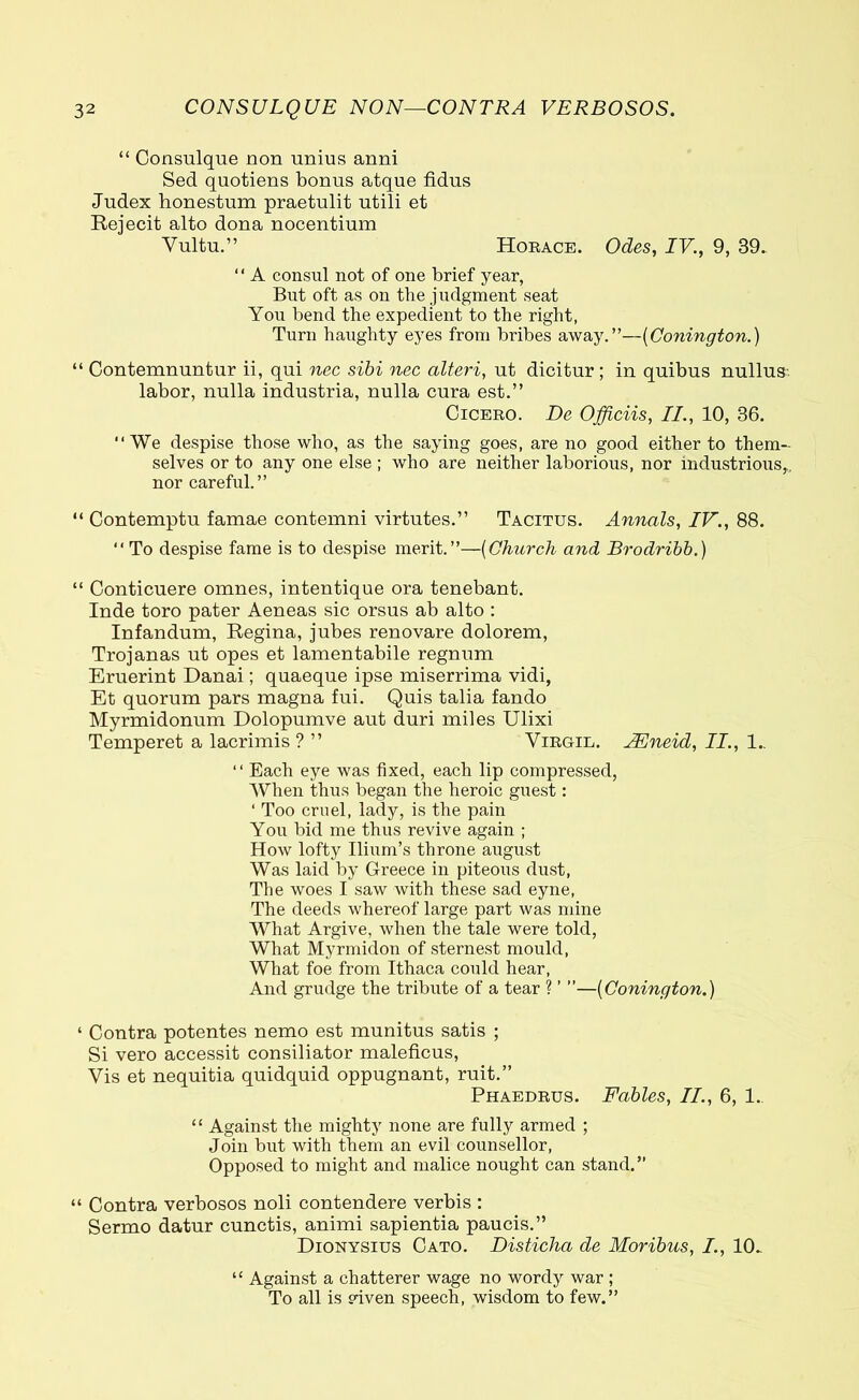 “ Consulque non unius anni Sed quotiens bonus atque fidus Judex honestum praetulit utili et Rejecit alto dona nocentium Vultu.” Horace. Odes, IV., 9, 39. “ A consul not of one brief year, But oft as on the judgment seat You bend the expedient to the right, Turn haughty eyes from bribes away.”—(Conington.) “ Contemnuntur ii, qui nec sibi nec alteri, ut dicitur ; in quibus nullus labor, nulla industria, nulla cura est.” Cicero. De Officiis, II., 10, 36. “We despise those who, as the saying goes, are no good either to them- selves or to any one else ; who are neither laborious, nor industrious,, nor careful.” “ Contemptu famae contemni virtutes.” Tacitus. Annals, IV., 88. “ To despise fame is to despise merit.”—(Church and Brodribb.) “ Conticuere omnes, intentique ora tenebant. Inde toro pater Aeneas sic orsus ab alto : Infandum, Regina, jubes renovare dolorem, Trojanas ut opes et lamentabile regnum Eruerint Danai; quaeque ipse miserrima vidi, Et quorum pars magna fui. Quis talia fando Myrmidonum Dolopumve aut duri miles Ulixi Temperet a lacrimis ? ” Virgil. JEneid, II., 1.. “ Each eye was fixed, each lip compressed, When thus began the heroic guest: ‘ Too cruel, lady, is the pain You bid me thus revive again ; How lofty Ilium’s throne august Was laid by Greece in piteous dust, The woes I saw with these sad eyne, The deeds whereof large part was mine What Argive, when the tale were told, What Myrmidon of sternest mould, What foe from Ithaca could hear, And grudge the tribute of a tear ? ’ ”—(Conington.) ‘ Contra potentes nemo est munitus satis ; Si vero accessit consiliator maleficus, Vis et nequitia quidquid oppugnant, ruit.” Phaedrus. Fables, II., 6, 1., “ Against the mighty none are fully armed ; Join but with them an evil counsellor, Opposed to might and malice nought can stand.” “ Contra verbosos noli contendere verbis : Sermo datur cunctis, animi sapientia paucis.” Dionysius Cato. Disticha de Moribus, /., 10. “ Against a chatterer wage no wordy war ; To all is viven speech, wisdom to few.”