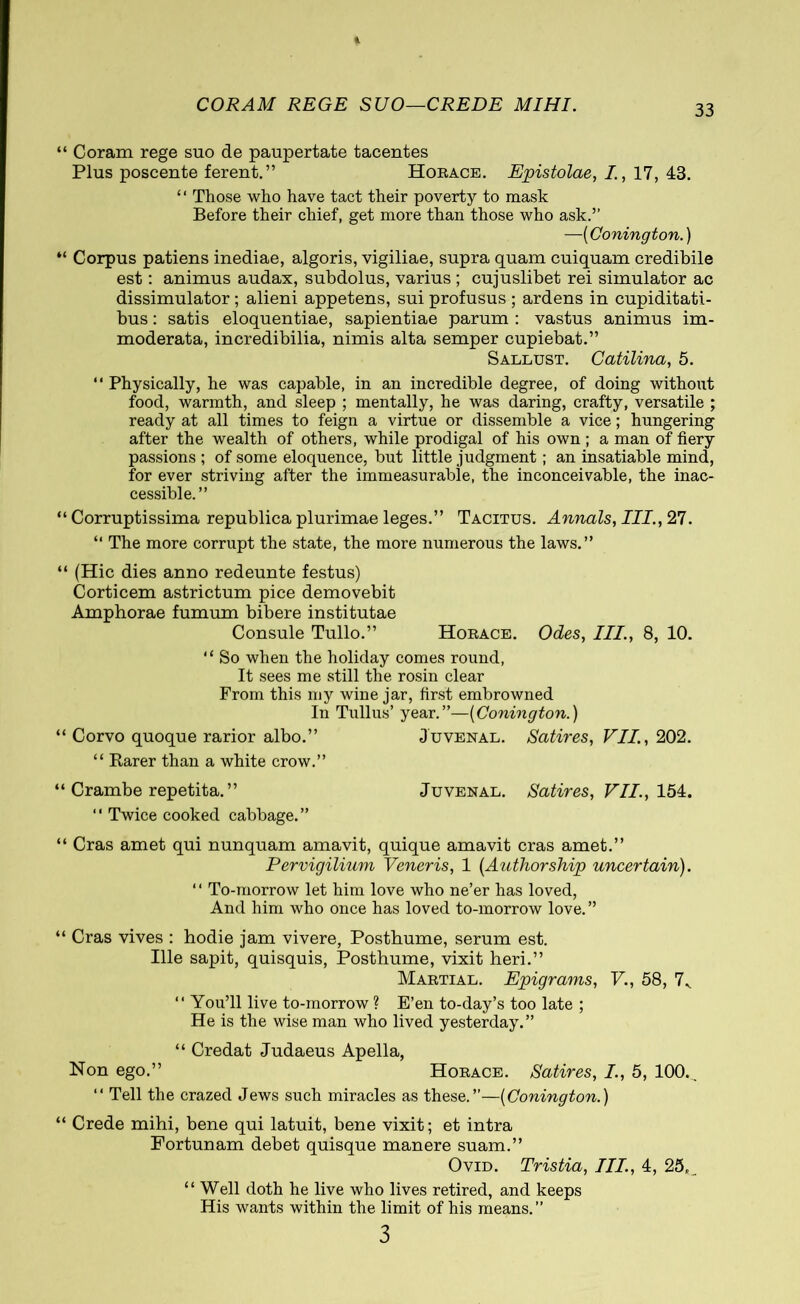 CORAM REGE SUO—CREDE MIHI. Coram rege suo de paupertate tacentes Plus poscente ferent.” Horace. Epistolae, I., 17, 43. ‘ ‘ Those who have tact their poverty to mask Before their chief, get more than those who ask.” —(Conington.) Corpus patiens inediae, algoris, vigiliae, supra quam cuiquam credibile est: animus audax, subdolus, varius ; cujuslibet rei simulator ac dissimulator ; alieni appetens, sui profusus ; ardens in cupiditati- bus : satis eloquentiae, sapientiae parum : vastus animus im- moderata, incredibilia, nimis alta semper cupiebat.” Sallust. Catilina, 5. “ Physically, he was capable, in an incredible degree, of doing without food, warmth, and sleep ; mentally, he was daring, crafty, versatile ; ready at all times to feign a virtue or dissemble a vice; hungering after the wealth of others, while prodigal of his own; a man of fiery passions ; of some eloquence, but little judgment; an insatiable mind, for ever striving after the immeasurable, the inconceivable, the inac- cessible.” Corruptissima republica plurimae leges.” Tacitus. Annals, III., 27. “ The more corrupt the state, the more numerous the laws.” (Hie dies anno redeunte festus) Corticem astrictum pice demovebit Amphorae fumum bibere institutae Consule Tullo.” Horace. Odes, III., 8, 10. “ So when the holiday comes round, It sees me still the rosin clear From this my wine jar, first embrowned In Tullus’ year.”—(Conington.) Corvo quoque rarior albo.” Juvenal. Satires, VII., 202. “ Rarer than a white crow.” Crambe repetita. ” Juvenal. Satires, VII., 154. “ Twice cooked cabbage.” Cras amet qui nunquam amavit, quique amavit cras amet.” Pervigilium Veneris, 1 (Authorship uncertain). “ To-morrow let him love who ne’er has loved, And him who once has loved to-morrow love. ” Cras vives : hodie jam vivere, Posthume, serum est. Ille sapit, quisquis, Posthume, vixit heri.” Martial. Epigrams, V., 58, 7V “ You’ll live to-morrow ? E’en to-day’s too late ; He is the wise man who lived yesterday.” “ Credat Judaeus Apella, Non ego.” Horace. Satires, I., 5, 100., “ Tell the crazed Jews such miracles as these.”—(Conington.) Crede mihi, bene qui latuit, bene vixit; et intra Fortunam debet quisque manere suam.” Ovid. Tristia, III., 4, 25, _ “Well doth he live who lives retired, and keeps His wants within the limit of his means.” 3