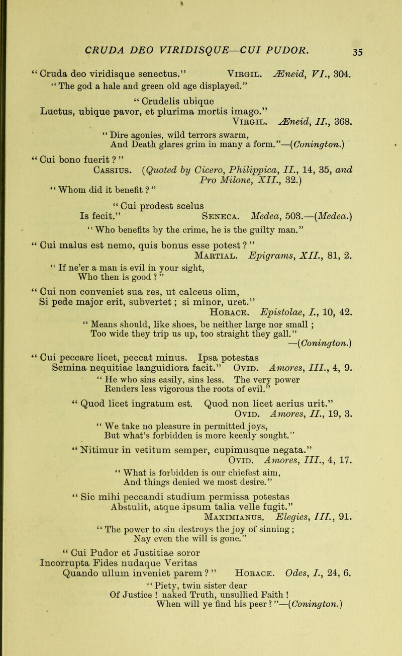 Cruda deo viridisque senectus.” Virgil. PEneid, VI., 304. “ The god a hale and green old age displayed.” “ Crudelis ubique Luctus, ubique pavor, et plurima mortis imago.” Virgil. XEneid, II., 368. “ Dire agonies, wild terrors swarm, And Death glares grim in many a form.”—(Conington.) Cui bono fuerit ? ” Cassius. (Quoted by Cicero, Philippica, II., 14, 35, and Pro Milone, XII., 32.) “ Whom did it benefit ? ” “ Cui prodest scelus Is fecit.” Seneca. Medea, 503.—(Medea.) ‘ ’ Who benefits by the crime, he is the guilty man. ” Cui malus est nemo, quis bonus esse potest? ” Martial. Epigrams, XII., 81, 2. *! If ne’er a man is evil in your sight, Who then is good ? ” Cui non conveniet sua res, ut calceus olim, Si pede major erit, subvertet; si minor, uret.” Horace. Epistolae, I., 10, 42. “ Means should, like shoes, be neither large nor small ; Too wide they trip us up, too straight they gall.” —(Conington.) Cui peccare licet, peccat minus. Ipsa potestas Semina nequitiae languidiora facit.” Ovid. Amores, III., 4, 9. “ He who sins easily, sins less. The very power Renders less vigorous the roots of evil.” “ Quod licet ingratum est. Quod non licet acrius urit.” Ovid. Amores, II., 19, 3. “ We take no pleasure in permitted joys, But what’s forbidden is more keenly sought.” “ Nitimur in vetitum semper, cupimusque negata.” Ovid. Amores, III., 4, 17. “ What is forbidden is our cliiefest aim, And things denied we most desire.” “ Sic mihi peccandi studium permissa potestas Abstulit, atque-ipsum talia velle fugit.” Maximianus. Elegies, III., 91. “ The power to sin destroys the joy of sinning ; Nay even the will is gone.” “ Cui Pudor et Justitiae soror Incorrupta Fides nudaque Veritas Quando ullum inveniet parem? ” Horace. Odes, I., 24, 6. ‘ ‘ Piety, twin sister dear Of Justice ! naked Truth, unsullied Faith ! When will ye find his peer ? ”—(Conington.)