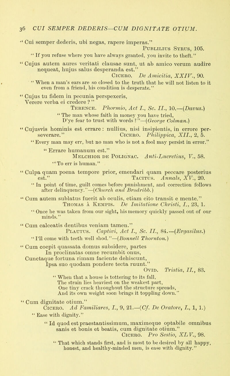 Cui semper dederis, ubi negas, rapere imperas.” Publilius Syrus, 105. “ If you refuse where you have always granted, you invite to theft.” “ Cujus autem aures veritati clausae sunt, ut ab amico verum audire nequeat, hujus salus desperanda est.” Cicero. De Amicitia, XXIV., 90. ‘ ‘ When a man’s ears are so closed to the truth that he will not listen to it even from a friend, his condition is desperate.” “ Cujus tu fidem in pecunia perspexeris, Verere verba ei credere ? ” Terence. Phormio, Act I., Sc. II., 10.—(Davus.) “ The man whose faith in money you have tried, D’ye fear to trust with words ? ”—(George Colman.) “ Cujusvis hominis est errare : nullius, nisi insipientis, in errore per- severare.” Cicero. Philippica, XII., 2, 5. “ Every man may err, but no man who is not a fool may persist in error.” “ Errare humanum est.” Melchior de Polignac. Anti-Lucretius, V., 58. ‘‘ To err is human.” “ Culpa quam poena tempore prior, emendari quam peccare posterius est.” Tacitus. Annals, XV:, 20. “ In point of time, guilt conies before punishment, and correction follows after delinquency.”—(Church and Brodribb.) “ Cum autem sublatus fuerit ab oculis, etiam cito transit e mente.” Thomas a Kempis. De Imitatione Christi, I., 23, 1. ‘1 Once he was taken from our sight, his memory quickly passed out of our minds.” “ Cum calceatis dentibus veniam tamen.” Plautus. Captivi, Act I., Sc. II., 84.—(Ergasilus.) “ I’ll come with teeth well shod.”—(Bonnell Thornton.) “ Cum coepit quassata domus subsidere, partes In proclinatas omne recumbit onus, Cunctaque fortuna rimam faciente dehiscunt, Ipsa suo quodam pondere tecta ruunt.” Ovid. Tristia, II., 83. “ When that a house is tottering to its fall, The strain lies heaviest on the weakest part, One tiny crack throughout the structure spreads, And its own weight soon brings it toppling down.” “ Cum dignitate otium.” Cicero. Ad Familiares, I., 9, 21.—(Cf. De Oratore, I., 1, 1.) “ Ease with dignity.” “ Id quod est praestantissimum, maximeque optabile omnibus sanis et bonis et beatis, cum dignitate otium.” Cicero. Pro Sestio, XLV., 98. “ That which stands first, and is most to be desired by all happy, honest, and healthy-minded men, is ease with dignity.”