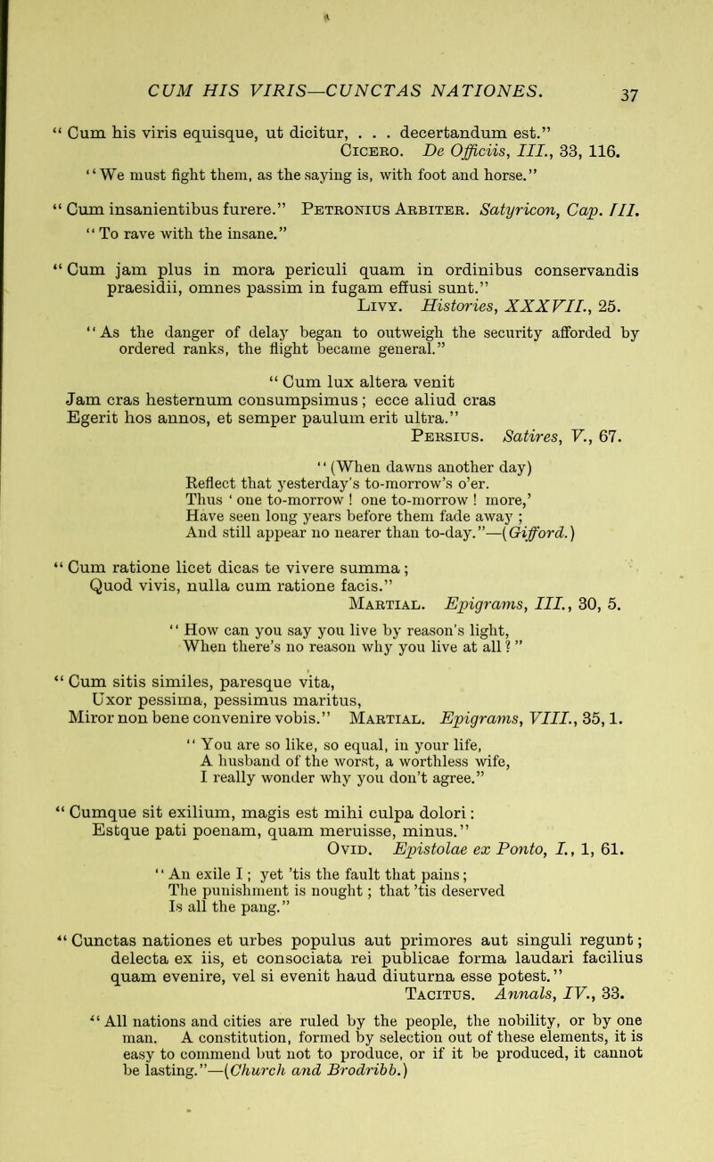 CUM HIS VIRIS—CUNCTAS NATIONES. “ Cum his viris equisque, ut dicitur, . . . decertandum est.” Cicero. De Officiis, III., 33, 116. ‘4 We must fight them, as the saying is, with foot and horse.” “ Cum insanientibus furere.” Petronius Arbiter. Satyricon, Cap. III. “ To rave with the insane.” “ Cum jam plus in mora periculi quam in ordinibus conservandis praesidii, omnes passim in fugam effusi sunt.” Livy. Histories, XXXVII, 25. ‘ ‘ As the danger of delay began to outweigh the security afforded by ordered ranks, the flight became general.” 44 Cum lux altera venit Jam cras hesternum consumpsimus ; ecce aliud cras Egerit bos annos, et semper paulum erit ultra.” Persius. Satires, V., 67. “ (When dawns another day) Reflect that yesterday’s to-morrow’s o’er. Thus ‘ one to-morrow ! one to-morrow ! more,’ Have seen long years before them fade away ; And still appear no nearer than to-day.”—[Gifford.) “ Cum ratione licet dicas te vivere summa; Quod vivis, nulla cum ratione facis.” Martial. Epigrams, III., 30, 5. “ How can you say you live by reason’s light, When there’s no reason why you live at all ? ” “ Cum sitis similes, paresque vita, Uxor pessima, pessimus maritus, Miror non bene convenire vobis.” Martial. Epigrams, VIII., 35,1. “ You are so like, so equal, in your life, A husband of the worst, a worthless wife, I really wonder why you don’t agree.” “ Cumque sit exilium, magis est mihi culpa dolori: Estque pati poenam, quam meruisse, minus.” Ovid. Epistolae ex Ponto, I, 1, 61. 1 ‘ An exile I; yet ’tis the fault that pains; The punishment is nought; that ’tis deserved Is all the pang.” *4 Cunctas nationes et urbes populus aut primores aut singuli regunt; delecta ex iis, et consociata rei publicae forma laudari facilius quam evenire, vel si evenit haud diuturna esse potest.” Tacitus. Annals, IV., 33. “ All nations and cities are ruled by the people, the nobility, or by one man. A constitution, formed by selection out of these elements, it is easy to commend but not to produce, or if it be produced, it cannot be lasting.”—[Church and Brodribb.)