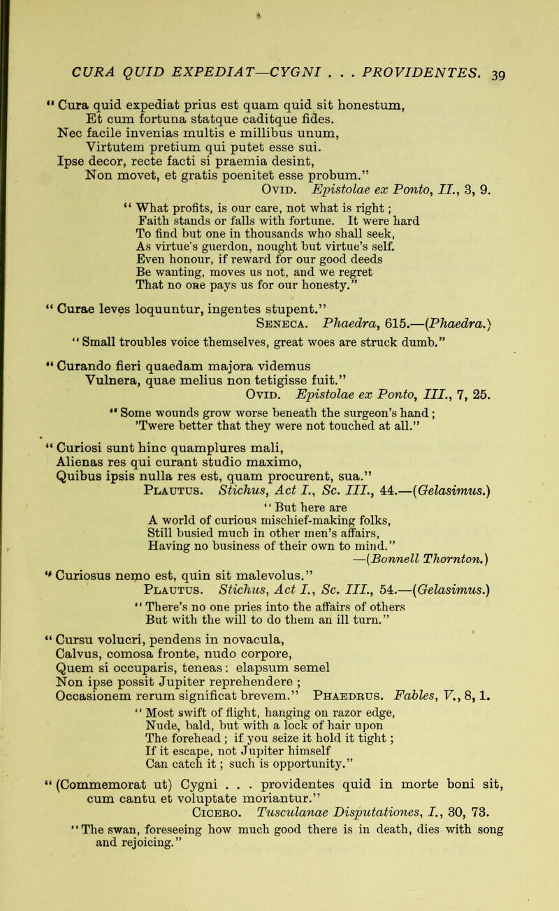 11 Cura quid expediat prius est quam quid sit honestum, Et cum fortuna statque caditque fides. Nec facile invenias multis e millibus unum, Virtutem pretium qui putet esse sui. Ipse decor, recte facti si praemia desint, Non movet, et gratis poenitet esse probum.” Ovid. Epistolae ex Ponto, II., 3, 9. “ What profits, is our care, not what is right; Faith stands or falls with fortune. It were hard To find but one in thousands who shall seek, As virtue’s guerdon, nought but virtue’s self. Even honour, if reward for our good deeds Be wanting, moves us not, and we regret That no one pays us for our honesty. ” “ Curae leves loquuntur, ingentes stupent.” Seneca. Phaedra, 615.—(Phaedra.) “ Small troubles voice themselves, great woes are struck dumb.” “ Curando fieri quaedam majora videmus Vulnera, quae melius non tetigisse fuit.” Ovid. Epistolae ex Ponto, III., 7, 25.  Some wounds grow worse beneath the surgeon’s hand ; ’Twere better that they were not touched at all.” “ Curiosi sunt hinc quamplures mali, Alienas res qui curant studio maximo, Quibus ipsis nulla res est, quam procurent, sua.” Plautus. Stichus, Act I., Sc. III., 44.—(Gelasimus.) ‘' But here are A world of curious mischief-making folks, Still busied much in other men’s affairs, Having no business of their own to mind.” —(Bonnell Thornton.) ** Curiosus nemo est, quin sit malevolus.” Plautus. Stichus, Act I., Sc. Ill, 54.—(Gelasimus.) “ There’s no one pries into the affairs of others But with the will to do them an ill turn.” “ Cursu volucri, pendens in novacula, Calvus, comosa fronte, nudo corpore, Quem si occuparis, teneas: elapsum semel Non ipse possit Jupiter reprehendere ; Occasionem rerum significat brevem.” Phaedrus. Fables, V., 8,1. “ Most swift of flight, hanging on razor edge, Nude, bald, but with a lock of hair upon The forehead ; if you seize it hold it tight; If it escape, not Jupiter himself Can catch it; such is opportunity.” “ (Commemorat ut) Cygni . . . providentes quid in morte boni sit, cum cantu et voluptate moriantur.” Cicero. Tusculanae Disputationes, I., 30, 73. “The swan, foreseeing how much good there is in death, dies with song and rejoicing.”