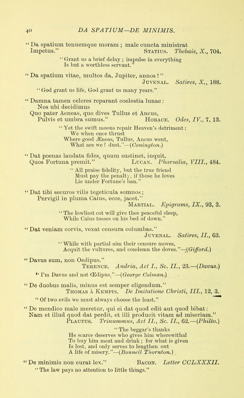 4° DA SPATIUM—DE MINIMIS. “ Da spatium tenuemque moram ; male cuncta ministrat Impetus.” Statius. Thebais, X., 704. ‘ ‘ Grant us a brief delay ; impulse in everything Is but a worthless servant.” “ Da spatium vitae, multos da, Jupiter, annos ! ” Juvenal. Satires, X., 188. “ God grant us life, God grant us many years.” “ Damna tamen celeres reparant coelestia lunae : Nos ubi decidimus Quo pater Aeneas, quo dives Tullus et Ancus, Pulvis et umbra sumus.” Horace. Odes, IV., 7, 13. “ Yet the swift moons repair Heaven’s detriment: We when once thrust Where good dEneas, Tullus, Ancus went, What are we? dust.”—(Conington.) “ Dat poenas laudata fides, quum sustinet, inquit, Quos Fortuna premit.” Lucan. Pharsalia, VIII., 484. “ All praise fidelity, but the true friend Must pay the penalty, if those he loves Lie under Fortune’s ban.” “ Dat tibi securos vilis tegeticula somnos ; Pervigil in pluma Caius, ecce, jacet.” Martial. Epigrams, IX., 93, 3. ‘ ‘ The lowliest cot will give thee peaceful sleep, While Caius tosses on Ins bed of down.” “ Dat veniam corvis, vexat censura columbas.” Juvenal. Satires, II., 63. ‘ ‘ While with partial aim their censure moves, Acquit the vultures, and condemn the doves.”—(Gifford.) “ Davus sum, non Oedipus.” Terence. Andria, Act I., Sc. II., 23.—(Davus.) “ I’m Davus and not CEdipus.”—(George Colman.) “ De duobus malis, minus est semper eligendum.” Thomas a Kempis. De Imitatione Christi, III., 12, 3. “ Of two evils we must always choose the least.” “ De mendico male meretur, qui ei dat quod edit aut quod bibat: Nam et illud quod dat perdit, et illi producit vitam ad miseriam.” Plautus. Trinummus, Act II., Sc. II., 62.—(Philto.) ‘ ‘ The beggar’s thanks He scarce deserves who gives him wherewithal To buy him meat and drink ; for what is given Is lost, and only serves to lengthen out A life of misery.”—(Bonnell Thornton.) “ De minimis non curat lex.” Bacon. Letter CCLXXXII. “ The law pays no attention to little things.”
