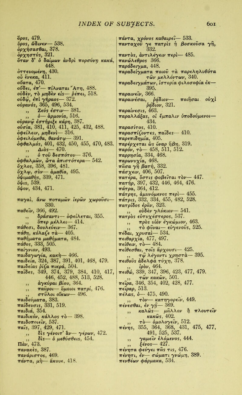 όρος, 479. όρος, ώδινεν— 538. δρχήσασθαι, 378. δρχησtvs, 321. όταν δ’ δ δαίμων άνδρι πορσύνη κακά, 448. δττευομένη, 430. ου ένεκα, 411. οϋατα, 470. ουδει, επ'— πίλναται * Ατη, 488. ούδέν, τδ μηδέν eis— ήέπει, 518. ούδφ, ini yi]paos— 372. ουρανός, 365, 496, 534. ,, Ζευς i στ ιν— 381. ,, δ— αρμονία, 516. ούρανψ εστήριξε κάρη, 387. ουσία, 381, 410, 411, 425, 432, 488. δφείλειν, μηδενΐ— 316. δφειλόμεθα, θανάτφ— 391. οφθαλμός, 401, 432, 450, 455, 470, 483. ,, Αώς— 470. ,, δ του δεσπότου— 376. οφθαλμών, ώτα άιτιστότερα— 542. όχλος, 358, 396, 481. υχλψ, συν— άμαθία, 495. οψιμαθής, 339, 471. όψις, 539. υψον, 434, 471. nayal, άνω ποταμών ιερών χωρουσι— 330. παθεΐν, 366, 492. ,, δράσαντι— οφείλεται, 355. ,, όπερ μέλλει— 414. πάθεσι, δουλεύειν— 367. πάθη, κόλαζε τα— 405. παθήματα μαθήματα, 484. πάθος, 333, 505. naiyviov, 493. πaιδayωyίa, κακή— 466. παιδεία, 324, 387, 391, 401, 468, 479. παιδείας ήίζα πικρά, 504. παΐδες, 349, 374, 379, 384, 410, 417, 446, 452, 488, 513, 528. ,, ayκύραι βίου, 364. ,, 7ταύροι— όμοιοι πατρί, 476. ,, στύλοι οίκων— 496. παιδεύματα, 383. παίδευσις, 331, 519. παιδιά, 354. παιδικόν, κάλλος τό— 398. παιδοποιΤίν, 537. παίς, 397, 429, 471. ,, δί s yένοιτ άν— yέpωv, 472. ,, δις— δ μεθύσθεις, 454. Πάζ/, 473. πανακες, 387. πανάριστος, 469. πάντα, μή— άκουε, 418. πάντα, χρόνος καθαιρε?— 533. πανταχού ye πατρίς ή βοσκοΰσα yή, 332. παντός, άντιλεγειν περί— 485. πανώλεθρος 366. παράδε^μα, 448. παραδε'^ματα ποιου τά παρεληλυθότα των μελλόντων, 340. παραδερμάτων, ιστορία φιλοσοφία εκ— 395. παραινεΊν, 366. παραινεσαι, ράδιον— ποιήσαι ούχϊ ράδιον, 321. παραίνεσις, 463. παραλλάξας, οι εμπαλιν υποδοΰμενοι— 434. παράσιτος, 410. παρασπίζοντες, παΐδες— 410. παρεπιδημία, 405. παρέρχεται όναρ ήβη, 319. παρόν, τό— 458, 511, 512. παρρησία, 334, 468. παρωνυχία, 468. πάσα yή βατή, 332. 7τάσχειν, 406, 507. πατέρα, οστις φοβείται τόν— 447. πατήρ, 397, 432, 446, 464, 476. πάτρα, 364, 412. πάτρης, αμυνόμενος περί— 455. πάτρις, 332, 334, 455, 482, 528. πατρίδος εράν, 323. ,, ουδεν yλύκιov— 541. πατρός ευτυχέστερος, 537. ,, πρός υιόν eyκώμιον, 463. ,, τό φΰναι— eoyevoos, 525. πέδαι, χρυσαι— 534. πειθαρχία, 477, 497. πείθειν, τό— 484. πείθεσθαι, τοΐς άρχουσι— 425. ,, τω λεγοντι χρηστά— 395. πειθοΰς άδελφά τύχη, 378. ,, ίρόν, 464. πειθώ, 339, 347, 396, 423, 477, 479. ,, των κακών, 501. ' πείρα, 346, 354, 402, 428, 477. πεΐραρ, 513. πελας, δ— 475, 490. ,, τόν— κaτηyopεΐv, 449. πένεσθαι, εν yfj— 369. ,, καλώς— μάλλον ή πλουτεΐν j κακώς, 402. ,, τό— δμoλoyεΐv, 512. πένης, 355, 364, 368, 431, 475, 477, 491, 525, 537. ,, yaμεΐv ελόμενος, 444. ,, ξένος— 427. πένητα <pevyει πάς τις, 476. πένητι, εν— σώματι yvώμη, 389. πενθέων φάρμακα, 534.