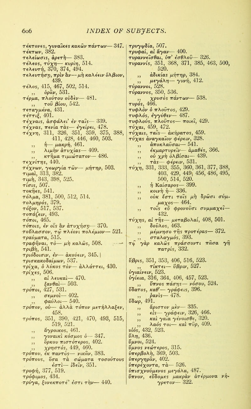 τέκτονες, yvvouKts κακών -πάντων— 347. τ4κτων, 382. τελείωσις, αρετή— 383. τε'λεος, τύχη— κυρίη, 014. τελευτή, 370, 374, 494. τελευτήση, πρϊνάν—μή καλέειν ’όλβιον, ‘ 439. τέλος, 41δ, 467, 502, 514. ,, όραι/, 531. τέρμα, πλούτου ούδέν— 481. ,, του βίου, 542. τςτα-γμύνα, 431. τε'ττίξ, 401. τέχναις, άσφάλει εν τ ais— 339. τέχνας, πενία τάς— εγείρει, 478. τέχνη, 311, 326, 351, 359, 375, 388, 411, 428, 446, 460, 503. ,, η— μάκρη, 461. ,, λιμήν ατυχίας— 409. ,, κτήμα τιμιώτατον— 486. τεχνίτης, 44θ. τεχνών, γεωργία των— μήτηρ, 503. τιμαι, 313, 382. τιμή, 343, 398, 525. τίσις, 507. τοκηες, 541. τόλμα, 381, 500, 512, 514. τολμηρός, 379. τόξον, 517, 537. τοπάζειν, 493. τόποι, 465. τόποις, εν οίς άν άτυχήση— 370. τοΰλασσον, τω πλεονι πολέμιον— 521. τραύματα, 515. τραφήναι, το— μη καλώς, 508. —-* τριβή, 541. τριόδοισιν, εν— άκούειν, 345. | τρισκακοδαίμων, 537. τρίχα, ό λύκος τον— άλλάττει, 430. τρίχες, 506. ,, αί λευκα'ι— 470. ,, ξανθα'ι— 503. τρόποι, 427, 531. ,, σεμνοί— 402. ,, φαύλοι— 540. τρόπον, ου— άλλα τόπον μετηλλαξεν, 458. τρόπος, 351, 390, 421, 470, 493, 515, 519, 521. ,, ά-γροικος, 461. ,, yυναικί κόσμος ό— 347. ,, ορκου πιστότερος, 402. ,, χρηστός, 449, 460. τρόπου, εκ παντός— νικάν, 383. τρόπους, οσα τα σώματα τοσούτους εστι— Ιδεύν, 351. τροφή, 377, 519. τρόφιμος, 434. τρύγα, ξυνεκποτέ’ εστι την— 440. Tpoycpdia, 507. τρυφαί, ai ayav— 400. τυραννεΊσθαι, ύπ5 εσθλου— 326. τιιραννίς, 351, 368, 371, 385, 463, 500, 520. ,, αδικίας μήτηρ, 384. ,, μεyάλη— yvvl], 412. τύραννοι, 528. τύραννος, 350, 536. ,, χρυσός πάντων— 538. τυρός, 466. τυφλόν ό πλούτος, 429. τυφλός, έyyύθεv— 487. τυφλούς, πλούτος— ποιεί, 429. τύχαι, 459, 472. τύχαις, τα?ς— άκηρατος, 459. τύχας avayKaiov φέρειν, 328. ,, άποκλαύσαι— 541. ,, εκμαρτυρεΐν— αμαθές, 366. ,, ου χρη όλβίσαι— 439. ,, τάς— φέρειν, 531. τύχη, 331, 333, 355, 360, 361, 377, 388, 403, 429, 449; 456, 486, 495, 500, 514, 520. ,, η Καίσαρος— 399. ,, κοινή η— 336. ,, ούκ εστι τούς μή δρώσι σύμ- μαχος— 464. ,, τούς εύ φρονούσι συμμαχεύ— 432. τύχης, αί της— μεταβολαί, 408, 501. ,, δούλος, 463. ,, μέμνησο της προτέρας— 372. ,, στaλayμός, 393. ταί yap καλώς πράσσοντι πάσα yη πατρίς, 332. όβρις, 351, 353, 406, 516, 523. ,, τίκτει— υβριν, 527. vyιαίνειν, 523. ύΎίεια, 316, 364, 406, 457, 523. ,, ύπνος πάσης— νόσου, 524. υδατος, καθ’ — ypάφεις, 396. ,, ρανις— 478. ύδωρ, 491. ,, άριστον μεν— 335. ,, εις— 7ράφειν, 326, 466. ,, και yaύa yένοισθε, 320. ,, λαός τοι— καί πύρ, 409. υιός, 432, 523. υλη, 436. ύμνοι, 524. ύμνος νεώτερος, 315. υπερβολή, 369, 503. ύπεpyηpάv, 402. ύπερέχοντα, τά— 526. ύπισχνούμενος μεyάλa, 487. ύπνον, ευδομες μακράν άτέρμονα νη- ypετov— 322.