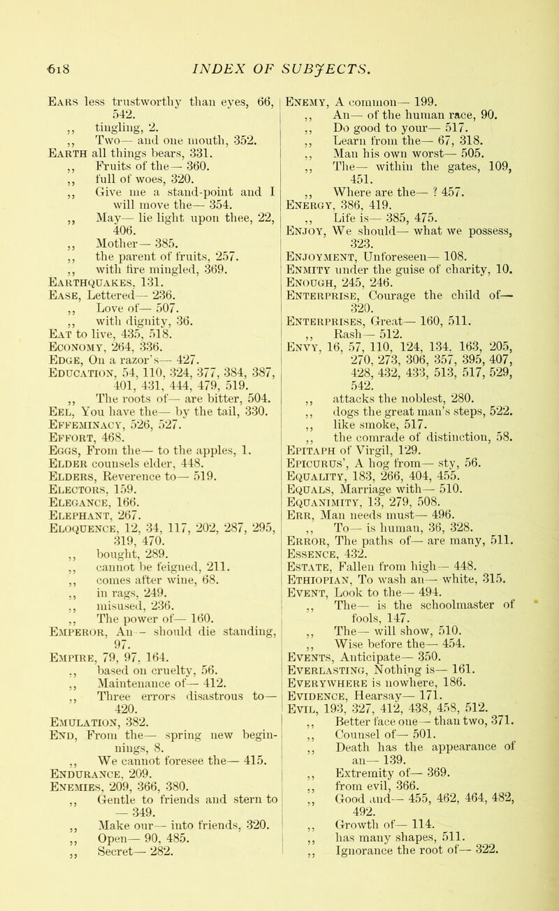 Ears less trustworthy than eyes, 66, 542. ,, tingling, 2. ,, Two— and one mouth, 352. Earth all things bears, 331. ,, Fruits of the— 360. ,, full of woes, 320. ,, Give me a stand-point and I will move the— 354. ,, May— lie light upon thee, 22, 406. ,, Mother— 385. ,, the parent of fruits, 257. ,, with tire mingled, 369. Earthquakes, 131. Ease, Lettered— 236. ,, Love of— 507. ,, with dignity, 36. Eat to live, 435, 518. Economy, 264, 336. Edge, O11 a razor’s— 427. Education, 54,110, 324, 377, 384, 387, 401, 431, 444, 479, 519. ,, The roots of— are bitter, 504. Eel, You have the— by the tail, 330. Effeminacy, 526, 527. Effort, 468. Eggs, From the— to the apples, 1. Elder counsels elder, 448. Elders, Reverence to— 519. Electors, 159. Elegance, 166. Elephant, 267. Eloquence, 12, 34, 117, 202, 287, 295, 319, 470. ,, bought, 289. ,, cannot be feigned, 211. ,, comes after wine, 68. ,, in rags, 249. ,, misused, 236. ,, The power of— 160. Emperor, An - should die standing, 97. Empire, 79, 97, 164. ,, based on cruelty, 56. ,, Maintenance of— 412. ,, Three errors disastrous to— 420. Emulation, 382. End, From the—- spring new begin- nings, 8. ,, We cannot foresee the— 415. Endurance, 209. Enemies, 209, 366, 380. ,, Gentle to friends and stern to — 349. ,, Make our— into friends, 320. ,, Open— 90, 485. ,, Secret— 282. Enemy, A common— 199. ,, An— of the human race, 90. ,, Do good to your— 517. ,, Learn from the— 67, 318. ,, Man his own worst— 505. ,, The— within the gates, 109, 451. ,, Where are the— ? 457. Energy, 386, 419. ,, Life is—· 385, 475. Enjoy, We should— what we possess, 323. Enjoyment, Unforeseen— 108. Enmity under the guise of charity, 10. Enough, 245, 246. Enterprise, Courage the child of— 320. Enterprises, Great— 160, 511. ,, Rash— 512. Envy, 16, 57, 110, 124, 134. 163, 205, 270, 273, 306, 357, 395, 407, 428, 432, 433, 513, 517, 529, 542. ,, attacks the noblest, 280. ,, dogs the great man’s steps, 522. ,, like smoke, 517. ,, the comrade of distinction, 58. Epitaph of Virgil, 129. Epicurus’, A hog from— sty, 56. Equality, 183, 266, 404, 455. Equals, Marriage with— 510. Equanimity, 13, 279, 508. Err, Man needs must— 496. ,, To— is human, 36, 328. Error, The paths of— are many, 511. Essence, 432. Estate, Fallen from high— 448. Ethiopian, To wash an— white, 315. Event, Look to the— 494. ,, The— is the schoolmaster of fools, 147. ,, The— will show, 510. ,, Wise before the— 454. Events, Anticipate— 350. Everlasting, Nothing is— 161. Everywhere is nowhere, 186. Evidence, Hearsay— 171. Evil, 193, 327, 412, 438, 458, 512. ,, Better face one— than two, 371. ,, Counsel of— 501. ,, Death has the appearance of an— 139. ,, Extremity of— 369. ,, from evil, 366. ,, Good and— 455, 462, 464, 482, 492. ,, Growth of— 114. ,, has many shapes, 511. ,, Ignorance the root of— 322.