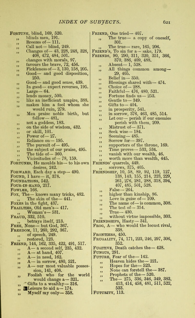 Fortune, blind, 169, 520. ,, blinds men, 191. ,, Breezes of— 111. ,, Call not— blind, 249. ,, Changes of— 43, 228, 248, 328, 408, 472, 484, 501. ,, changes with morals, 97. ,, favours the brave, 72, 456. ,, Fickleness of— 3,130, 158, 205. ,, Good— and good disposition, 250. ,, Good— and good sense, 439. ,, In good— expect reverses, 195. ,, Large— 64. ,, lends money, 500. ,, like an inefficient umpire, 388. ,, makes him a fool whom she would ruin, 279. ,, Men praise noble birth, but follow— 481. ,, not a goddess, 183. ,, on the side of wisdom, 432. ,, or skill, 101. ,, Power of— 27. ,, Reliance on— 195. ,, The pursuit of— 495. ,, the subject of our praise, 495. ,, The tide of— 360. ,, Vicissitudes of— 78, 159. Fortunes, He moulds his— to his own desires, 242. Forward, Each day a step— 490. Found, I have— it, 378. Foundations, 542. Four-in-hand, 217. Fowler, 166. Fox, The— knows many tricks, 482. ,, The skin of the— 441. Foxes in the fight, 437. Frailties, Old men’s— 417. ,, Woman’s— 531. Fraud, 332, 510. ,, betrays itself, 213. Free, None— but God, 367. Freedom, 11, 260, 292, 367. ,, of speech, 249. ,, restored, 123. Friend, 144, 162, 335, 422, 491, 517. ,, A— a second self, 235, 432. ,, A—· at hand, 407. ,, A— in need, 162. ,, A— in sorrow, 480, 521. ,, A— our most valuable posses- sion, 141, 408. ,, Foolish who for the world would change a— 321. „ Gifts to a wealthy— 316. ,, ^Leisure to aid a— 174. ,, Myself my only— 358. Friend, One tried— 407. ,, The true— a copy of oneself, 301. ,, The true— rare, 165, 206. Friend’s, To sin for a— sake, 179. Friends, 90, 290, 311, 320, 351, 366, 370, 386, 409, 488. ,, Absent— 1, 528. ,, All things common among— 29, 405. ,, Belief in— 350. ,, Blessings shared with— 474. ,, Choice of— 288. ,, Faithful— 476, 480, 521. ,, Fortune finds us— 253. ,, Gentle to— 349. ,, Gifts to— 404. ,, in prosperity, 541. ,, in sorrow, 376, 463, 485, 514. ,, Let our— perish if our enemies perish with them, 209. ,, Mistrust of— 371. ,, Seek wise— 184. ,, Seeming— 485. ,, Sorrow for— 397. ,, supporters of the throne, 169. ,, Time proves— 533, 534. ,, vanish with our wealth, 46. ,, worth more than wealth, 445. Friends’ quarrels, 449. ,, sorrows, 375, 405. Friendship, 10, 58, 89, 92, 119, 127, 138,143, 155, 214, 223, 229, 261, 276, 281, 288, 318, 394, 407, 485, 501, 528. ,, False— 264. ,, higher than kinship, 86. ,, Love in guise of—■ 109. ,, The name of— is common, 308. ,, The test of— 354. ,, True— 430. ,, without virtue impossible, 303. Friendships, Hasty— 341. Frog, A— who would the locust rival, 338. Frontiers, 450. Frugality, 74, 171, 223, 246, 297, 306, 352. Fugitive, Death catches the— 428. Fungus, 291. Future, Fear of the— 142. ,, Heaven hides the— 221. ,, Hopes for the— 523. ,, None can foretell the— 387. ,, Prophets of the— 520. „ The— 275, 336, 346, 349, 383, 413, 414, 458, 481, 511, 522, 533. Futurity, 113.