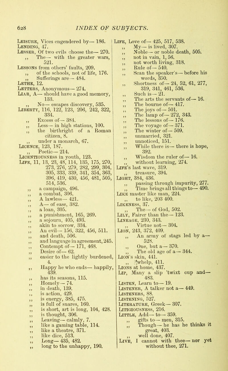 Leisure, Vices engendered by— 186. Lending, 47. Lesser, Of Gvo evils choose the— 270. ,, The— with the greater Avars, 521. Lessons from others’ faults, 209. ,, of the schools, not of life, 176. ,, Sufferings are— 484. Lethe, 12. Letters, Anonymous— 274. Liar, A— should have a good memory, 133. ,, No— escapes discovery, 535. Liberty, 116, 122, 123, 206, 242, 322, 334. ,, Excess of— 384. ,, Less— in high stations, 100. ,, the birthright of a Roman citizen, 8. ,, under a monarch, 67. Licence, 123, 187. ,, Poetic— 214. Licentiousness in youth, 123. Life, 11, 13, 23, 48, 114, 135, 175, 270, 273, 276, 279, 282, 299, 304, 305, 333, 339, 341, 354, 363, 396, 419, 430, 456, 481, 505, 514, 536. ,, a campaign, 496. ,, a combat, 306. ,, A lawless— 421. ,, A—of ease, 382. ,, a loan, 305. ,, a punishment, 165, 269. ,, a sojourn, 405, 493. ,, akin to sorrow. 334. ,, An evil— 156, 322, 456, 511. ,, and death, 506. ,, and language in agreement, 245. ,, Contempt of— 171, 468. ,, Desire of— 62. ,, easier to the lightly burdened, 4. ,, Happy he who ends—- happily, 439. ,, has its seasons, 115. ,, Homely— 74. ,, in death, 139. ,, is action, 429. ,, is energy, 385, 475. ,, is full of snares, 160. ,, is short, art is long, 104, 428. ,, is thought, 306. ,, Leaving— calmly, 7. ,, like a gaming table, 114. ,, like a theatre, 371. ,, like dice, 513. ,, Long— 435, 482. ,, long to the unhappy, 190. Life, Love of— 425, 517, 538. ,, My— is lived, 307. ,, Noble— or noble death, 505. ,, not in vain, 1, 56. ,, not worth living, 318. „ Rule of— 540. ,, Scan the speaker’s— before his words, 350. ,, Shortness of— 24, 52, 61, 277, 319, 341, 461, 536. ,, Such is—21. ,, The arts the servants of— 16. ,, The bourne of— 417. ,, The joys of— 501. „ The lamp of— 272, 343. ,, The lessons of— 176. ,, The voyage of— 371. ,, The winter of— 509. ,, unmarried, 321. ,, unnoticed, 151. ,, While there is— there is hope, 392. ,, Wisdom the ruler of— 16. ,, without learning, 274. Life’s last wave, 319. ,, treasure, 394. Light, 384, 436. ,, passing through impurity, 277. ,, Time brings all things to— 490. Like master like man, 224. ,, to like, 203 400. Likeness, 37. „ The—of God, 502. Lily, Fairer than the— 123. Lineage, 230, 343. ,, Virtue not— 304. Lion, 243, 372, 409. ,, An army of stags led by a— 528. ,, One, but a— 370. ,, The old age of a— 344. Lion’s skin, 441. ,, •’’whelp, 411. Lions at home, 437. Lip, Many a slip ’twixt cup and— 483. Listen, Learn to— 19. Listener, A talker not a— 449. Listeners, 88. Listening, 527. Literature, Greek— 307. Litigiousness, 216. Little, Add— to— 359. ,, gifts to— men, 315. ,, Though— he has he thinks it great, 403. ,, well done, 407. Live, I cannot with thee— nor yet without thee, 271.
