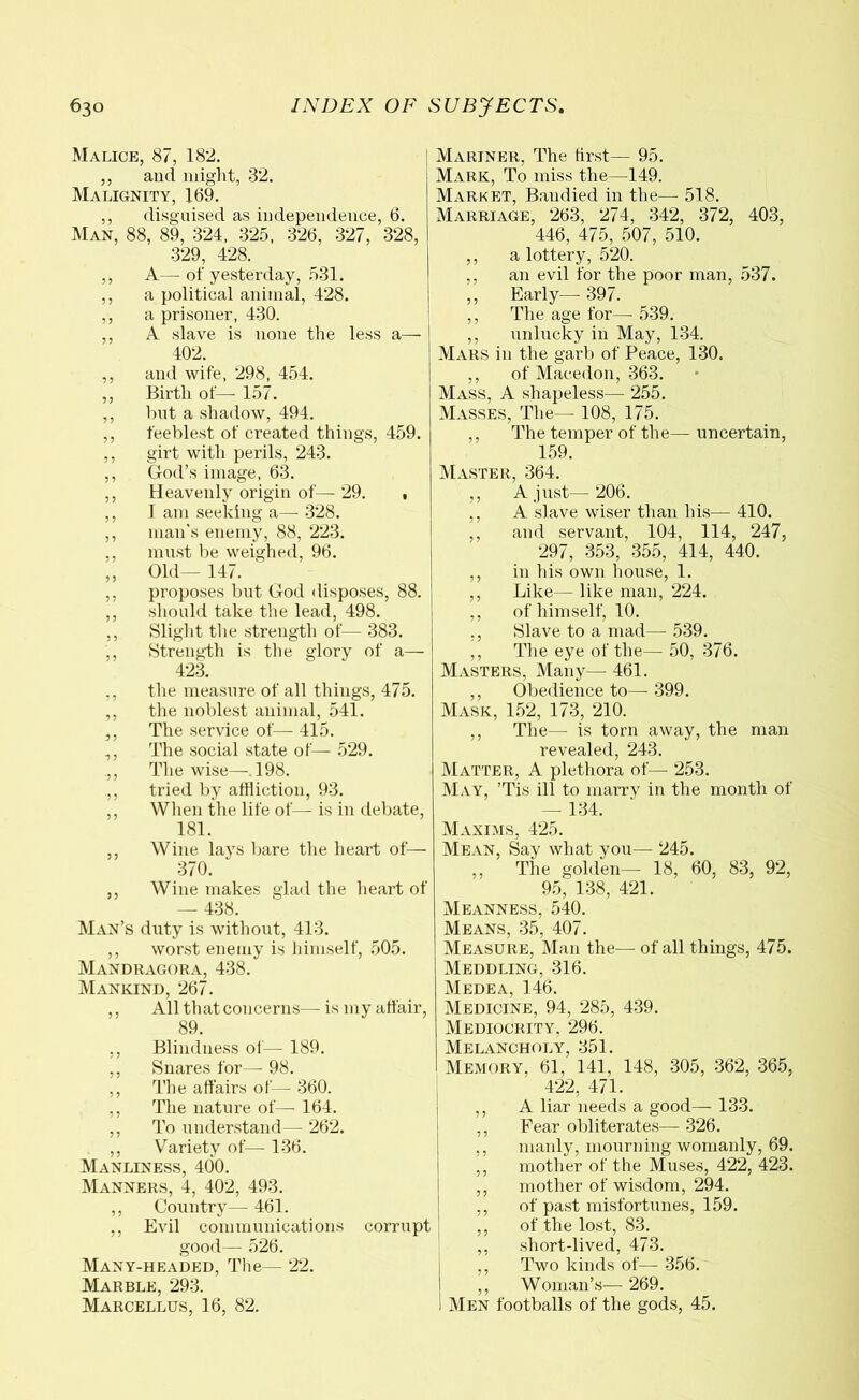 Malice, 87, 182. ,, and might, 32. Malignity, 169. ,, disguised as independence, 6. Man, 88, 89, 324, 325, 326, 327, 328, 329, 428. ,, A— of yesterday, 531. ,, a political animal, 428. ,, a prisoner, 430. ,, A slave is none the less a— 402. ,, and wife, 298, 454. ,, Birth of— 157. ,, but a shadow, 494. ,, feeblest of created things, 459. ,, girt with perils, 243. ,, God’s image, 63. ,, Heavenly origin of— 29. , ,, I am seeking a—- 328. ,, man's enemy, 88, 223. ., must be weighed, 96. ,, Old— 147. ,, proposes but God disposes, 88. ,, should take the lead, 498. ,, Slight the strength of— 383. ,, Strength is the glory of a— 423. ., the measure of all things, 475. ,, the noblest animal, 541. ,, The service of—- 415. ,, The social state of— 529. .,, The wise—.198. ,, tried by affliction, 93. ,, When the life of— is in debate, 181. ,, Wine lays bare the heart of— 370. ,, Wine makes glad the heart of — 438. Man’s duty is without, 413. ,, worst enemy is himself, 505. Mandragora, 438. Mankind, 267. ,, All that concerns— is my affair, 89. ,, Blindness of— 189. ,, Snares for— 98. ,, The affairs of— 360. ,, The nature of— 164. ,, To understand— 262. ,, Variety of— 136. Manliness, 400. Manners, 4, 402, 493. ,, Country— 461. ,, Evil communications corrupt good— 526. Many-headed, The— 22. Marble, 293. Marcellus, 16, 82. Mariner, The first— 95. Mark, To miss the—149. Market, Bandied in the— 518. Marriage, 263, 274, 342, 372, 403, 446, 475, 507, 510. ,, a lottery, 520. ,, an evil for the poor man, 537. ,, Early—- 397. ,, The age for—- 539. ,, unlucky in May, 134. Mars in the garb of Peace, 130. ,, of Macedon, 363. Mass, A shapeless—■ 255. Masses, The— 108, 175. ,, The temper of the— uncertain, 159. Master, 364. ,, A just— 206. ,, A slave wiser than his— 410. ,, and servant, 104, 114, 247, 297, 353, 355, 414, 440. ,, in his own house, 1. ,, Like—■ like man, 224. ,, of himself, 10. ,, Slave to a mad— 539. ,, The eye of the— 50, 376. Masters, Many— 461. ,, Obedience to— 399. Mask, 152, 173, 210. ,, The— is torn away, the man revealed, 243. Matter, A plethora of—- 253. May, ’Tis ill to marry in the month of — 134. Maxims, 425. Mean, Say what you— 245. ,, The golden— 18, 60, 83, 92, 95, 138, 421. Meanness, 540. Means, 35, 407. Measure, Man the— of all things, 475. Meddling, 316. Medea, 146. Medicine, 94, 285, 439. Mediocrity, 296. Melancholy, 351. Memory, 61, 141, 148, 305, 362, 365, 422, 471. A liar needs a good— 133. Fear obliterates— 326. manly, mourning womanly, 69. mother of the Muses, 422, 423. mother of wisdom, 294. of past misfortunes, 159. of the lost, 83. short-lived, 473. Two kinds of— 356. ,, Woman’s— 269. Men footballs of the gods, 45.