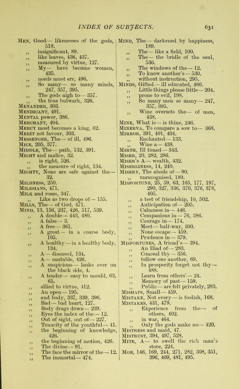 Men, Good— likenesses of the gods, 518. Mind, The— darkened by happiness, 189. ,, insignificant, 89. ,, like leaves, 436, 437. ,, measured by virtue, 127. ,, My—- have become women, 435. ,, needs must err, 496. ,, So many— so many minds, 247, 357, 395. ,, The gods nigh to—- 357. ,, the true bulwark, 326. Menander, 303. Mendicant, 491. Mental power, 386. Merchant, 404. Mercy most becomes a king, 62. Merit not favour, 303. Messenger, The— of ill, 496. Mice, 205, 377. Middle, The— path, 132, 391. Might and malice, 32. ,, is right, 526. ,, the measure of right, 134. Mighty, None are safe against the— 32. Mildness, 250. Milesians, 471. Milk and roses, 347. ,, Like as two drops of— 155. Mills, The— of God, 471. Mind, 13, 156, 237, 426, 517, 539. ,, A double— 443, 480. ,, A false— 3. ,, A free— 361. ,, A great— in a coarse body, 105. ,, A healthy— in a healthy body, 134. ,, A— diseased, 134. ,, A— unstable, 426. ,, A suspicious— looks ever on the black side, 4. ,, A tender— easy to mould, 63, 65. ,, allied to virtue, 412. ,, An open— 195. ,, and body, 337, 339, 396. ,, Bad— bad heart, 127. ,, Body drags down— 239. ,, Eyes the index of the—12. ,, Out of sight, out of— 227. ,, Tenacity of the youthful— 41. ,, the beginning of knowledge, 426. ,, the beginning of motion, 426. ,, The divine—■ 91. ,, The face the mirror of the—12. ,, The immortal— 474. ,, The— like a field, 100. ,, The— the bridle of the soul, 536. ,, The windows of the— 12. ,, To know another’s—■ 530. ,, without instruction, 295. Minds, Gifted— ill educated, 466. ,, Little things please little—- 204. ,, prone to evil, 198. ,, So many men so many— 247, 357, 395. ., Wine oversets the— of men, 438. Mine, What is— is thine, 246. Minerva, To compare a sow to— 368. Mirror, 391, 401, 404. ,, Enchanted— 133. ,, Wine a— 438. Mirth, 111 timed— 343. Miser, 20, 282, 286. Miser’s A— wealth, 432. Miserliness, 14, 240. Misery, The abode of— 90. ,, unrecognised, 189. Misfortune, 25, 59, 63, 165, 177, 197, 290, 327, 336, 370, 376, 378, 405. ,, a test of friendship, 10, 502. ,, Anticipation of— 205. ,, Calmness in— 446. ,, Companions in— 76, 386. ,, Courage in— 174. ,, Meet— half-way, 300. ,, None escape— 459. ,, Prudence in— 379. Misfortunes, A friend’s— 394. ,, An Iliad of— 283. ,, Conceal thy— 356. ,, follow one another, 69. ,, I11 prosperity forget not thy—- 488. ,, Learn from others’— 24. ,, Memory of past— 159. ,, Public— are felt privately, 283. Mishaps, Small— 459. Mistake, Not every— is foolish, 168. Mistakes, 431, 479. ,, Experience from the— of others, 402. ,, in war, 464. ,, Only the gods make no— 420. Mistress and maid, 47. Mistrust, 394, 497, 528. Mite, A— to swell the rich man’s store, 224. Mob, 146, 169, 244, 271, 282, 308, 351, 396, 409, 481, 495.