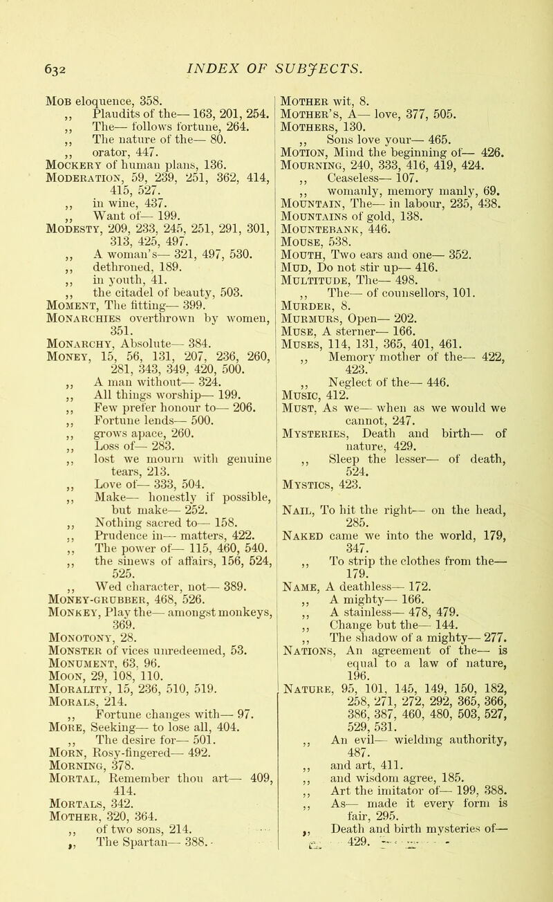 Mob eloquence, 358. ,, Plaudits of the— 163, 201, 254. ,, The— follows fortune, 264. ,, The nature of the— 80. ,, orator, 447. Mockery of human plans, 136. Moderation, 59, 239, 251, 362, 414, 415, 527. ,, in wine, 437. ,, Want of— 199. Modesty, 209, 233. 245, 251, 291, 301, 313, 425, 497. ,, A woman’s— 321, 497, 530. ,, dethroned, 189. ,, in youth, 41. ,, the citadel of beauty, 503. Moment, The fitting— 399. Monarchies overthrown by women, 351. Monarchy, Absolute— 384. Money, 15, 56, 131, 207, 236, 260, 281, 343, 349, 420, 500. ,, A man without— 324. ,, All things worship— 199. ,, Few prefer honour to— 206. ,, Fortune lends— 500. ,, grows apace, 260. ,, Loss of— 283. ,, lost we mourn with genuine tears, 213. ,, Love of— 333, 504. ,, Make— honestly if possible, but make— 252. ,, Nothing sacred to— 158. ,, Prudence in— matters, 422. ,, The power of— 115, 460, 540. ,, the sinews of affairs, 156, 524, 525. ,, Wed character, not— 389. Money-grubber, 468, 526. Monkey, Plav the— amongst monkeys, 369. Monotony, 28. Monster of vices unredeemed, 53. Monument, 63. 96. Moon, 29, 108, 110. Morality, 15, 236, 510, 519. Morals, 214. ,, Fortune changes with— 97. More, Seeking— to lose all, 404. ,, The desire for— 501. Morn, Rosy-fingered— 492. Morning, 378. Mortal, Remember thou art— 409, 414. Mortals, 342. Mother, 320, 364. ,, of two sons, 214. ,, The Spartan— 388. - Mother wit, 8. Mother’s, A— love, 377, 505. Mothers, 130. ,, Sons love your— 465. Motion, Mind the beginning of— 426. Mourning, 240, 333, 416, 419, 424. ,, Ceaseless— 107. ,, womanly, memory manly, 69. Mountain, The— in labour, 235, 438. Mountains of gold, 138. Mountebank, 446. Mouse, 538. Mouth, Two ears and one— 352. Mud, Do not stir up— 416. Multitude, The— 498. ,, The— of counsellors, 101. Murder, 8. Murmurs, Open— 202. Muse, A sterner— 166. Muses, 114, 131, 365, 401, 461. ,, Memory mother of the— 422, 423. ,, Neglect of the— 446. Music, 412. Must, As we— when as we would we cannot, 247. Mysteries, Death and birth— of nature, 429. ,, Sleep the lesser— of death, 524. Mystics, 423. Nail, To hit the right— on the head, 285. Naked came we into the world, 179, 347. ,, To strip the clothes from the— 179. Name, A deathless— 172. ,, A mighty— 166. ,, A stainless— 478, 479. ,, Change but the— 144. ,, The shadow of a mighty— 277. Nations, An agreement of the— is equal to a law of nature, 196. Nature, 95, 101, 145, 149, 150, 182, 258, 271, 272, 292, 365, 366, 386, 387, 460, 480, 503, 527, 529, 531. ,, An evil— wielding authority, 487. ,, and art, 411. ,, and wisdom agree, 185. ,, Art the imitator of— 199, 388. ,, As— made it every form is fair, 295. ,, Death and birth mysteries of— (£ 429. -