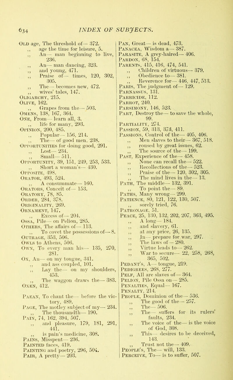 Old age, The threshold of— 372. ,, age the time for leisure, δ. ,. An— man beginning to live, 236. ,, An— man dancing, 323. ,, and young, 471. ,, Praise of—- times, 120, 302, 305. ,, The— becomes new, 472. ,, wives’ tales, 147. Oligarchy, 215. Olive, 162. ,, Grapes from the— 503. Omens, 138, 167, 364. One, From— learn all, 3. ,, life for many, 293. Opinion, 200, 485. ,, Popular— 156, 214. ,, The— of good men, 238. Opportunities for doing good, 291. ,, Lost— 234. ,, Small— 511. Opportunity, 39, 151, 249, 253, 533. ,, Short a woman’s— 430. Opposite, 498. Orator, 493, 524. ,, A consummate— 160. Orators, Conceit of— 153. Oratory, 78, 85. Order, 284, 378. Originality, 269. Ornament, 147. ,, Excess of— 204. Ossa, Pile— on Pelion, 285. Others, The affairs of— 113. ,, To covet the possessions of— 8. Outrage, 353, 506. Owls to Athens, 506. Own, To every man his— 135, 270, 281. Ox, An— on my tongue, 341. ,, and ass coupled, 101. ,, Lay the— on my shoulders, 453. ,, The waggon draws the— 383. Oxen, 412. Paean, To chant the— before the vic- tory, 489. Page, The motley subject of my— 234. ,, The thousandth— 190. Pain, 74, 162, 394, 507. ,, and pleasure, 179, 181, 291, 441. ,, is pain’s medicine, 308. Pains, Misspent— 236. Painted faces, 419. Painting and poetry, 296, 504. Pair, A pretty— 203. Pan, Great— is dead, 473. Panacea, Wisdom a— 387. Parasite, A grey-haired— 406. Pardon, 68, 154. Parents, 415, 416, 474, 541. ,, Children of virtuous— 379. ,, Obedience to—381. ,, Reverence for— 446, 447, 513. Paris, The judgment of— 129. Parnassus, 131. Parricide, 112. Parrot, 240. Parsimony, 146, 523. Part, Destroy the— to save the whole, 99. Partiality, 274. Passion, 59, 313, 373, 411. Passions, Control of the— 405, 406. ,, Men slaves to their— 367, 518. ,, roused by great issues, 62. ,, The source of the— 199. Past, Experience of the— 458. ,, None can recall the— 522. ,, Recollections of the— 523. ,, Praise of the— 120, 302, 305. ,, The mind lives in the— 13. Path, The middle— 132, 391. ,, To point the— 89. Paths, Many wrong— 299. Patience, 80, 121, 122, 130, 507. ,, sorely tried, 76. Patronage, 51. Peace, 25, 130, 132, 202, 207, 363, 495. ,, A long— 184. ,, and slavery, 61. ,, at any price, 26, 135. ,, In— prepare for war, 297. ,, The laws of— 280. ,, Virtue leads to— 262. ,, War to secure— 22, 258, 268, 365, 502. Pedant’s, A— tongue, 219. Pedigrees, 268, 277. Pelf, All are slaves of— 364. Pelion, Pile Ossa on— 285. Penalties, Equal— 167. Penalty, 214. People, Dominion of the— 536. ,, The good of the—- 257. ,, The— 506. ,, The— suffers for its rulers’ faults, 234. ,, The voice of the—- is the voice of God, 308. ,, This—· desires to be deceived, 143. ,, Trust not the— 409. People’s, The— will, 133. Perceive, To— is to suffer, 507.