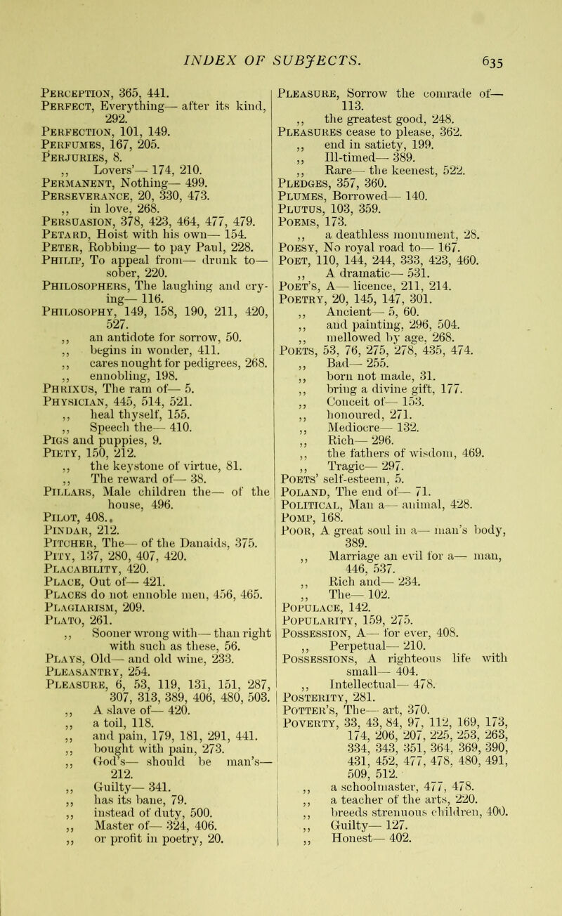Perception, 365, 441. Perfect, Everything— after its kind, 292. Perfection, 101, 149. Perfumes, 167, 205. Perjuries, 8. ,, Lovers’— 174, 210. Permanent, Nothing— 499. Perseverance, 20, 330, 473. ,, in love, 268. Persuasion, 378, 423, 464, 477, 479. Petard, Hoist with his own— 154. Peter, Robbing— to pay Paul, 228. Philip, To appeal from— drunk to— sober, 220. Philosophers, The laughing and cry- ing— 116. Philosophy, 149, 158, 190, 211, 420, 527. ,, an antidote for sorrow, 50. ,, begins in wonder, 411. ,, cares nought for pedigrees, 268. ,, ennobling, 198. Phrixus, The ram of— 5. Physician, 445, 514, 521. ,, heal thyself, 155. ,, Speech the— 410. Pics and puppies, 9. Piety, 150, 212. ,, the keystone of virtue, 81. ,, The reward of— 38. Pillars, Male children the— of the house, 496. Pilot, 408., Pindar, 212. Pitcher, The— of the Danaids, 375. Pity, 137, 280, 407, 420. Placability, 420. Place, Out of— 421. Places do not ennoble men, 456, 465. Plagiarism, 209. Plato, 261. ,, Sooner wrong with— than right with such as these, 56. Plays, Old— and old wine, 233. Pleasantry, 254. Pleasure, 6, 53, 119, 131, 151, 287, 307, 313, 389, 406, 480, 503. ,, A slave of— 420. ,, a toil, 118. ,, and pain, 179, 181, 291, 441. ,, bought with pain, 273. ,, God’s— should be man’s— 212. ,, Guilty— 341. ,, has its bane, 79. ,, instead of duty, 500. ,, Master of— 324, 406. ,, or profit in poetry, 20. Pleasure, Sorrow the comrade of— 113. ,, the greatest good, 248. Pleasures cease to please, 362. ,, end in satiety, 199. ,, Ill-timed— 389. ,, Rare— the keenest, 522. Pledges, 357, 360. Plumes, Borrowed— 140. Plutus, 103, 359. Poems, 173. ,, a deathless monument, 28. Poesy, No royal road to— 167. Poet, 110, 144, 244, 333, 423, 460. ,, A dramatic— 531. Poet’s, A— licence, 211, 214. Poetry, 20, 145, 147, 301. ,, Ancient—5,60. ,, and painting, 296, 504. ,, mellowed by age, 268. Poets, 53, 76, 275, 278, 435, 474. ,, Bad— 255. ,, born not made, 31. ,, bring a divine gift, 177. ,, Conceit of— 153. ,, honoured, 271. ,, Mediocre— 132. ,, Rich— 296. ,, the fathers of wisdom, 469. ,, Tragic— 297. Poets’ self-esteem, 5. Poland, The end of— 71. Political, Man a— animal, 428. Pomp, 168. Poor, A great soul in a— man’s body, 389. ,, Marriage an evil for a— man, 446, 537. ,, Rich and— 234. ,, The— 102. Populace, 142. Popularity, 159, 275. Possession, A— for ever, 408. ,, Perpetual— 210. Possessions, A righteous life with small— 404. ,, Intellectual— 478. Posterity, 281. I Potter’s, The— art, 370. Poverty, 33, 43, 84, 97, 112, 169, 173, 174, 206, 207, 225, 253, 263, 334, 343, 351, 364, 369, 390, 431, 452, 477, 478, 480, 491, 509, 512. ,, a schoolmaster, 477, 478. ,, a teacher of the arts, 220. ,, breeds strenuous children, 400. ,, Guilty—■ 127. ,, Honest— 402.