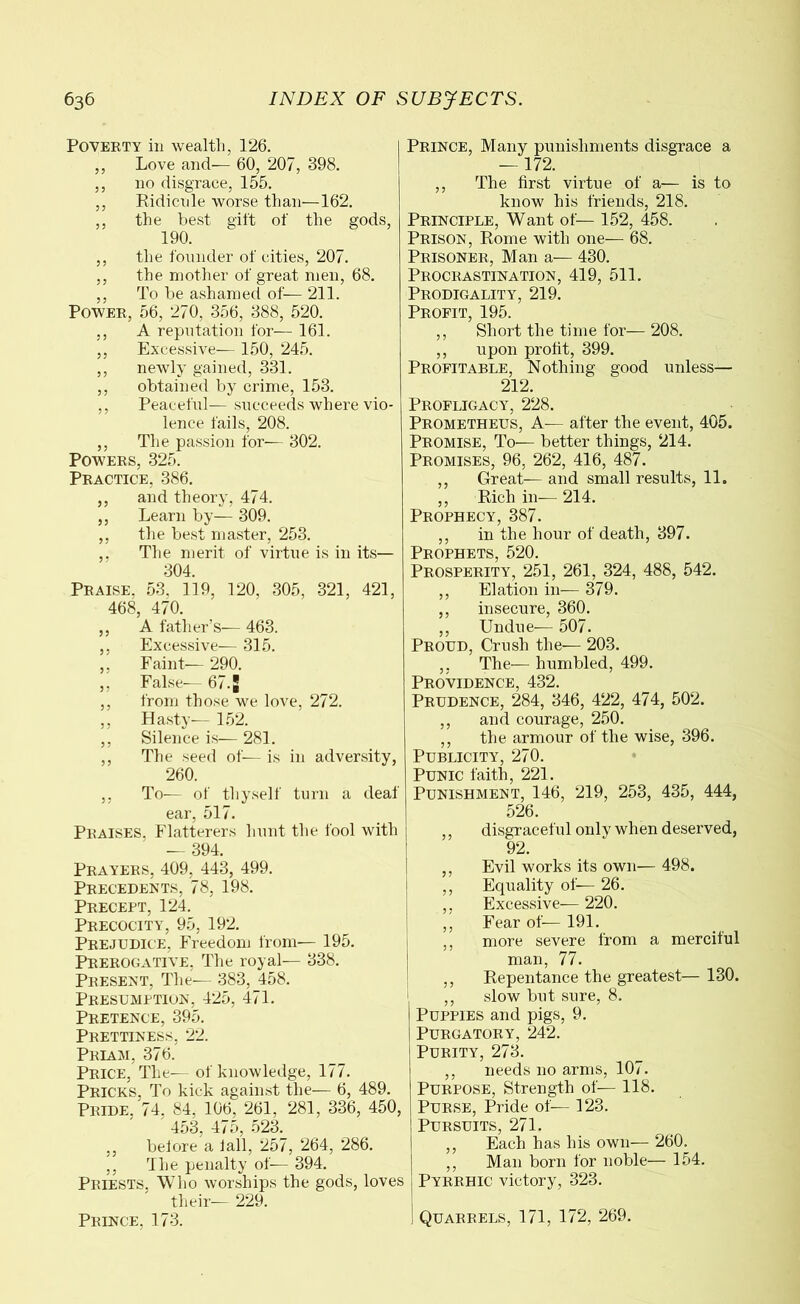 Poverty in wealth, 126. ,, Love and— 60, 207, 398. ,, no disgrace, 155. ,, Ridicule worse than—162. ,, the best gift of the gods, 190. ,, the founder of cities, 207. ,, the mother of great men, 68. ,, To be ashamed of— 211. Power, 56, 270, 356, 388, 520. ,, A reputation for— 161. ,, Excessive-— 150, 245. ,, newly gained, 331. ,, obtained by crime, 153. ,, Peaceful-— succeeds where vio- lence fails, 208. ,, The passion for— 302. Powers, 325. Practice, 386. ,, and theory, 474. ,, Learn by— 309. ,, the best master, 253. ,, The merit of virtue is in its— 304. Praise. 53. 119, 120, 305, 321, 421, 468, 470. ,, A father’s— 463. ,, Excessive— 315. ,, Faint— 290. ,, False— 67. J ,, from those we love, 272. ,, Hasty— 152. ,, Silence is— 281. ,, The seed of— is in adversity, 260. ,, To— of thyself turn a deaf ear, 517. Praises, Flatterers hunt the fool with — 394. Prayers, 409, 443, 499. Precedents, 78, 198. Precept, 124. Precocity, 95, 192. Prejudice, Freedom from— 195. Prerogative, The royal— 338. Present, The— 383, 458. Presumption, 425, 471. Pretence, 395. Prettiness, 22. Priam, 376. Price, The— of knowledge, 177. Pricks, To kick against the— 6, 489. Pride, 74, 84, 106, 261. 281, 336, 450, 4o3, 4/o, o23. ,, before a fall, 257, 264, 286. ,, The penalty of— 394. Priests, Who worships the gods, loves their— 229. Prince. 173. Prince, Many punishments disgrace a — 172. ,, The first virtue of a— is to know his friends, 218. Principle, Want of— 152, 458. Prison, Rome with one— 68. Prisoner, Man a— 430. Procrastination, 419, 511. Prodigality, 219. Profit, 195. ,, Short the time for— 208. ,, upon profit, 399. Profitable, Nothing good unless— 212. Profligacy, 228. Prometheus, A— after the event, 405. Promise, To— better things, 214. Promises, 96, 262, 416, 487. ,, Great— and small results, 11. ,, Rich in— 214. Prophecy, 387. ,, in the hour of death, 397. Prophets, 520. Prosperity, 251, 261, 324, 488, 542. ,, Elation in— 379. ,, insecure, 360. ,, Undue— 507. Proud, Crush the— 203. ,, The— humbled, 499. Providence, 432. Prudence, 284, 346, 422, 474, 502. ,, and courage, 250. ,, the armour of the wise, 396. Publicity, 270. Punic faith, 221. Punishment, 146, 219, 253, 435, 444, 526. ,, disgraceful only when deserved, 92. ,, Evil works its own— 498. ,, Equality of— 26. ,, Excessive— 220. ,, Fear of— 191. ,, more severe from a merciful man, 77. ,, Repentance the greatest— 130. ,, slow but sure, 8. Puppies and pigs, 9. Purgatory, 242. Purity, 273. ,, needs no arms, 107. Purpose, Strength of— 118. Purse, Pride of— 123. Pursuits, 271. ,, Each has his own— 260. ,, Man born for noble— 154. Pyrrhic victory, 323. Quarrels, 171, 172, 269.