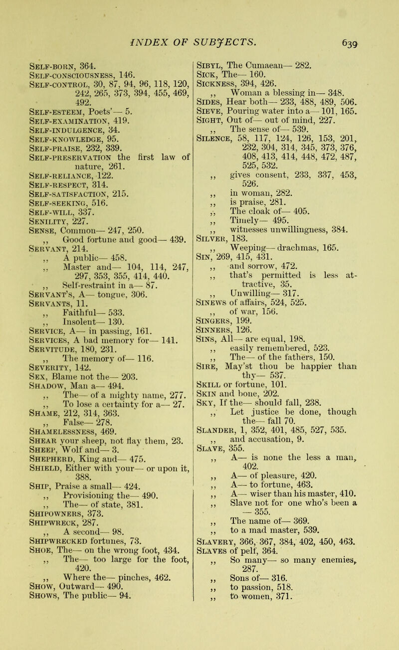 Self-born, 364. Self-consciousness, 146. Self-control, 30, 87, 94, 96, 118, 120, 242, 265, 373, 394, 455, 469, 492. Self-esteem, Poets’— 5. Self-examination, 419. Self-indulgence, 34. Self-knowledge, 95. Self-praise, 232, 339. Self-preservation the iirst law of nature, 261. Self-reliance, 122. Self-respect, 314. Self-satisfaction, 215. Self-seeking, 516. Self-will, 337. Senility, 227. Sense, Common— 247, 250. ,, Good fortune and good— 439. Servant, 214. ,, A public— 458. ,, Master and— 104, 114, 247, 297, 353, 355, 414, 440. ,, Self-restraint in a— 87. Servant’s, A— tongue, 306. Servants, 11. ,, Faithful— 533. ,, Insolent— 130. Service, A— in passing, 161. Services, A bad memory for— 141. Servitude, 180, 231. ,, The memory of— 116. Severity, 142. Sex, Blame not the— 203. Shadow, Man a— 494. ,, The— of a mighty name, 277. ,, To lose a ceitainty for a— 27. Shame, 212, 314, 363. „ False— 278. Shamelessness, 469. Shear your sheep, not flay them, 23. Sheep, Wolf and— 3. Shepherd, King and— 475. Shield, Either with your— or upon it, 388. Ship, Praise a small— 424. ,, Provisioning the—490. ,, The— of state, 381. Shipowners, 373. Shipwreck, 287. ,, A second—- 98. Shipwrecked fortunes, 73. Shoe, The— on the wrong foot, 434. ,, The— too large for the foot, 420. ,, Where the— pinches, 462. Show, Outward— 490. Shows, The public— 94. Sibyl, The Cumaean— 282. Sick, The— 160. Sickness, 394, 426. ,, Woman a blessing in— 348. Sides, Hear both— 233, 488, 489, 506. Sieve, Pouring water into a— 101, 165» Sight, Out of— out of mind, 227. ,, The sense of— 539. Silence, 58, 117, 124, 126, 153, 201, 232, 304, 314, 345, 373, 376, 408, 413, 414, 448, 472, 487, 525, 532. ,, gives consent, 233, 337, 453, 526. ,, in woman, 282. ,, is praise, 281. ,, The cloak of— 405. ,, Timely— 495. ,, witnesses unwillingness, 384. Silver, 183. ,, Weeping—drachmas, 165. Sin, 269, 415, 431. ,, and sorrow, 472. ,, that’s permitted is less at- tractive, 35. ,, Unwilling— 317. Sinews of affairs, 524, 525. ,, of war, 156. Singers, 199. Sinners, 126. Sins, All— are equal, 198. ,, easily remembered, 523. ,, The— of the fathers, 150. Sire, May’st thou be happier than thy— 537. Skill or fortune, 101. Skin and bone, 202. SKYr, If the— should fall, 238. ,, Let justice be done, though the— fall 70. Slander, 1, 352, 401, 485, 527, 535. ,, and accusation, 9. Slave, 355. ,, A—- is none the less a man, 402. ,, A— of pleasure, 420. ,, A—to fortune, 463. ,, A— wiser than his master, 410. ,, Slave not for one who’s been a 355 ,, The name of— 369. ,, to a mad master, 539. Slavery, 366, 367, 384, 402, 450, 463. Slaves of pelf, 364. ,, So many—- so many enemies,. 287. ,, Sons of— 316. ,, to passion, 518. ,, to women, 371-