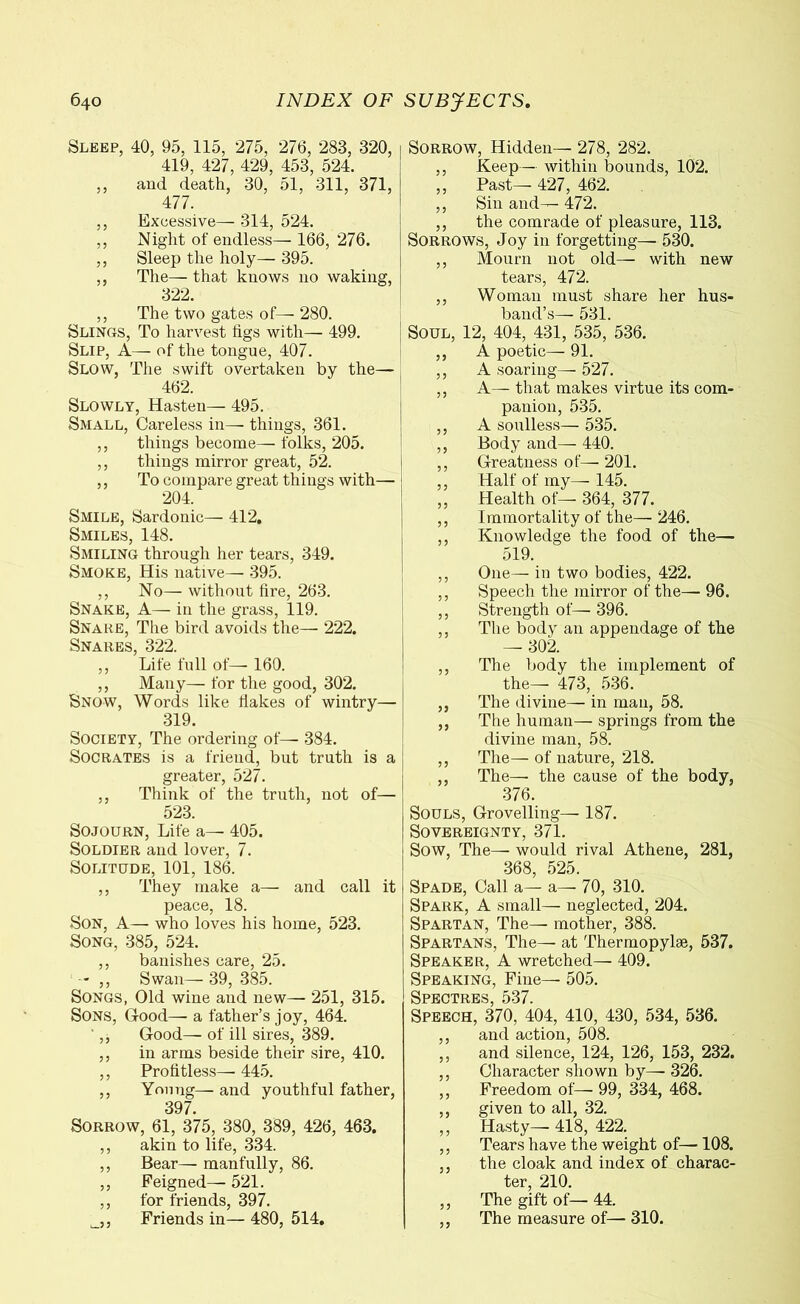 Sleep, 40, 95, 115, 275, 276, 283, 320, 419, 427, 429, 453, 524. ,, and death, 30, 51, 311, 371, 477. ,, Excessive— 314, 524. ,, Night of endless— 166, 276. ,, Sleep the holy— 395. ,, The— that knows no waking, 322. ,, The two gates of— 280. Slings, To harvest tigs with— 499. Slip, A— of the tongue, 407. Slow, The swift overtaken by the— 462. Slowly, Hasten— 495. Small, Careless in— things, 361. ,, things become— folks, 205. ,, things mirror great, 52. ,, To compare great things with—- 204. Smile, Sardonic— 412. Smiles, 148. Smiling through her tears, 349. Smoke, His native— 395. ,, No— without fire, 263. Snake, A— in the grass, 119. Snare, The bird avoids the— 222. Snares, 322. ,, Life full of— 160. ,, Many— for the good, 302. Snow, Words like Hakes of wintry— 319. Society, The ordering of— 384. Socrates is a friend, but truth is a greater, 527. ,, Think of the truth, not of— 523. Sojourn, Life a— 405. Soldier and lover, 7. Solitude, 101, 186. ,, They make a— and call it peace, 18. Son, A—- who loves his home, 523. Song, 385, 524. ,, banishes care, 25. — ,, Swan— 39, 385. Songs, Old wine and new— 251, 315. Sons, Good— a father’s joy, 464. ',, Good—- of ill sires, 389. ,, in arms beside their sire, 410. ,, Profitless—445. ,, Young— and youthful father, 397. Sorrow, 61, 375, 380, 389, 426, 463. ,, akin to life, 334. ,, Bear—- manfully, 86. ,, Feigned— 521. ,, for friends, 397. i ,, Friends in— 480, 514. Sorrow, Hidden— 278, 282. ,, Keep— within bounds, 102. ,, Past— 427, 462. ,, Sin and— 472. ,, the comrade of pleasure, 113. Sorrows, Joy in forgetting— 530. ,, Mourn not old— with new tears, 472. ,, Woman must share her hus- band’s— 531. Soul, 12, 404, 431, 535, 536. ,, A poetic— 91. ,, A soaring— 527. ,, A— that makes virtue its com- panion, 535. ,, A soulless— 535. ,, Body and— 440. ,, Greatness of— 201. ,, Half of my— 145. „ Health of— 364, 377. ,, Immortality of the—· 246. ,, Knowledge the food of the— 519. ,, One— in two bodies, 422. ,, Speech the mirror of the— 96. ,, Strength of— 396. ,, The body an appendage of the — 302. ,, The body the implement of the— 473, 536. ,, The divine— in man, 58. ,, The human— springs from the divine man, 58. ,, The— of nature, 218. ,, The— the cause of the body, 376. Souls, Grovelling— 187. Sovereignty, 371. Sow, The— would rival Athene, 281, 368, 525. Spade, Call a— a— 70, 310. Spark, A small— neglected, 204. Spartan, The— mother, 388. Spartans, The— at Thermopylae, 537. Speaker, A wretched— 409. Speaking, Fine— 505. Speech, 370, 404, 410, 430, 534, 536. ,, and action, 508. ,, and silence, 124, 126, 153, 232. ,, Character shown by— 326. ,, Freedom of— 99, 334, 468. ,, given to all, 32. ,, Hasty— 418, 422. ,, Tears have the weight of—108. ,, the cloak and index of charac- ter, 210. ,, The gift of— 44. ,, The measure of— 310.
