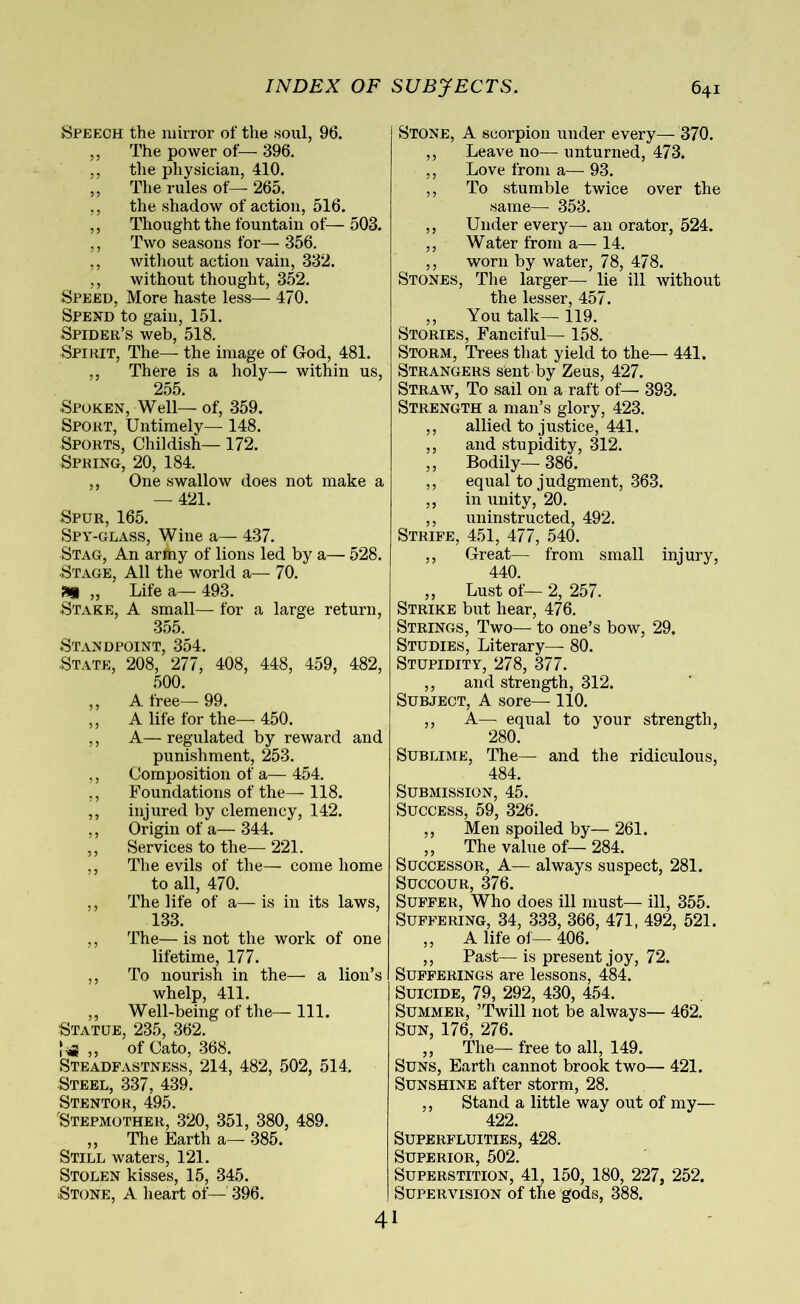 Speech the mirror of the soul, 96. ,, The power of— 396. ,, the physician, 410. ,, The rules of— 265. ,, the shadow of action, 516. ,, Thought the fountain of— 503. ,, Two seasons for— 356. ,, without action vain, 332. ,, without thought, 352. Speed, More haste less— 470. Spend to gain, 151. Spider’s web, 518. Spirit, The— the image of God, 481. ,, There is a holy— within us, 255. Spoken, Well— of, 359. Sport, Untimely— 148. Sports, Childish—172. Spring, 20, 184. ,, One swallow does not make a — 421. Spur, 165. Spy-glass, Wine a— 437. Stag, An army of lions led by a— 528. Stage, All the world a— 70. „ Life a— 493. Stake, A small— for a large return, 355. Standpoint, 354. State, 208, 277, 408, 448, 459, 482, 500. ,, A free— 99. ,, A life for the— 450. ,, A— regulated by reward and punishment, 253. ,, Composition of a— 454. ,, Foundations of the— 118. ,, injured by clemency, 142. ,, Origin of a— 344. ,, Services to the—221. ,, The evils of the— come home to all, 470. ,, The life of a— is in its laws, 133. ,, The— is not the work of one lifetime, 177. ,, To nourish in the— a lion’s whelp, 411. ,, Well-being of the— 111. Statue, 235, 362. ,, of Cato, 368. Steadfastness, 214, 482, 502, 514. Steel, 337, 439. Stentor, 495. Stepmother, 320, 351, 380, 489. ,, The Earth a— 385. Still waters, 121. Stolen kisses, 15, 345. Stone, A heart of— 396. Stone, A scorpion under every— 370. ,, Leave no—unturned, 473. ,, Love from a— 93. ,, To stumble twice over the same— 353. ,, Under every— an orator, 524. ,, Water from a— 14. ,, worn by water, 78, 478. Stones, The larger— lie ill without the lesser, 457. ,, You talk— 119. Stories, Fanciful— 158. Storm, Trees that yield to the— 441. Strangers sent by Zeus, 427. Straw, To sail on a raft of— 393. Strength a man’s glory, 423. ,, allied to justice, 441. ,, and stupidity, 312. ,, Bodily— 386. ,, equal to judgment, 363. ,, in unity, 20. ,, uninstructed, 492. Strife, 451, 477, 540. ,, Great— from small injury, 440. ,, Lust of— 2, 257. Strike but hear, 476. Strings, Two— to one’s bow, 29. Studies, Literary— 80. Stupidity, 278, 377. ,, and strength, 312. Subject, A sore— 110. ,, A— equal to your strength, 280. Sublime, The— and the ridiculous, 484. Submission, 45. Success, 59, 326. ,, Men spoiled by— 261. ,, The value of— 284. Successor, A— always suspect, 281. Succour, 376. Suffer, Who does ill must— ill, 355. Suffering, 34, 333, 366, 471, 492, 521. ,, A life of— 406. ,, Past— is present joy, 72. Sufferings are lessons, 484. Suicide, 79, 292, 430, 454. Summer, ’Twill not be always— 462. Sun, 176, 276. ,, The— free to all, 149. Suns, Earth cannot brook two— 421. Sunshine after storm, 28. ,, Stand a little way out of my— 422. Superfluities, 428. Superior, 502. Superstition, 41, 150, 180, 227, 252. Supervision of the gods, 388. 41