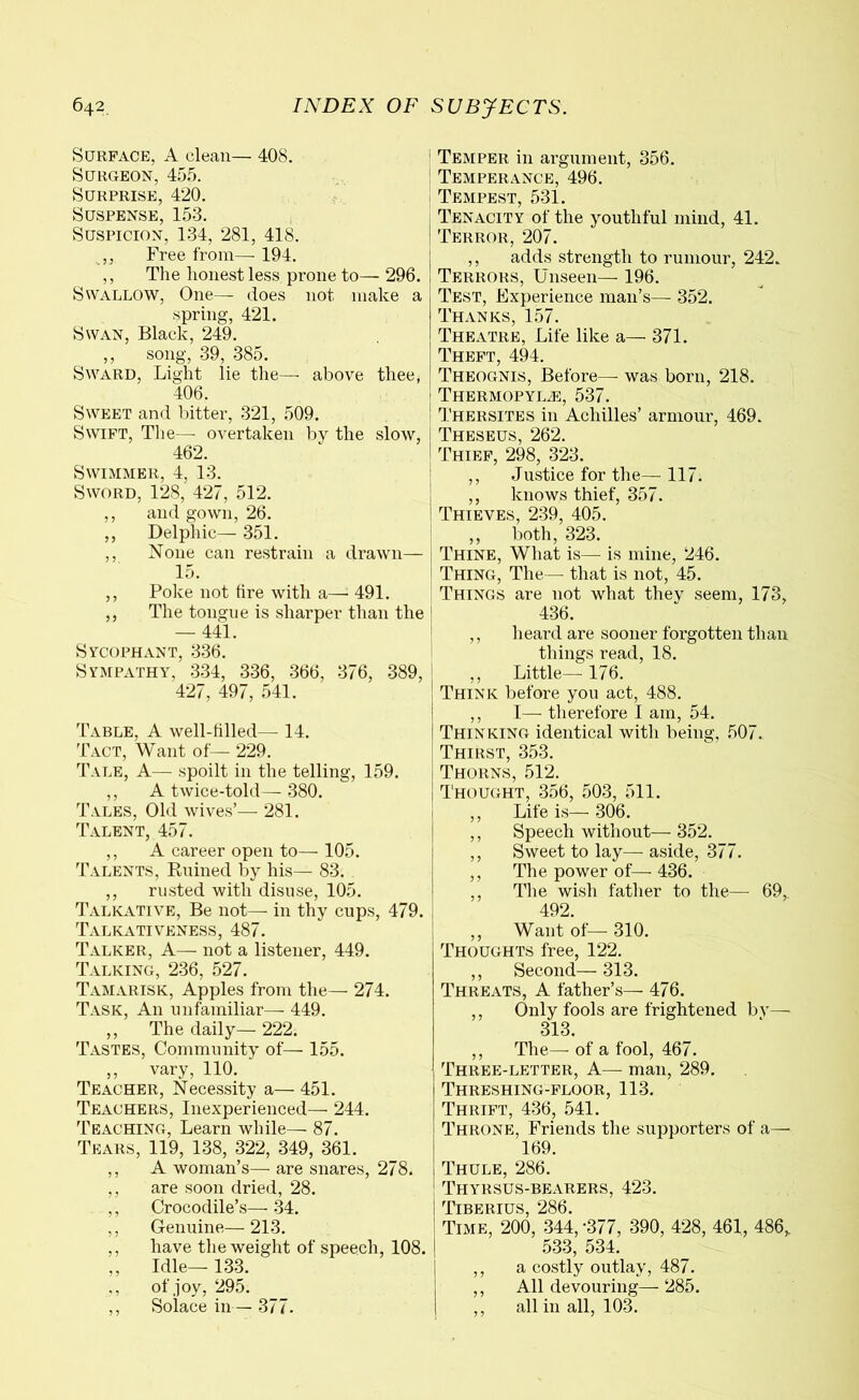 Surface, A clean— 408. Surgeon, 455. Surprise, 420. Suspense, 153. Suspicion, 134, 281, 418. ,, Free from—- 194. ,, The honest less prone to— 296. Swallow, One— does not make a spring, 421. Swan, Black, 249. ,, song, 39, 385. Sward, Light lie the—- above thee, 406. Sweet and bitter, 321, 509. Swift, The— overtaken by the slow, 462. Swimmer, 4, 13. Sword, 128, 427, 512. ,, and gown, 26. ,, Delphic— 351. ,, None can restrain a drawn— 15. ,, Poke not tire with a— 491. ,, The tongue is sharper than the — 441. Sycophant, 336. Sympathy, 334, 336, 366, 376, 389, 427, 497, 541. Table, A well-tilled— 14. Tact, Want of— 229. Tale, A— spoilt in the telling, 159. ,, A twice-told— 380. Tales, Old wives’— 281. Talent, 457. ,, A career open to— 105. Talents, Ruined by his— 83. ,, rusted with disuse, 105. Talkative, Be not—- in thy cups, 479. Talkativeness, 487. Talker, A— not a listener, 449. Talking, 236, 527. Tamarisk, Apples from the— 274. Task, A11 unfamiliar— 449. ,, The daily— 222. Tastes, Community of— 155. ,, vary, 110. Teacher, Necessity a— 451. Teachers, Inexperienced— 244. Teaching, Learn while— 87. Tears, 119, 138, 322, 349, 361. ,, A woman’s— are snares, 278. ,, are soon dried, 28. ,, Crocodile’s— 34. ,, Genuine—213. ,, have the weight of speech, 108. ,, Idle—133. ., of joy, 295. ,, Solace in— 377. 1 Temper in argument, 356. Temperance, 496. Tempest, 531. Tenacity of the youthful mind, 41. Terror, 207. ,, adds strength to rumour, 242. Terrors, Unseen— 196. Test, Experience man’s— 352. Thanks, 157. Theatre, Life like a— 371. Theft, 494. Theognis, Before— was born, 218. ’ Thermopylae, 537. : Thersites in Achilles’ armour, 469. Theseus, 262. ! Thief, 298, 323. ,, Justice for the— 117. ,, knows thief, 357. Thieves, 239, 405. ,, both, 323. Thine, What is— is mine, 246. Thing, The— that is not, 45. Things are not what they seem, 173, 436. ,, heard are sooner forgotten than things read, 18. ,, Little— 176. Think before you act, 488. ,, I— therefore I am, 54. Thinking identical with being, 507. Thirst, 353. Thorns, 512. i Thought, 356, 503, 511. ,, Life is— 306. ,, Speech without—- 352. ,, Sweet to lay—- aside, 377. ,, The power of—- 436. ,, The wish father to the— 69, 492. ,, Want of—- 310. Thoughts free, 122. ,, Second— 313. Threats, A father’s— 476. ,, Only fools are frightened by— 313. ,, The— of a fool, 467. Three-letter, A— man, 289. Threshing-floor, 113. Thrift, 436, 541. Throne, Friends the supporters of a— 169. Thule, 286. Thyrsus-bearers, 423. Time, 200, 344,-377, 390, 428, 461, 486,. 533, 534. ,, a costly outlay, 487. ,, All devouring— 285. ,, all in all, 103.