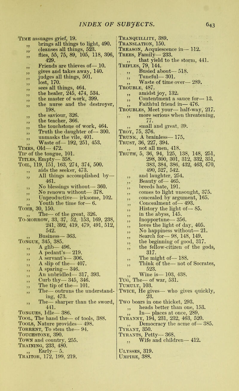 Time assuages grief, 19. ,, brings all things to light, 490. cleanses all things, 523. „ flies, 55, 75, 89, 105, 118, 306, 429. ,, Friends are thieves of— 10. ,, gives and takes away, 140. ,, judges all things, 501. ,, lost, 170. ,, sees all things, 464. ,, the healer, 245, 474, 534. ,, the master of work, 399. ,, the nurse and the destroyer, 198. ,, the saviour, 326. ,, the teacher, 366. ,, the touchstone of work, 464. ,, Truth the daughter of— 300. ,, unmasks the vile, 401. „ Waste of— 192, 251, 453. Times, Old— 472. Tip of the tongue, 101. Titles, Empty— 358. Toil, 119, 151, 163, 274, 374, 500. ,, aids the seeker, 473. ,. All things accomplished by— 461. ,, No blessings without— 360. ,, No renown without—- 378. ,, Unproductive— irksome, 102. ,, Youth the time for— 6. Tomb, 30, 150. ,, The— of the great, 326. To-morrow, 33, 37, 52, 153, 169, 238, 241, 392, 419, 479, 491, 512, 542. ,, Business— 363. Tongue, 345, 385. ,, A glib— 496. ,, A pedant’s—- 219. ,, A servant’s— 306. ,, A slip of the— 407. ,, A sparing— 346. ,, An unbridled— 317, 393. ,, Curb thy— 345, 346. ,, The tip of the— 101. ,, The— outruns the understand- ing, 473. ,, The— sharper than the sword, 441. Tongues, Idle— 386. Tool, The hand the— of tools, 388. Tools, Nature provides— 498. Torrent, To stem the— 94. Touchstone, 390. Town and country, 255. Training, 233, 480. ,, Early— 5. Traitor, 172, 199, 219. Tranquillity, 389. Translation, 150. Treason, Acquiescence in— 112. Trees, Family— 233. ,, that yield to the storm, 441. Trifles, 79, 144. ,, Busied about— 518. ,, Tuneful—301. ,, Waste of time over— 289. Trouble, 487. ,, amidst joy, 132; ,, Contentment a sauce for— 13. ,, Faithful friend in— 476. Troubles, Meet your—- half-way, 217. ,, more serious when threatening, 77. ,, small and great, 39. Troy, 75, 376. Trunk, A brainless— 175. Trust, 36, 227, 394. ,, not all men, 418. Truth, 5, 36, 94, 125, 138, 148, 251, 298, 300, 301, 312, 332, 351, 383, 384, 386, 432, 463, 470, 490, 527, 542. ,, and laughter, 254. ,, Beauty of— 465. ,, breeds hate, 191. ,, conies to light unsought, 375. ,, concealed by argument, 165. ,, Concealment of— 493. ,, History the light of— 85. ,, in the abyss, 145. ,, Inopportune— 356. ,, loves the light of day, 405. ,, No happiness without—21. ,, Search for—- 98, 148, 149. ,, the beginning of good, 317. ,, the fellow-citizen of the gods, 317. ,, The might of— 188. ,, Think of the—- not of Socrates, 523. „ Wine is— 103, 438. Tug, The— of war, 531. Tumult, 103. Twice, He gives— who gives quickly, 23. Two boars in one thicket, 293. ,, heads better than one, 153. ,, In— places at once, 289. Tyranny, 194, 231, 232, 463, 520. ,, Democracy the acme of— 385. Tyrant, 350. Tyrants, Petty— 368. ,, Wife and children— 412. Ulysses, 319. Umpire, 388.