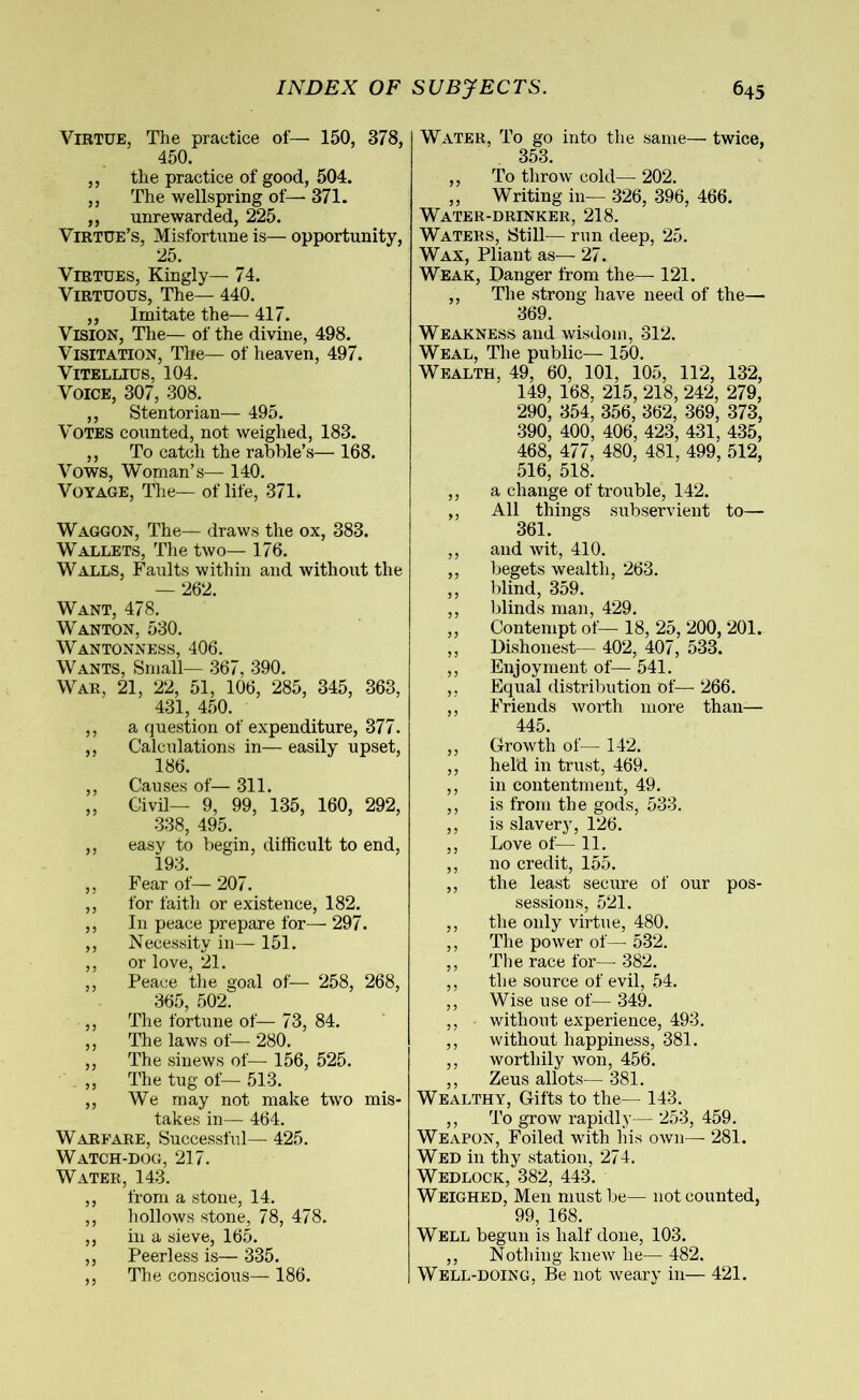 Virtue, The practice of— 150, 378, 450. ,, the practice of good, 504. ,, The wellspring of— 371. ,, unrewarded, 225. Virtue’s, Misfortune is— opportunity, 25. Virtues, Kingly— 74. Virtuous, The— 440. „ Imitate the— 417. Vision, The— of the divine, 498. Visitation, The— of heaven, 497. Vitellius, 104. Voice, 307, 308. ,, Stentorian— 495. Votes counted, not weighed, 183. ,, To catch the rabble’s— 168. Vows, Woman’s— 140. Voyage, The— of life, 371. Waggon, The— draws the ox, 383. Wallets, The two— 176. Walls, Faults within and without the — 262. Want, 478. Wanton, 530. Wantonness, 406. Wants, Small— 367, 390. War, 21, 22, 51, 106, 285, 345, 363, 431, 450. ,, a question of expenditure, 377. ,, Calculations in— easily upset, 186. ,, Causes of— 311. „ Civil— 9, 99, 135, 160, 292, 338, 495. ,, easy to begin, difficult to end, 193. ,, Fear of— 207. ,, for faith or existence, 182. ,, In peace prepare for— 297. ,, Necessity in— 151. ,, or love, 21. ,, Peace the goal of— 258, 268, 365, 502. ,, The fortune of— 73, 84. ,, The laws of— 280. ,, The sinews of— 156, 525. ,, The tug of— 513. ,, We may not make two mis- takes in— 464. Warfare, Successful—- 425. Watch-dog, 217. Water, 143. ,, from a stone, 14. ,, hollows stone, 78, 478. ,, in a sieve, 165. ,, Peerless is— 335. ,, The conscious— 186. Water, To go into the same— twice, 353. ,, To throw cold— 202. ,, Writing in— 326, 396, 466. Water-drinker, 218. Waters, Still— run deep, 25. Wax, Pliant as— 27. Weak, Danger from the— 121. ,, The strong have need of the— 369. Weakness and wisdom, 312. Weal, The public— 150. Wealth, 49, 60, 101, 105, 112, 132, 149, 168, 215, 218, 242, 279, 290, 354, 356, 362, 369, 373, 390, 400, 406, 423, 431, 435, 468, 477, 480, 481, 499, 512, 516, 518. ,, a change of trouble, 142. ,, All things subservient to— 361. ,, and wit, 410. ,, begets wealth, 263. ,, blind, 359. ,, blinds man, 429. ,, Contempt of— 18, 25, 200, 201. ,, Dishonest— 402, 407, 533. ,, Enjoyment of— 541. ,, Equal distribution of— 266. ,, Friends worth more than— 445. ,, Growth of— 142. ,, held in trust, 469. ,, in contentment, 49. ,, is from the gods, 533. ,, is slavery, 126. ,, Love of— 11. ,, no credit, 155. ,, the least secure of our pos- sessions, 521. ,, the only virtue, 480. ,, The power of— 532. ,, The race for—-382. ,, the source of evil, 54. ,, Wise use of— 349. ,, without experience, 493. ,, without happiness, 381. ,, worthily won, 456. ,, Zeus allots— 381. Wealthy, Gifts to the— 143. ,, To grow rapidly— 253, 459. Weapon, Foiled with his own— 281. Wed in thy station, 274. Wedlock, 382, 443. Weighed, Men must be— not counted, 99, 168. Well begun is half done, 103. ,, Nothing knew he— 482. Well-doing, Be not weary in— 421.