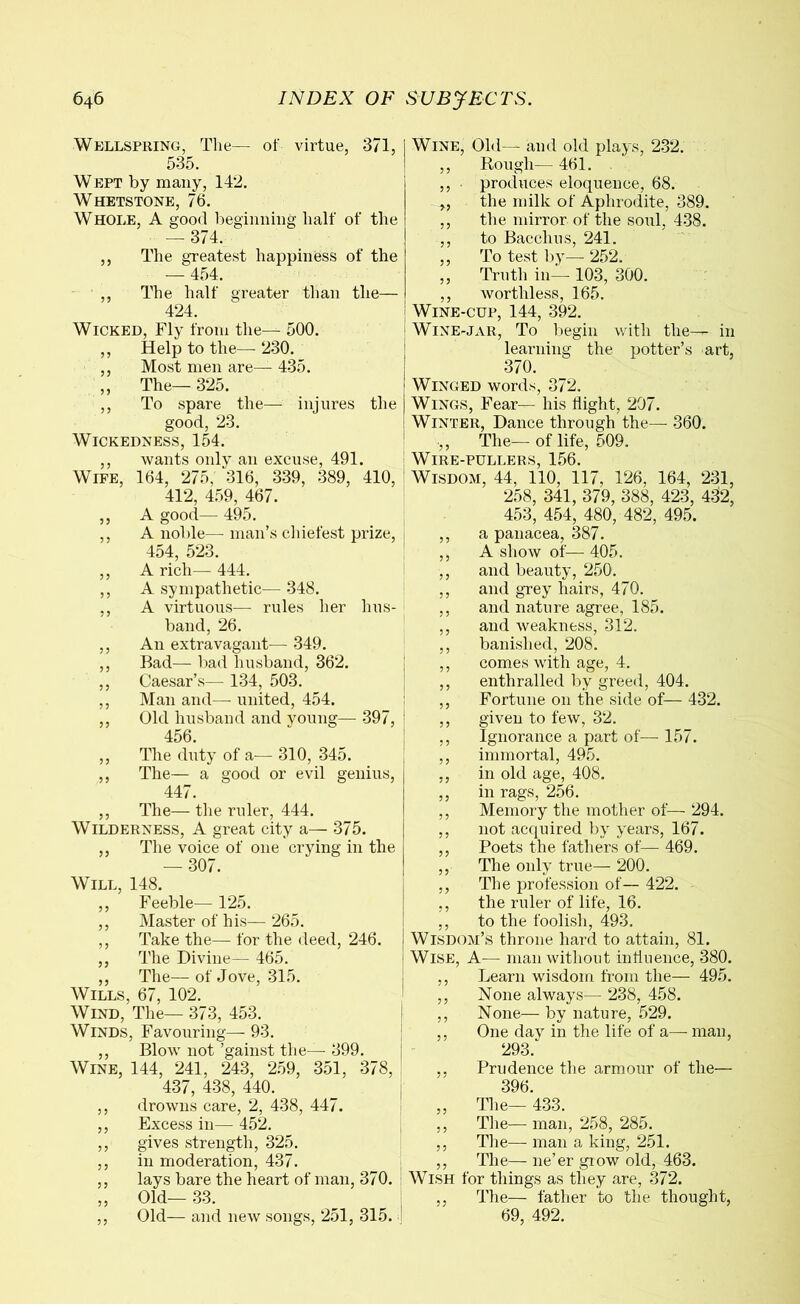 Wellspring, The— of virtue, 371, 535. Wept by many, 142. Whetstone, 76. Whole, A good beginning half of the — 374. ,, The greatest happiness of the — 454. ,, The half greater than the— 424. Wicked, Fly from the— 500. ,, Help to the—230. ,, Most men are— 435. „ The— 325. ,, To spare the— injures the good, 23. Wickedness, 154. ,, wants only an excuse, 491. Wife, 164, 275, 316, 339, 389, 410, 412, 459, 467. ,, A good— 495. ,, A noble— man’s chiefest prize, 454, 523. ,, A rich— 444. ,, A sympathetic— 348. ,, A virtuous— rules her hus- band, 26. ,, An extravagant— 349. ,, Bad—bad husband, 362. ,, Caesar’s— 134, 503. ,, Man and— united, 454. ,, Old husband and voting— 397, 456. ,, The duty of a— 310, 345. ,, The— a good or evil genius, 447. ,, The— the ruler, 444. Wilderness, A great city a— 375. ,, The voice of one crying in the — 307. Will, 148. ,, Feeble— 125. ,, Master of his— 265. ,, Take the— for the deed, 246. ,, The Divine— 465. ,, The—of Jove, 315. Wills, 67, 102. Wind, The— 373, 453. Winds, Favouring—- 93. ,, Blow not ’gainst the— 399. Wine, 144, 241, 243, 259, 351, 378, 437, 438, 440. ,, drowns care, 2, 438, 447. ,, Excess in— 452. ,, gives strength, 325. ,, in moderation, 437. ,, lays bare the heart of man, 370. „ Old- 33. ,, Old— and new songs, 251, 315. Wine, Old— and old plays, 232. ,, Rough— 461. ,, ■ produces eloquence, 68. „ the milk of Aphrodite, 389. ,, the mirror of the soul, 438. ,, to Bacchus, 241. ,, To test by—- 252. ,, Truth in— 103, 300. ,, worthless, 165. Wine-cup, 144, 392. Wine-jar, To begin with the— in learning the potter’s art, 370. Winged words, 372. Wings, Fear— his flight, 207. Winter, Dance through the—- 360. ,, The— of life, 509. Wire-pullers, 156. Wisdom, 44, 110, 117, 126, 164, 231, 258, 341, 379, 388, 423, 432, 453, 454, 480, 482, 495. ,, a panacea, 387. ,, A show of— 405. ,, and beauty, 250. ,, and grey hairs, 470. ,, and nature agree, 185. ,, and weakness, 312. ,, banished, 208. ,, comes with age, 4. ,, enthralled by greed, 404. ,, Fortune on the side of— 432. ,, given to few, 32. ,, Ignorance a part of— 157. ,, immortal, 495. ,, in old age, 408. ,, in rags, 256. ,, Memory the mother of— 294. ,, not acquired by years, 167. ,, Poets the fathers of— 469. ,, The only true— 200. ,, The profession of— 422. ,, the ruler of life, 16. ,, to the foolish, 493. Wisdom’s throne hard to attain, 81. Wise, A— man without influence, 380. ,, Learn wisdom from the— 495. ,, None always— 238, 458. ,, None— by nature, 529. ,, One day in the life of a—- man, 293. ,, Prudence the armour of the— 396. „ The— 433. ,, The— man, 258, 285. ,, The— man a king, 251. ,, The— ne’er grow old, 463. Wish for things as they are, 372. ,, The— father to the thought, 69, 492.