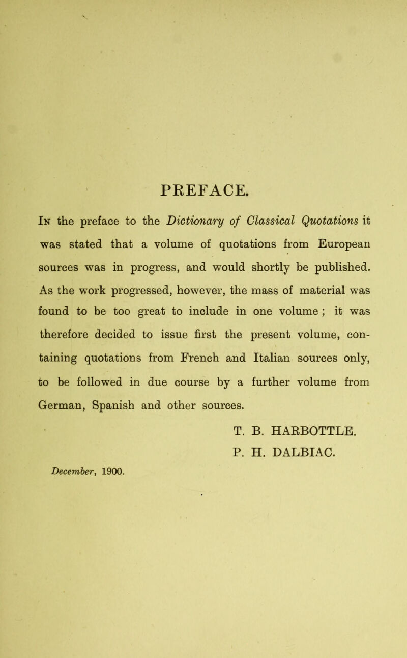 s PREFACE. In the preface to the Dictionary of Classical Quotations it was stated that a volume of quotations from European sources was in progress, and would shortly be published. As the work progressed, however, the mass of material was found to be too great to include in one volume ; it was therefore decided to issue first the present volume, con- taining quotations from French and Italian sources only, to be followed in due course by a further volume from German, Spanish and other sources. December, 1900. T. B. HARBOTTLE. P. H. DALBIAC.