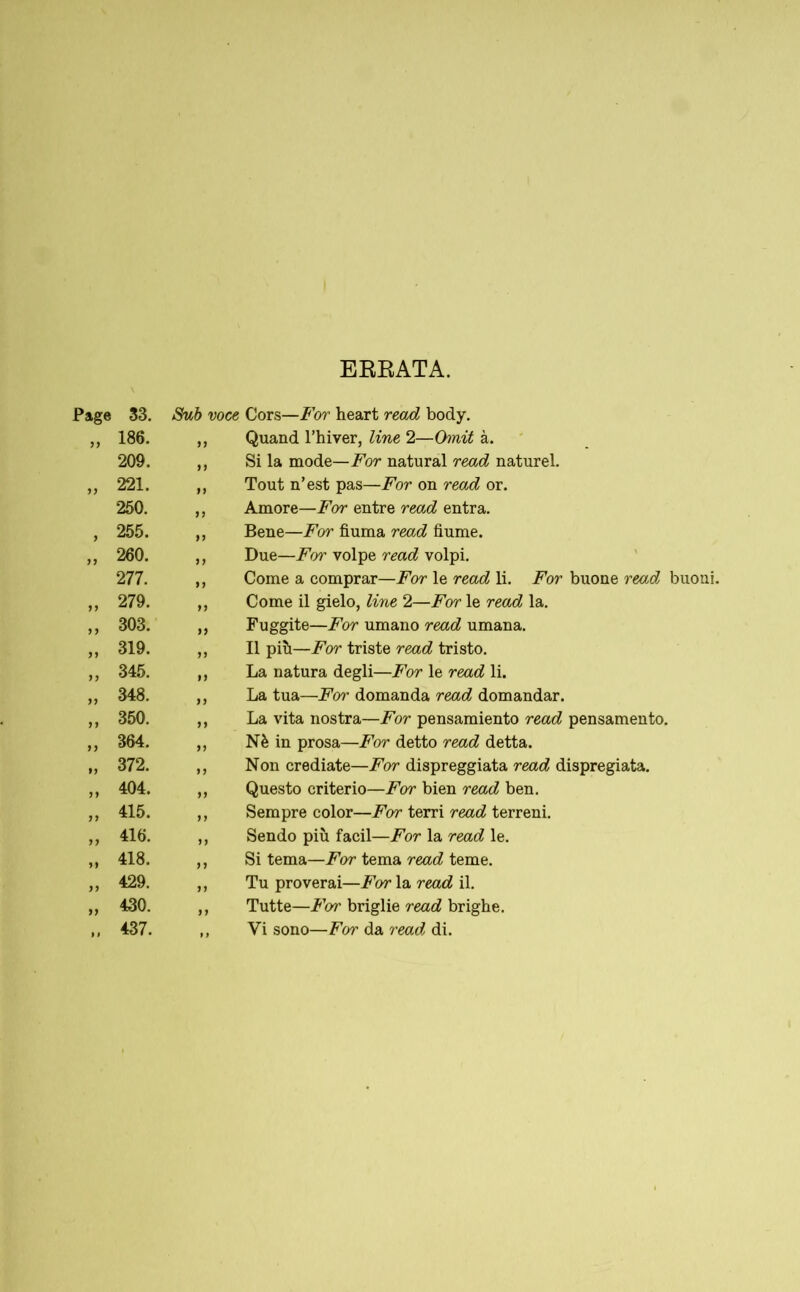 ERRATA. Page 33. Sub voce Cors—For heart read body. 11 186. 11 Quand l’hiver, line 2—Omit à. 209. 11 Si la mode—For natural read naturel. 11 221. 11 Tout n’est pas—For on read or. 250. 11 Amore—For entre read entra. i 255. 11 Bene—For fiuma read fiume. 260. 11 Due—For volpe read volpi. 277. 11 Come a comprar—For le read li. For buone read ii 279. 11 Come il gielo, line 2—For le read la. 11 303. 11 Fuggite—For umano read umana. ii 319. 11 Il più—For triste read tristo. ii 345. 11 La natura degli—For le read li. ii 348. 11 La tua—Foì' domanda read domandar. ii 350. 11 La vita nostra—For pensamiento read pensamento. ii 364. 11 Nè in prosa—For detto read detta. ii 372. 11 Non crediate—For dispreggiata read dispregiata. ii 404. 11 Questo criterio—For bien read ben. ii 415. 11 Sempre color—For terri read terreni. ii 416. 11 Sendo più facil—For la read le. ii 418. 11 Si tema—For tema read teme. ii 429. 11 Tu proverai—For la read il. ii 430. 11 Tutte—For briglie read brighe. 1» 437. t f Vi sono—For da read di.