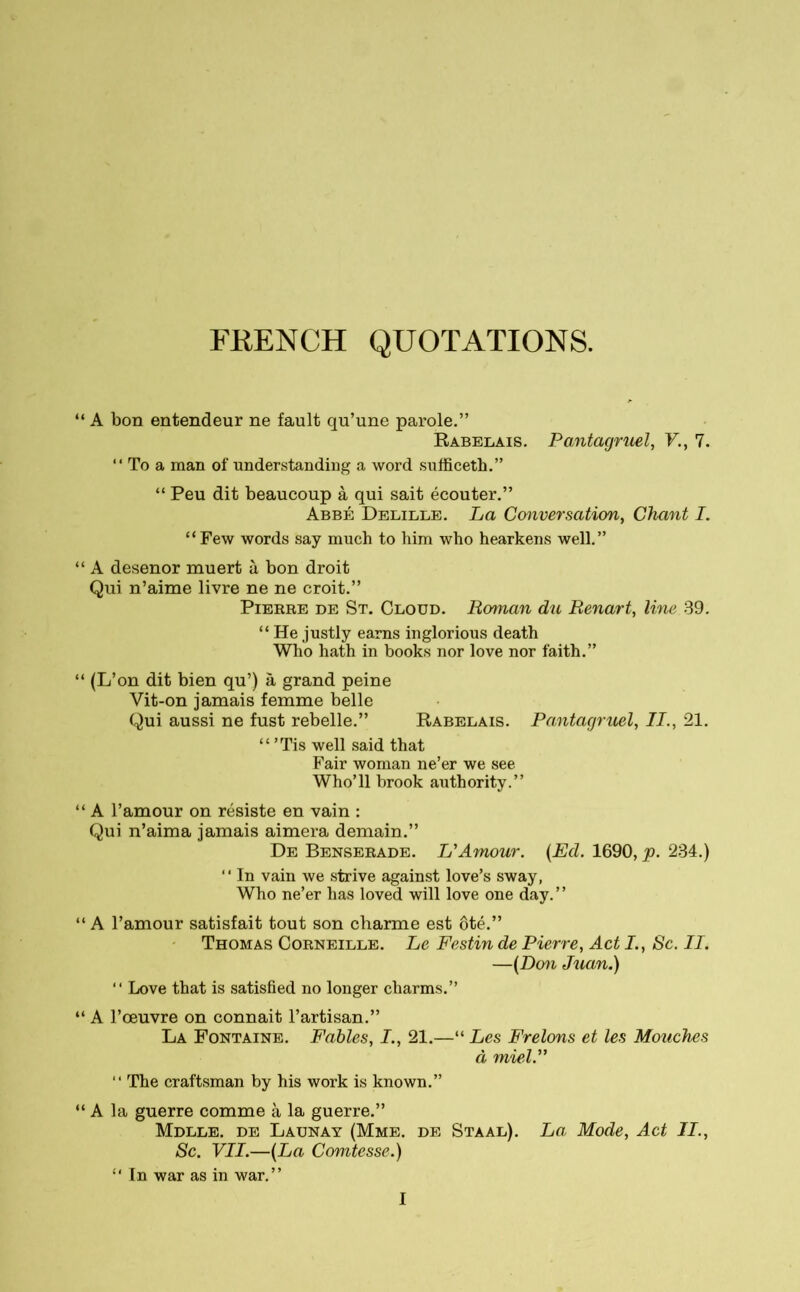 FRENCH QUOTATIONS. A bon entendeur ne fault qu’une parole.” Rabelais. Pantagruel, V,., 7. “ To a man of understanding a word sufficeth.” “ Peu dit beaucoup à qui sait écouter.” Abbé Delille. La Conversation, Chant I. “Few words say much to him who hearkens well.” A desenor muert à bon droit Qui n’aime livre ne ne croit.” Pierre de St. Cloud. Roman du Renart, line 39. “ He justly earns inglorious death Who hath in books nor love nor faith.” (L’on dit bien qu’) à grand peine Vit-on jamais femme belle Qui aussi ne fust rebelle.” Rabelais. Pantagruel, II., 21. “ ’Tis well said that Fair woman ne’er we see Who’ll brook authority.” A l’amour on résiste en vain : Qui n’aima jamais aimera demain.” De Benserade. L'Amour. (Ed. 1690, p. 234.) “ In vain we strive against love’s sway, Who ne’er has loved will love one day.” A 1’amour satisfait tout son charme est ôté.” Thomas Corneille. Le Festin de Pierre, Act L, Sc. II. —(Don Juan.) “ Love that is satisfied no longer charms.” A l’œuvre on connaît l’artisan.” La Fontaine. Fables, I., 21.—“ Les Frelons et les Mouches à miel. “ The craftsman by his work is known.” A la guerre comme à la guerre.” Mdlle. de Launay (Mme. de Sta al). La, Mode, Act II., Sc. VII.—(La Comtesse.) “ In war as in war.”