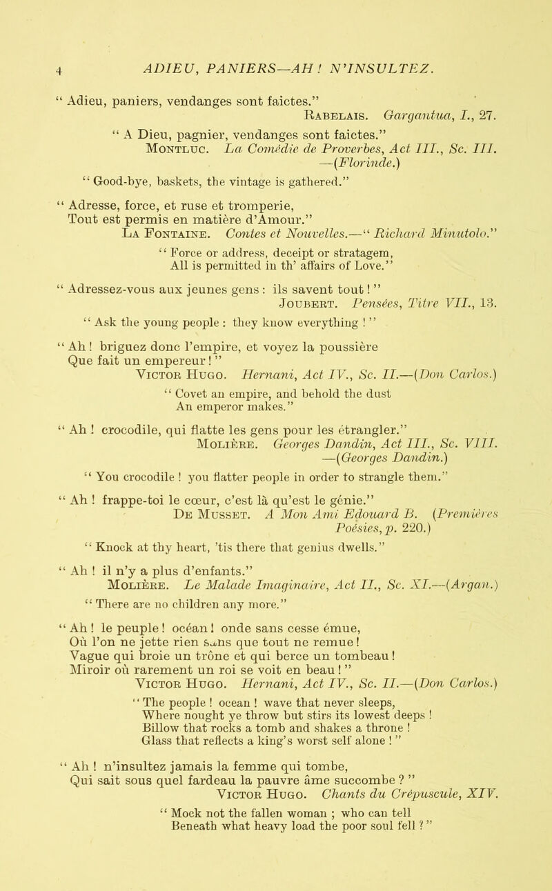 “ Adieu, paniers, vendanges sont faictes.” Rabelais. Gargantua, I., 27. “ A Dieu, pagnier, vendanges sont faictes.” Montluc. La. Comédie de Proverbes, Act III., Sc. III. —{Fiorinde.) “ Good-bye, baskets, the vintage is gathered.” “ Adresse, force, et ruse et tromperie, Tout est permis en matière d’Amour.” La Fontaine. Contes et Nouvelles.—“ Richard Minatolo. “ Force or address, deceipt or stratagem, All is permitted in th’ affairs of Love.” “ Adressez-vous aux jeunes gens : ils savent tout ! ” Joubert. Pensées, Titre VII., 13. “ Ask the young people : they know everything ! ” “Ah! briguez donc l’empire, et voyez la poussière Que fait un empereur! ” Victor Hugo. Hernani, Act IV., Sc. II.—(Don Carlos.) “ Covet an empire, and behold the dust An emperor makes.” “ Ah ! crocodile, qui flatte les gens pour les étrangler.” Molière. Georges Dandin, Act III., Se. Vili. —{Georges Dandin.) “ You crocodile ! you flatter people in order to strangle them.” “ Ah ! frappe-toi le cœur, c’est là qu’est le génie.” De Musset. A Mon Ami Edouard B. {Premières Poésies, p. 220.) “ Knock at thy heart, ’tis there that genius dwells.” “ Ah ! il n’y a plus d’enfants.” Molière. Le Malade Imaginaire, Act II., Sc. XI.—(Argan.) “ There are no children any more.” “ Ah ! le peuple ! océan ! onde sans cesse émue, Où l’on ne jette rien s^ns que tout ne remue ! Vague qui broie un trône et qui berce un tombeau ! Miroir où rarement un roi se voit en beau ! ” Victor Hugo. Hernani, Act IV., Sc. II.—{Don Carlos.) “ The people ! ocean ! wave that never sleeps, Where nought ye throw but stirs its lowest deeps ! Billow that rocks a tomb and shakes a throne ! Glass that reflects a king’s worst self alone ! ” “ Ah ! n’insultez jamais la femme qui tombe, Qui sait sous quel fardeau la pauvre âme succombe ? ” Victor Hugo. Chants du Crépuscule, XIV. “ Mock not the fallen woman ; who can tell Beneath what heavy load the poor soul fell ? ”