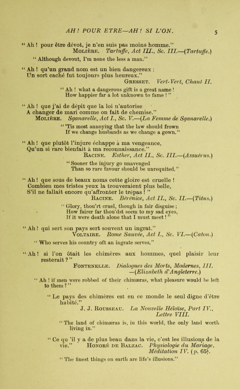 AH! POUR ETRE—AH ! SI L'ON. Ah ! pour être dévot, je n’en suis pas moins homme.” Molière. Tartuffe, Act III., Sc. III.—(Tartuffe.) “ Although devout, I’m none the less a man.” Ah ! qu’un grand nom est un bien dangereux : Un sort caché fut toujours plus heureux.” Gresset. Vert- Vert, Chant II. “ Ah ! what a dangerous gift is a great name ! How happier far a lot unknown to fame ! ” Ah ! que j’ai de dépit que la loi n’autorise A changer de mari comme on fait de chemise.” Molière. Sganarelle, Act I., Sc. V.—(La Femme de Sganarelle.) “ ’Tis most annoying that the law should frown If we change husbands as we change a gown.” Ah ! que plutôt l’injure échappe à ma vengeance, Qu’un si rare bienfait à ma reconnaissance.” Racine. Esther, Act II., Sc. III.—(Assuérus.) “ Sooner the injury go unavenged Than so rare favour should be unrequited.” Ah ! que sous de beaux noms cette gloire est cruelle ! Combien mes tristes yeux la trouveraient plus belle, S’il ne fallait encore qu’affronter le trépas ! ” Racine. Bérénice, Act II., Sc. II.—(Titus.) “ Glory, thou’rt cruel, though in fair disguise ; How fairer far thou’dst seem to my sad eyes, If it were death alone that I must meet ! ” Ah ! qui sert son pays sert souvent un ingrat.” Voltaire. Rome Sauvée, Act I., Sc. VI.—(Caton.) “ Who serves his country oft an ingrate serves.” Ah ! si l’on ôtait les chimères aux hommes, quel plaisir leur resterait ? ” Fontenelle. Dialogues des Morts, Modernes, III. —(Elizabeth d'Angleterre.) “ Ah ! if men were robbed of their chimæras, what pleasure would be left to them?” “ Le pays des chimères est en ce monde le seul digne d’être habité.” J. J. Rousseau. La Nouvelle Héloïse, Part IV., Lettre VIII. “The land of chimæras is, in this world, the only land worth living in.” “ Ce qu ’il y a de plus beau dans la vie, c’est les illusions de la vie.” Honoré de Balzac. Physiologie du Mariage, Méditation IV. (g). 65). “ The finest things on earth are life’s illusions.”