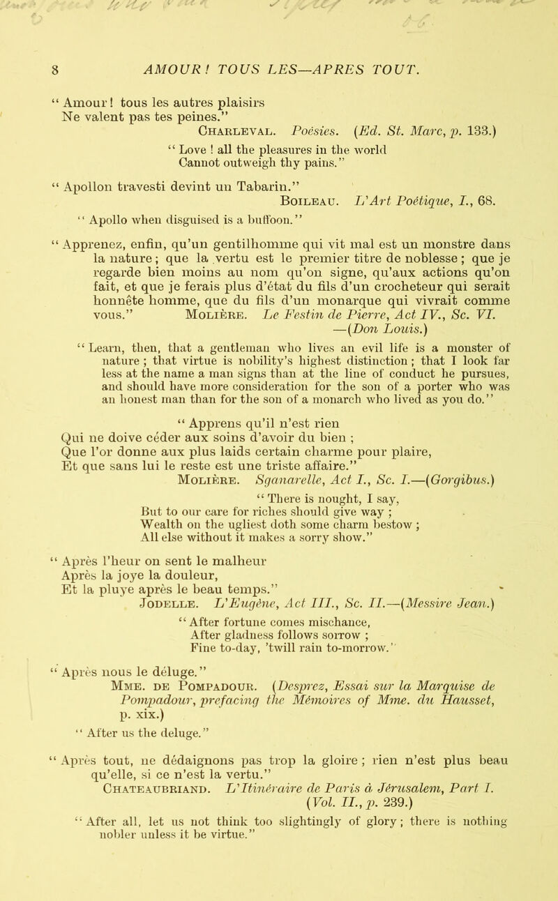 “ Amour! tous les autres plaisirs Ne valent pas tes peines.” Charleval. Poésies. (Ed. SL Marc, p. 133.) “ Love ! all the pleasures in the world Cannot outweigh thy pains.” “ Apollon travesti devint un Tabarin.” Boileau. U Art Poétique, I., 68. “ Apollo when disguised is a buffoon.” “ Apprenez, enfin, qu’un gentilhomme qui vit mal est un monstre dans la nature ; que la vertu est le premier titre de noblesse ; que je regarde bien moins au nom qu’on signe, qu’aux actions qu’on fait, et que je ferais plus d’état du fils d’un crocheteur qui serait honnête homme, que du fils d’un monarque qui vivrait comme vous.” Molière. Le Festin de Pierre, Act IV., Sc. VI. —(Don Louis.) “Learn, then, that a gentleman who lives an evil life is a monster of nature ; that virtue is nobility’s highest distinction ; that I look far less at the name a man signs than at the line of conduct he pursues, and should have more consideration for the son of a porter who was an honest man than for the son of a monarch who lived as you do.” “ Apprens qu’il n’est rien Qui ne doive céder aux soins d’avoir du bien ; Que l’or donne aux plus laids certain charme pour plaire, Et que sans lui le reste est une triste affaire.” Molière. Sganarelle, Act I., Sc. I.—(Gorgibus.) “ There is nought, I say, But to our care for riches should give way ; Wealth on the ugliest doth some charm bestow ; All else without it makes a sorry show.” “ Après l'heur on sent le malheur Après la joye la douleur, Et la pluye après le beau temps.” Jodelle. L'Eugène, Act III., Sc. II.—(Messire Jean.) “After fortune comes mischance, After gladness follows sorrow ; Fine to-day, ’twill rain to-morrow.” “ Après nous le déluge.” Mme. de Pompadour. (Desprez, Essai sur la Marquise de Pompadour, prefacing the Mémoires of Mme. du Dausset, p. xix.) ‘ ‘ After us the deluge. ” “ Après tout, ne dédaignons pas trop la gloire ; rien n’est plus beau qu’elle, si ce n’est la vertu.” Chateaup.riand. L'Itinéraire de Paris à Jérusalem, Part I. (Vol. II., p. 239.) “After all, let us not think too slightingly of glory; there is nothing nobler unless it be virtue.”