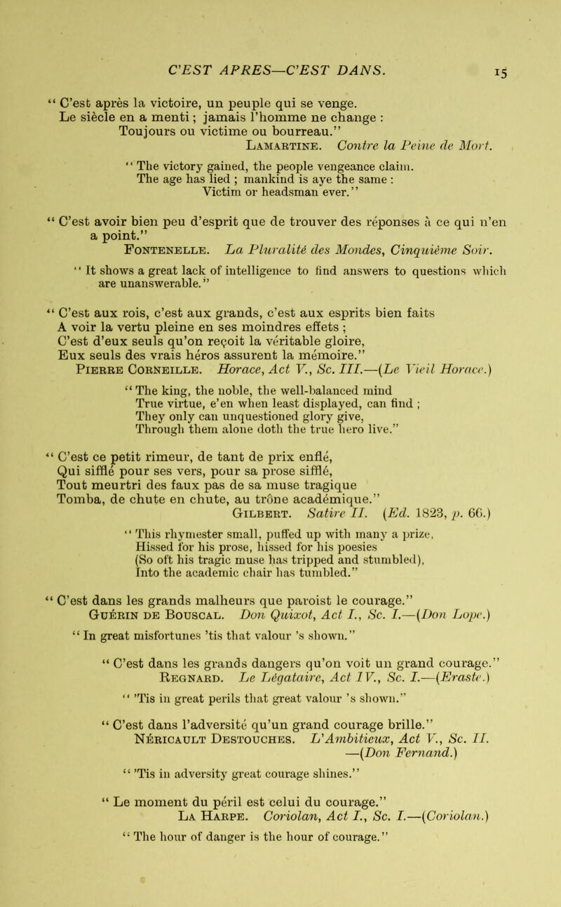 C’EST APRES—C’EST DANS. C’est après la victoire, un peuple qui se venge. Le siècle en a menti ; jamais l’homme ne change : Toujours ou victime ou bourreau.” Lamartine. Contre la Peine de Mort. “ The victory gained, the people vengeance claim. The age has lied ; mankind is aye the same : Victim oi* headsman ever. ’ ’ C’est avoir bien peu d’esprit que de trouver des réponses à ce qui n’en a point.” Fontenelle. La Pluralité des Mondes, Cinquième Soir. “ It shows a great lack of intelligence to find answers to questions which are unanswerable.” C’est aux rois, c’est aux grands, c’est aux esprits bien faits A voir la vertu pleine en ses moindres effets ; C’est d’eux seuls qu’on reçoit la véritable gloire, Eux seuls des vrais héros assurent la mémoire.” Pierre Corneille. Horace, Act V., Sc. III.—(Le Vieil Horace.) “ The king, the noble, the well-balanced mind True virtue, e’en when least displayed, can find ; They only can unquestioned glory give, Through them alone doth the true hero live.” C’est ce petit rimeur, de tant de prix enflé, Qui sifflé pour ses vers, pour sa prose sifflé, Tout meurtri des faux pas de sa muse tragique Tomba, de chute en chute, au trône académique.” Gilbert. Satire II. (Ed. 1823, p. 6G.) “ This rhymester small, puffed up with many a prize, Hissed for his prose, hissed for his poesies (So oft his tragic muse has tripped and stumbled), Into the academic chair has tumbled.” C’est dans les grands malheurs que paroist le courage.” Guérin de Bouscal. Don Quixot, Act I., Sc. I.—(Don Lope.) “ In great misfortunes ’tis that valour’s shown.” “ C’est dans les grands dangers qu’on voit un grand courage.” Regnard. Le Légataire, Act IV., Sc. I.—(Eraste.) “ ’Tis in great perils that great valour’s shown.” “ C’est dans l’adversité qu’un grand courage brille.” Néricault Destouches. L'Ambitieux, Act V., Sc. II. —(Don Fernand.) “ ’Tis in adversity great courage shines.” “ Le moment du péril est celui du courage.” La Harpe. Coriolan, Act I., Sc. I.—(Coriolan.) “ The hour of danger is the hour of courage.”