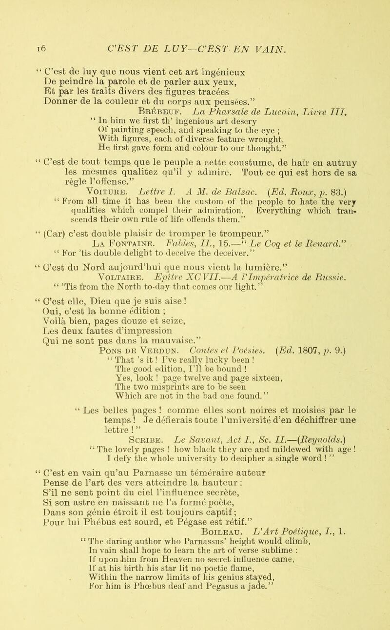 “ C’est de luy que nous vient cet art ingénieux De peindre la parole et de parler aux yeux, Et par les traits divers des figures tracées Donner de la couleur et du corps aux pensées.” Brébeuf. La Pharsale de Lucain, Livre III. “ In him we first th’ ingenious art descry Of painting speech, and speaking to the eye ; With figures, each of diverse feature wrought, He first gave form and colour to our thought.” “ C’est de tout temps que le peuple a cette coustume, de haïr en autruy les mesmes qualitez qu’il y admire. Tout ce qui est hors de sa règle l’offense.” Voiture. Lettre I. A M. de Balzac. {Ed. Roux, p. 83.) “ From all time it has been the custom of the people to hate the very qualities which compel their admiration. Everything which tran- scends their own rule of life offends them.” “ (Car) c’est double plaisir de tromper le trompeur.” La Fontaine. Fables, II., 15.—“ Le Coq et le Renard.” ££ For ’tis double delight to deceive the deceiver.” “ C’est du Nord aujourd’hui que nous vient la lumière.” Voltaire. Epître XCVII.—A VImpératrice de Russie. ££ ’Tis from the North to-day that comes our light.” “ C’est elle, Dieu que je suis aise ! Oui, c’est la bonne édition ; Voilà bien, pages douze et seize, Les deux fautes d’impression Qui ne sont pas dans la mauvaise.” Pons de Verdun. Contes et Poésies. {Ed. 1807, p. 9.) ££ That ’s it ! I’ve really lucky been ! The good edition, I’ll be bound ! Yes, look ! page twelve and page sixteen, The two misprints are to be seen Which are not in the bad one found.” “ Les belles pages ! comme elles sont noires et moisies par le temps ! Je défierais toute l’université d’en déchiffrer une lettre ! ” Scribe. Le Savant, Act I., Sc. II.—{Reynolds.) “The lovely pages ! how black they are and mildewed with age ! I defy the whole university to decipher a single word ! ” “ C’est en vain qu’au Parnasse un téméraire auteur Pense de l’art des vers atteindre la hauteur : S’il ne sent point du ciel l’influence secrète, Si son astre en naissant ne l’a formé poète, Dans son génie étroit il est toujours captif ; Pour lui Phébus est sourd, et Pégase est rétif.” Boileau. L'Art Poétique, I., 1. ££ The daring author who Parnassus’ height would climb, In vain shall hope to learn the art of verse sublime : If upon him from Heaven no secret influence came, If at his birth his star lit no poetic flame, Within the narrow limits of his genius stayed, For him is Phoebus deaf and Pegasus a jade.”