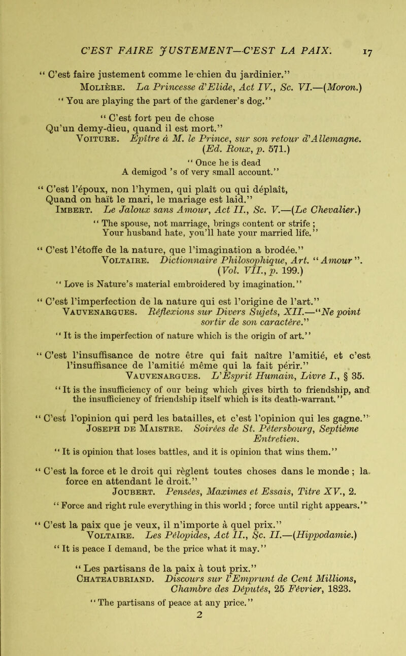 C'EST FAIRE JUSTEMENT—C'EST LA PAIX. ‘ C’est faire justement comme le chien du jardinier.” Molière. La Princesse d'Elide, Act IV., Sc. VI.—[Moron.) “You are playing the part of the gardener’s dog.” “ C’est fort peu de chose Qu’un demy-dieu, quand il est mort.” Voiture. Epître à M. le Prince, sur son retour d'Allemagne. [Ed. Roux, p. 571.) “ Once he is dead A demigod ’s of very small account.” ; C’est l’époux, non l’hymen, qui plait ou qui déplaît, Quand on haït le mari, le mariage est laid.” Imbert. Le Jaloux sans Amour, Act II., Sc. V.—[Le Chevalier.) “ The spouse, not marriage, brings content or strife ; Your husband hate, you’ll hate your married life.” C’est l’étoffe de la nature, que l’imagination a brodée.” Voltaire. Dictionnaire Philosophigue, Art. “Amour. [Vol. VII.,p. 199.) “ Love is Nature’s material embroidered by imagination.” C’est l’imperfection de la nature qui est l’origine de l’art.” Vauvenargues. Réflexions sur Divers Sujets, XII.—“Ne point sortir de son caractère. “ It is the imperfection of nature which is the origin of art.” C’est l’insuffisance de notre être qui fait naître l’amitié, et c’est l’insuffisance de l’amitié même qui la fait périr.” Vauvenargues. L'Esprit Humain, Livre I., § 35. “It is the insufficiency of our being which gives birth to friendship, and the insufficiency of friendship itself which is its death-warrant.” C’est l’opinion qui perd les batailles, et c’est l’opinion qui les gagne.” Joseph de Maistre. Soirées de St. Pétersbourg, Septième Entretien. “ It is opinion that loses battles, and it is opinion that wins them.” C’est la force et le droit qui règlent toutes choses dans le monde ; la. force en attendant le droit.” Joubert. Pensées, Maximes et Essais, Titre XV., 2. “ Force and right rule everything in this world ; force until right appears.”' C’est la paix que je veux, il n’importe à quel prix.” Voltaire. Les Pélopides, Act IL, Sc. II.—[Hippodamie.) “ It is peace I demand, be the price what it may.” “ Les partisans de la paix à tout prix.” Chateaubriand. Discours sur VEmprunt de Cent Millions, Chambre des Députés, 25 Février, 1823. “ The partisans of peace at any price.” 2