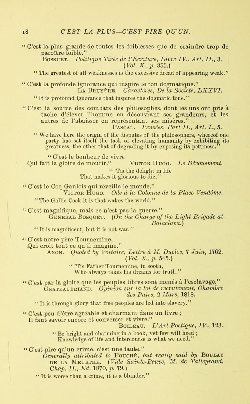 “ C’est la plus grande de toutes les foiblesses que de craindre trop de paroître foible.” Bossuet. Politique Tirée de VEcriture, Livre IV., Art. II., 3. (Vol. X., p. 355.) “ The greatest of all weaknesses is the excessive dread of appearing weak.” “ C’est la profonde ignorance qui inspire le ton dogmatique.” La Bruyère. Caractères, De la Société, LXXVI. “ It is profound ignorance that inspires the dogmatic tone.” “ C’est la source des combats des philosophes, dont les uns ont pris à tache d’élever l’homme en découvrant ses grandeurs, et les autres de l’abaisser en représentant ses misères.” Pascal. Pensées, Part II., Art. I., 5. “ We have here the origin of the disputes of the philosophers, whereof one party has set itself the task of elevating humanity by exhibiting its greatness, the other that of degrading it by exposing its pettiness.” “ C’est le bonheur de vivre Qui fait la gloire de mourir.” Victor Hugo. Le Dévouement. “ ’Tis the delight in life That makes it glorious to die.” “ C’est le Coq Gaulois qui réveille le monde.” Victor Hugo. Ode à la Colonne de la Place Vendôme. “ The Gallic Cock it is that wakes the world.” “ C’est magnifique, mais ce n’est pas la guerre.” General Bosquet. (On the Charge of the Light Brigade at Balaclava.) “ It is magnificent, but it is not war. ’ ’ •“ C’est notre père Tournemine, Qui croit tout ce qu’il imagine.” Anon. Quoted by Voltaire, Lettre à M. Duclos, 7 Juin, 1762. (Vol. X.,p. 545.) “ ’Tis Father Tournemine, in sooth, Who always takes his dreams for truth.” “ C’est par la gloire que les peuples libres sont menés à l’esclavage.” Chateaubriand. Opinion sur la loi de recrutement, Chambre des Pairs, 2 Mars, 1818. “ It is through glory that free peoples are led into slavery. ’ ’ “ C’est peu d’être agréable et charmant dans un livre ; Il faut savoir encore et converser et vivre.” Boileau. L'Art Poétique, IV., 123. “ Be bright and charming in a book, yet few will heed ; Knowledge of life and intercourse is what we need.” “ C’est pire qu’un crime, c’est une faute.” Generally attributed to Fouché, but really said by Boulay de la Meurthe. (Vide Sainte-Beuve, M. de Talleyrand, Chap. II., Ed. 1870, p. 79.) “ It is worse than a crime, it is a blunder.”