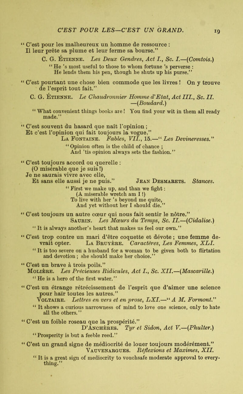 C'EST POUR LES—C’EST UN GRAND. ‘ C’est pour les malheureux un homme de ressource : Il leur prête sa plume et leur ferme sa bourse.” / C. G. Etienne. Les Deux Gendres, Act I., Sc. I.—{Comtois.) “ He ’s most useful to those to whom fortune’s perverse : He lends them his pen, though he shuts up his purse.” 1 C’est pourtant une chose bien commode que les livres ! On y trouve de l’esprit tout fait.” / C. G. Etienne. Le Chaudronnier Homme d'Etat, Act III., Sc. II. —{Boudard.) “ What convenient things books are ! You find your wit in them all ready made.” ‘ C’est souvent du hasard que naît l’opinion ; Et c’est l’opinion qui fait toujours la vogue.” La Fontaine. Fables, VII., 15.—“ Les Devineresses. “ Opiuion often is the child of chance ; And ’tis opinion always sets the fashion.” ‘ C’est toujours accord ou querelle : (O misérable que je suis !) Je ne saurais vivre avec elle, Et sans elle aussi je ne puis.” Jean Desmarets. Stances. “ First we make up, and than we fight : (A miserable wretch am I !) To live with her ’s beyond me quite, And yet without her I should die.” ‘ C’est toujours un autre cœur qui nous fait sentir le nôtre.” Saurin. Les Mœurs du Temps, Sc. II.—{Cidalise.) “ It is always another’s heart that makes us feel our own.” ‘ C’est trop contre un mari d’être coquette et dévote ; une femme de- vrait opter. La Bruyère. Caractères, Les Femmes, XLI. “ It is too severe on a husband for a woman to be given both to flirtation and devotion ; she should make her choice.” ‘ C’est un brave à trois poils.” Molière. Les Précieuses Ridicules, Act I., Sc. XII.—{Mascarille.) “ He is a hero of the first water.” ‘ C’est un étrange rétrécissement de l’esprit que d’aimer une science pour haïr toutes les autres.” Voltaire. Lettres en vers et en prose, LXI.—“A M. Formant.” “ It shows a curious narrowness of mind to love one science, only to hate all the others. ’ ’ * C’est un foible roseau que la prospérité.” D’Anchères. Tyr et Sidon, Act V.—{Phulter.) “Prosperity is but a feeble reed.” ‘ C’est un grand signe de médiocrité de louer toujours modérément.” Vauvenargues. Réflexions et Maximes, XII. “ It is a great sign of mediocrity to vouchsafe moderate approval to every- thing.”