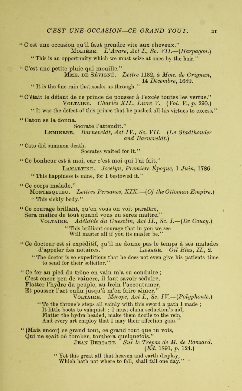 C'EST UNE OCCASION—CE GRAND TOUT. “ C’est une occasion qu’il faut prendre vite aux cheveux.” Molière. L'Avare, Act I., Sc. VIL—(Harpagon.) “ This is an opportunity which we must seize at once by the hair.” “ C’est une petite pluie qui mouille.” Mme. de Sévigné. Lettre 1132, à Mme. de Grignan, 14 Décembre, 1689. “ It is the fine rain that soaks us through.” “ C’était le défaut de ce prince de pousser à l’excès toutes les vertus.” Voltaire. Charles XII., Livre V. (Vol. V.,p. 290.) “ It was the defect of this prince that he pushed all his virtues to excess.” “ Caton se la donna. Socrate l’attendit.” Lemierre. Barneveldt, Act IV., Sc. VII. (Le and Barneveldt.)  Cato did summon death. Socrates waited for it.” Stadthouder “ Ce bonheur est à moi, car c’est moi qui l’ai fait.” Lamartine. Jocelyn, Première Epogue, 1 Juin, 1786. “ This happiness is mine, for I bestowed it.” “ Ce corps malade.” Montesquieu. Lettres Persanes, XIX.—(Of the Ottoman Empire.) “ This sickly body.” “ Ce courage brillant, qu’en vous on voit paraître, Sera maître de tout quand vous en serez maître.” Voltaire. Adélaïde du Guesclin, Act II., Sc. I.—(De Coucy.) “ This brilliant courage that in you we see Will master all if you its master be.” “ Ce docteur est si expéditif, qu’il ne donne pas le temps à ses malades d’appeler des notaires.” Lesage. Gil Bias, II., 2. “ The doctor is so expeditious that he does not even give his patients time to send for their solicitor.” “ Ce fer au pied du trône en vain m’a su conduire ; C’est encor peu de vaincre, il faut savoir séduire, Flatter l’hydre du peuple, au frein l’accoutumer, Et pousser l’art enfin jusqu’à m’en faire aimer.” Voltaire. Mérope, Act I., Sc. IV.—(Polyphonte.) “ To the throne’s steps all vainly with this sword a path I made ; It little boots to vanquish ; I must claim seduction’s aid, Flatter the hydra-headed, make them docile to the rein, And every art employ that I may their affection gain.” “ (Mais encor) ce grand tout, ce grand tout que tu vois, Qui ne sçait où tomber, tombera quelquefois.” Jean Bertaut. Sur le Trépas de M. de Ronsard. (Ed. 1891, p. 124.) “ Yet this great all that heaven and earth display, Which hath not where to fall, shall fall one day.”