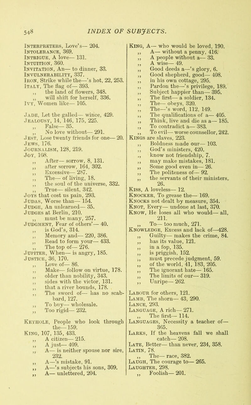 Interpreters, Love’s— 204. Intolerance, 369. Intrigue, A love— 131. Intuition, 360. Invitation, An— to dinner, 33. Invulnerability, 337. Iron, Strike while the—’s hot, 22, 253. Italy, The fag of— 393. ,, the land of flowers, 348. ,, will shift for herself, 336. Ivy, Women like— 105. Jade, Let the galled— wince, 429. Jealousy, 14, 146, 175, 225. ,, False— 35. ,, No love without— 291. Jest, Lose twenty friends for one— 20. Jews, 176. Journalism, 128, 219. Joy, 108. ,, After— sorrow, 8, 131. ,, after sorrow, 164, 302. ,, Excessive— 287. ,, The— of living, 18. ,, the soul of the universe, 332. ,, True— silent, 342. Joys that cost us pain, 293. Judas, Worse than— 154. Judge, An unlearned— 35. Judges at Berlin, 210. ,, must he many, 257. Judgment, Fear of others’— 40. ,, is God’s, 314. ,, Memory and— 220, 386. ,, Read to form your— 433. ,, The top of— 276. Jupiter, When— is angry, 185. Justice, 36, 170. ,, Love of— 86. ,, Make— follow on virtue, 178. ,, older than nobility, 343. ,, sides with the victor, 131. ,, that a river bounds, 178. ,, The sword of— has no scab- bard, 127. ,, To buy— wholesale. ,, Too rigid— 232. Keyhole, People who look through fhp King, 107, 135, 433.’ ,, A citizen— 215. ,, A just— 409. ,, A— is neither spouse nor sire, 232. ,, A—’s mistake, 91. ,, A—’s subjects his sons, 309. ,, A— unlettered, 204. King, A— who would be loved, 190. ,, A— without a penny, 416. ,, A people without a— 33. ,, A wise— 49. „ Good deeds a—’s glory, 6. ,, Good shepherd, good— 408. ,, in his own cottage, 295. ,, Pardon the—’s privilege, 189. ,, Subject happier than— 395. ,, The first— a soldier, 134. ,, The— obeys, 320. ,, The—’s word, 112, 149. ,, The qualifications of a— 405. ,, Think, live and die as a— 185. ., To contradict a— 383. ,, To evil— worse counsellor, 242. Kings are slaves, 223. ,, Boldness made our— 103. ,, God’s ministers, 420. ,, know not friendship, 7. ,, may make mistakes, 181. ,, Some good even in— 26. ,, The politeness of— 92. ,, the servants of their ministers, 26. Kiss, A loveless— 12. Knocker, To grease the— 169. Knocks not dealt by measure, 354. Knot, Every— undone at last, 370. Know, He loses all who would— all, 211. ,, To— too much, 271. Knowledge, Excess and lack of—428. „ Guilty— makes the crime, 84. „ has its value, 121. ,, in a fop, 135. „ is priggish, 152. ,, must precede judgment, 59. „ of the world, 41, 183, 205. ,, The ignorant hate— 165. ,, The limits of our— 319. ,, Unripe—262. Labour for others, 121. Lamb, The shorn— 43, 290. Lance, 293. Language, A rich— 271. „ The first— 114. Languages, Necessity a teacher of— 365. Larks, If the heavens fall we shall catch— 208. Late, Better— than never, 234, 358. Latin, 78. ,, The—race, 382. Laugh, The courage to— 265. Laughter, 298. ,, Foolish— 201.