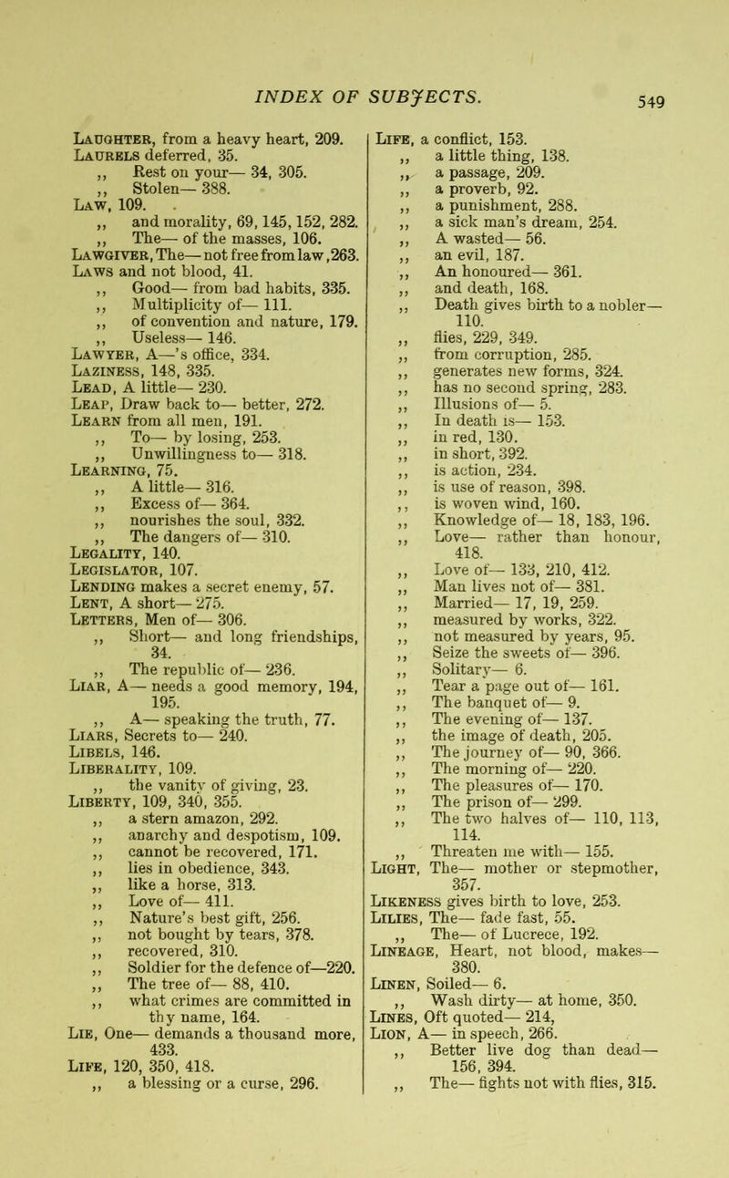 Laughter, from a heavy heart, 209. Laurels deferred, 35. ,, Rest on your— 34, 305. ,, Stolen— 388. Law, 109. ,, and morality, 69,145,152, 282. ,, The— of the masses, 106. Lawgiver, The— not free from law ,263. Laws and not blood, 41. ,, Good— from bad habits, 335. ,, Multiplicity of— 111. „ of convention and nature, 179. ,, Useless— 146. Lawyer, A—’s office, 334. Laziness, 148, 335. Lead, A little— 230. Leap, Draw back to— better, 272. Learn from all men, 191. ,, To— by losing, 253. ,, Unwillingness to— 318. Learning, 75. ,, A little—316. ,, Excess of— 364. ,, nourishes the soul, 332. ,, The dangers of— 310. Legality, 140. Legislator, 107. Lending makes a secret enemy, 57. Lent, A short— 275. Letters, Men of— 306. ,, Short— and long friendships, 34. ,, The republic of— 236. Liar, A— needs a good memory, 194, 195. ,, A— speaking the truth, 77. Liars, Secrets to— 240. Libels, 146. Liberality, 109. ,, the vanity of giving, 23. Liberty, 109, 340, 355. ,, a stern amazon, 292. ,, anarchy and despotism, 109. ,, cannot be recovered, 171. ,, lies in obedience, 343. ,, like a horse, 313. ,, Love of— 411. ,, Nature’s best gift, 256. ,, not bought by tears, 378. ,, recovered, 310. ,, Soldier for the defence of—220. ,, The tree of— 88, 410. ,, what crimes are committed in thy name, 164. Lie, One— demands a thousand more, 433. Life, 120, 350, 418. ,, a blessing or a curse, 296. Life, a conflict, 153. ,, a little thing, 138. ,, a passage, 209. ,, a proverb, 92. ,, a punishment, 288. ,, a sick man’s dream, 254. ,, A wasted— 56. ,, an evil, 187. ,, An honoured— 361. ,, and death, 168. ,, Death gives birth to a nobler— 110. ,, flies, 229, 349. ,, from corruption, 285. ,, generates new forms, 324. ,, has no second spring, 283. ,, Illusions of— 5. ,, In death is— 153. ,, in red, 130. ,, in short, 392. ,, is action, 234. ,, is use of reason, 398. ,, is woven wind, 160. ,, Knowledge of— 18, 183, 196. ,, Love— rather than honour, 418. ,, Love of— 133, 210, 412. ,, Man lives not of— 381. „ Married— 17, 19, 259. ,, measured by works, 322. ,, not measured by years, 95. ,, Seize the sweets of— 396. ,, Solitary— 6. ,, Tear a page out of— 161. ,, The banquet of— 9. ,, The evening of—137. ,, the image of death, 205. ,, The journey of— 90, 366. ,, The morning of— 220. ,, The pleasures of— 170. ,, The prison of— 299. ,, The two halves of— 110, 113, 114. ,, Threaten me with— 155. Light, The— mother or stepmother, 357. Likeness gives birth to love, 253. Lilies, The— fade fast, 55. ,, The— of Lucrece, 192. Lineage, Heart, not blood, makes— 380. Linen, Soiled— 6. ,, Wash dirty— at home, 350. Lines, Oft quoted— 214, Lion, A— in speech, 266. ,, Better live dog than dead— 156, 394. ,, The— fights not with flies, 315.