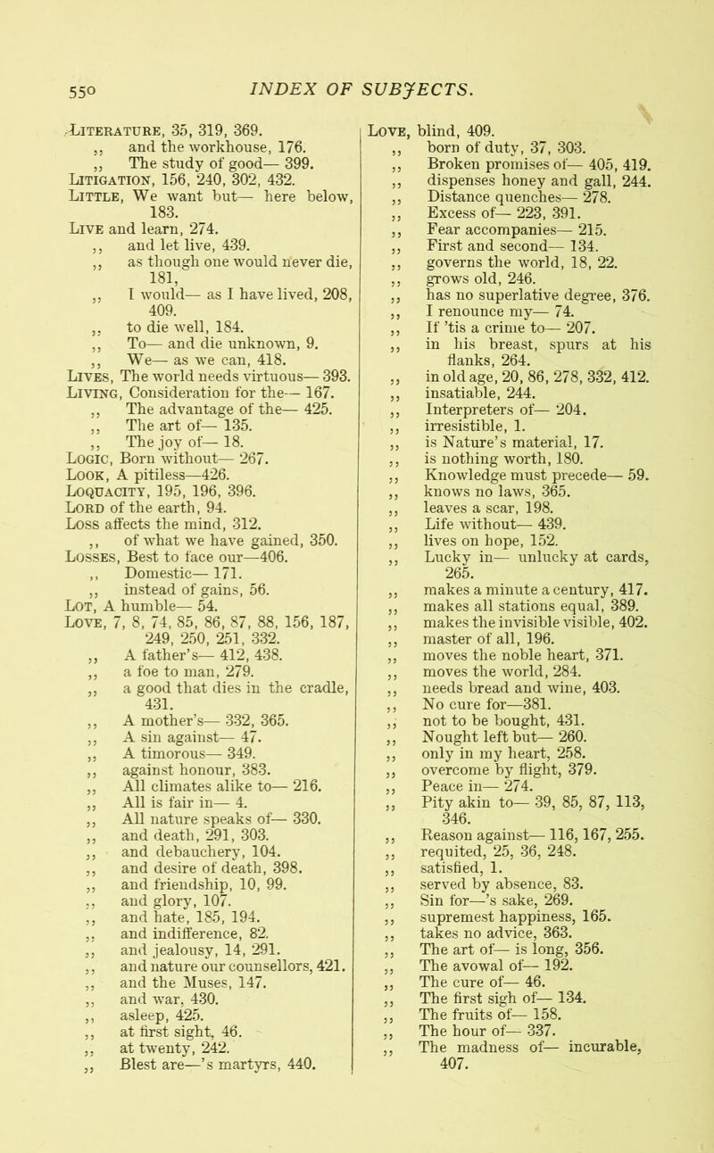 Literature, 35, 319, 369. ,, and the workhouse, 176. ,, The study of good— 399. Litigation, 156, 240, 302, 432. Little, We want hut— here below, 183. Live and learn, 274. ,, and let live, 439. ,, as though one would never die, 181, ,, I would— as I have lived, 208, 409. ,, to die well, 184. ,, To— and die unknown, 9. ,, We— as we can, 418. Lives, The world needs virtuous— 393. Living, Consideration for the— 167. ,, The advantage of the— 425. ,, The art of— 135. ,, The joy of— 18. Logic, Born without— 267. Look, A pitiless—426. Loquacity, 195, 196, 396. Lord of the earth, 94. Loss alfects the mind, 312. ,, of what we have gained, 350. Losses, Best to face our—406. ,, Domestic— 171. ,, instead of gains, 56. Lot, A humble— 54. Love, 7, 8, 74, 85, 86, 87, 88, 156, 187, 249, 250, 251, 332. ,, A father’s— 412, 438. ,, a foe to man, 279. ,, a good that dies in the cradle, 431. ,, A mother’s— 332, 365. ,, A sin against— 47. ,, A timorous— 349. ,, against honour, 383. ,, All climates alike to— 216. ,, All is fair in— 4. ,, All nature speaks of— 330. ,, and death, 291, 303. ,, and debauchery, 104. ,, and desire of death, 398. ,, and friendship, 10, 99. ,, and glory, 107. ,, and hate, 185, 194. ,, and indifference, 82. ,, and jealousy, 14, 291. ,, and nature our counsellors, 421. ,, and the Muses, 147. ,, and war, 430. ,, asleep, 425. ,, at first sight, 46. ,, at twenty, 242. ,, Blest are—’s martyrs, 440. Love, blind, 409. ,, born of duty, 37, 303. ,, Broken promises of— 405,419. ,, dispenses honey and gall, 244. ,, Distance quenches— 278. ,, Excess of— 223, 391. ,, Fear accompanies— 215. ,, First and second— 134. ,, governs the world, 18, 22. ,, grows old, 246. ,, has no superlative degree, 376. ,, I renounce my— 74. ,, If ’tis a crime to— 207. ,, in his breast, spurs at his flanks, 264. ,, in old age, 20, 86, 278, 332, 412. ,, insatiable, 244. ,, Interpreters of— 204. ,, irresistible, 1. ,, is Nature’s material, 17. ,, is nothing worth, 180. ,, Knowledge must precede— 59. ,, knows no laws, 365. ,, leaves a scar, 198. ,, Life without— 439. ,, lives on hope, 152. ,, Lucky in— unlucky at cards, 265. ,, makes a minute a century, 417. ,, makes all stations equal, 389. ,, makes the invisible visible, 402. ,, master of all, 196. ,, moves the noble heart, 371. ,, moves the world, 284. ,, needs bread and wine, 403. ,, No cure for—381. ,, not to be bought, 431. ,, Nought left but— 260. ,, only in my heart, 258. ,, overcome by flight, 379. ,, Peace in— 274. ,, Pity akin to— 39, 85, 87, 113, 346. ,, Reason against— 116,167, 255. ,, requited, 25, 36, 248. ,, satisfied, 1. ,, served by absence, 83. ,, Sin for—’s sake, 269. ,, supremest happiness, 165. ,, takes no advice, 363. ,, The art of— is long, 356. ,, The avowal of— 192. ,, The cure of— 46. ,, The first sigh of— 134. ,, The fruits of— 158. ,, The hour of— 337. ,, The madness of— incurable, 407.