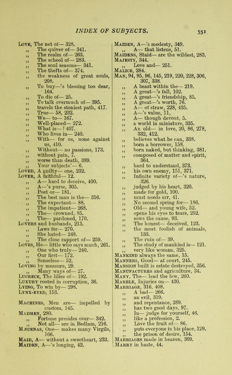 Love, The net of— 328. ,, The quiver of— 341. ,, The realm of— 263. ,, The school of— 283. ,, The soul seasons— 341. ,, The thefts of— 374. ,, the weakness of great souls, 208. ,, To buy—’s blessing too dear, 164. ,, To die of— 25. ,, To talk overmuch of— 395. ,, travels the stoniest path, 417. ,, True— 58, 232. ,, We—to—167. ,, Well-placed— 272. ,, What is—? 407. ,, Who lives in— 240. ,, With— for us, none against us, 410. ,, Without— no passions, 173. ,, without pain, 7. ,, worse than death, 389. ,, Your subjects’— 6. Loved, A guilty— one, 232. Lover, A faithful— 12. ,, A— hard to deceive, 400. ,, A—’s purse, 305. ,, Poet or— 181. ,, The best man is the— 316. ,, The expectant— 88. ,, The impatient— 268. ,, The— crowned, 85. ,, The— pardoned, 170. Lovers and husbands, 213. ,, Laws for— 270. ,, She hated— 248. ,, The close rapport of— 259. Loves, He— little who says much, 261. ,, One who truly— 240. ,, Our first— 172. ,, Senseless— 52. Loving by measure, 29. ,, Many ways of— 27. Lucrece, The lilies of— 192. Luxury rooted in corruption, 36. Lying, To win by— 298. Lynx-eyed, 153. Machines, Men are— impelled by custom. 145. Madmen, 280. ,, Fortune presides over— 342. ,, Not all— are in Bedlam, 216. Mæcenas, One— makes many Virgils, 166. Maid, A— without a sweetheart, 233. Maiden, A—’s longing, 42. Maiden, A—’s modesty, 349. ,, A— that listens, 51. Maidens, Staid— are the wildest, 283. Majesty, 344. ,, Love and— 251. Malice, 284. Man, 94, 95, 96,145, 219, 220, 228, 306, 307, 338. ,, A beast within the— 219. ,, A great—’s fall, 102. ,, A great—’s friendship, 85. ,, A great—’s worth, 76. ,, A— of straw, 228, 435. ,, A—’s value, 11, ,, A— though devout, 5. ,, a world in miniature, 335. ,, An old— in love, 20, 86, 278, 332, 412. ,, believes what he can, 338. ,, born a borrower, 158. ,, born naked, but thinking, 381. ,, composed of matter and spirit, 364. ,, hard to understand, 373. ,, his own enemy, 151, 371. ,, Infinite variety of—’s nature, 326. ,, judged by his heart, 320. ,, made for gold, 100. ,, must needs err, 41. ,, No second spring for— 186. ,, Old— and young wife, 52. ,, opens his eyes to tears, 252. ,, sows the cause, 93. ,, The honest— deceived, 123. ,, the most foolish of animals, 133. ,, The ruin of— 39. ,, The study of mankind is— 121. ,, very like woman, 325. Mankind always the same, 15. Manners, Good— at court, 245. Mansion built is estate destroyed, 356. Manufactures and agriculture, 34. Many, The-— lead the few, 260. Marble, Injuries on— 430. Marriage, 316, 408. ,, A bad— 266. ,, an evil, 319. ,, and repentance, 289. ,, has two good days, 97. ,, In—judge for yourself, 46. ,, like a profession, 2. ,, Love the fruit of— 86. ,, puts everyone in his place, 129. ,, the prison of desire, 154. Marriages made in heaven, 309. Marry in haste, 44.