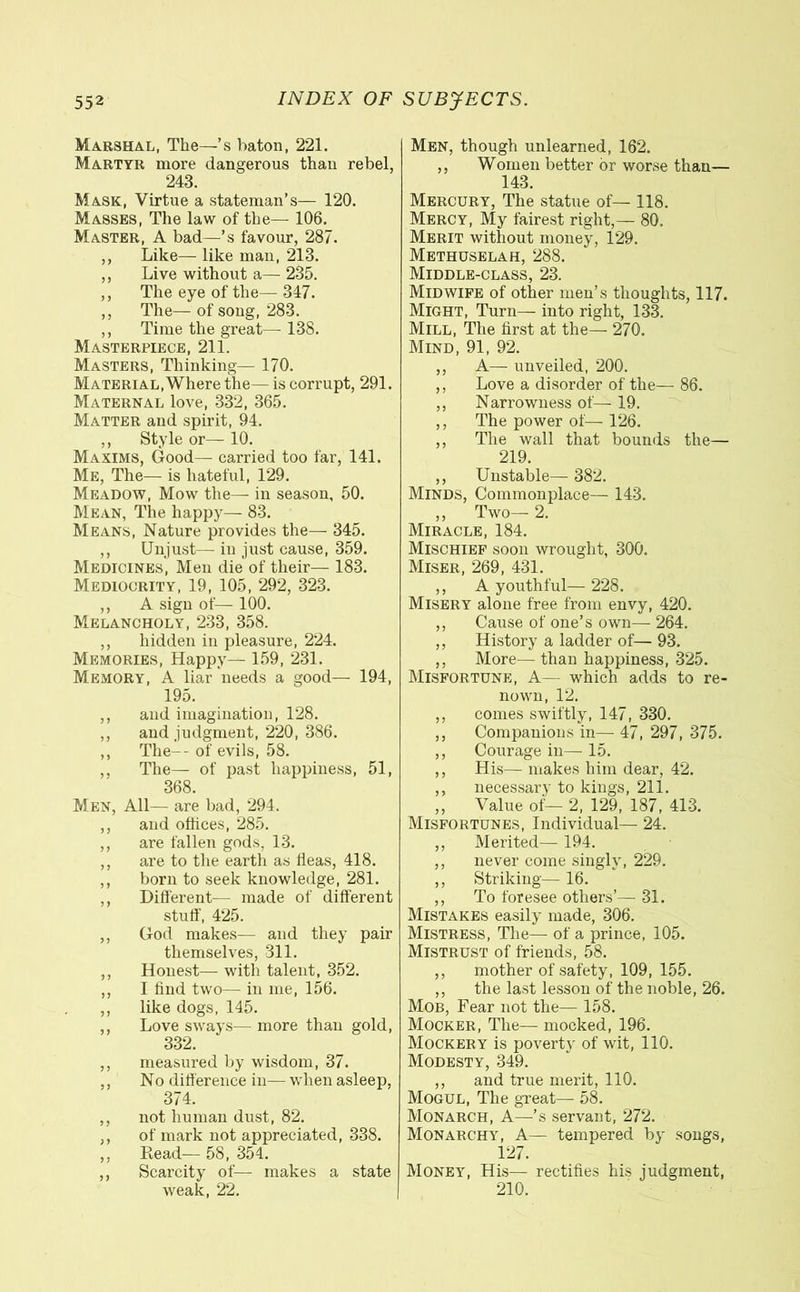 Marshal, The—’s baton, 221. Martyr more dangerous than rebel, 243. Mask, Virtue a stateman’s— 120. Masses, The law of the— 106. Master, A bad—’s favour, 287. ,, Like— like man, 213. ,, Live without a— 235. ,, The eye of the— 347. ,, The— of song, 283. ,, Time the great— 138. Masterpiece, 211. Masters, Thinking— 170. Material, Where the— is corrupt, 291. Maternal love, 332, 365. Matter and spirit, 94. ,, Style or— 10. Maxims, Good— carried too far, 141. Me, The— is hateful, 129. Meadow, Mow the— in season, 50. Mean, The happy— 83. Means, Nature provides the— 345. ,, Unjust— in just cause, 359. Medicines, Men die of their— 183. Mediocrity, 19, 105, 292, 323. ,, A sign of— 100. Melancholy, 233, 358. ,, hidden in pleasure, 224. Memories, Happy— 159, 231. Memory, A liar needs a good— 194, 195. ,, and imagination, 128. ,, and judgment, 220, 386. ,, The--of evils, 58. ,, The— of past happiness, 51, 368. Men, All— are bad, 294. ,, and offices, 285. ,, are fallen gods, 13. ,, are to the earth as tieas, 418. ,, born to seek knowledge, 281. ,, Different— made of different stuff, 425. ,, God makes— and they pair themselves, 311. ,, Honest— with talent, 352. ,, I hud two— in me, 156. ,, like dogs, 145. ,, Love sways— more than gold, 332. ,, measured by wisdom, 37. ,, No difference in— when asleep, 374. ,, not human dust, 82. ,, of mark not appreciated, 338. ,, Read— 58, 354. ,, Scarcity of— makes a state weak, 22. Men, though unlearned, 162. ,, Women better òr worse than— 143. Mercury, The statue of— 118. Mercy, My fairest right,— 80, Merit without money, 129. Methuselah, 288. Middle-class, 23. Midwife of other men’s thoughts, 117. Might, Turn— into right, 133. Mill, The first at the— 270. Mind, 91, 92. ,, A— unveiled, 200. ,, Love a disorder of the— 86. ,, Narrowness of— 19. ,, The power of— 126. ,, The wall that bounds the— 219. ,, Unstable— 382. Minds, Commonplace— 143. ,, Two— 2. Miracle, 184. Mischief soon wrought, 300. Miser, 269, 431. ,, A youthful— 228. Misery alone free from envy, 420. ,, Cause of one’s own— 264. ,, History a ladder of— 93. ,, More— than happiness, 325. Misfortune, A— which adds to re- nown, 12. ,, comes swiftly, 147, 330. ,, Companions in— 47, 297, 375. ,, Courage in— 15. ,, His— makes him dear, 42. ,, necessary to kings, 211. ,, Value of— 2, 129, 187, 413. Misfortunes, Individual— 24. ,, Merited— 194. ,, never come singly, 229. ,, Striking— 16. ,, To foresee others’— 31. Mistakes easily made, 306. Mistress, The— of a prince, 105. Mistrust of friends, 58. ,, mother of safety, 109, 155. ,, the last lesson of the noble, 26. Mob, Fear not the— 158. Mocker, The— mocked, 196. Mockery is poverty of wit, 110. Modesty, 349. ,, and true merit, 110. Mogul, The great— 58. Monarch, A—’s servant, 272. Monarchy, A— tempered by songs, 127. Money, His— rectifies his judgment, 210.
